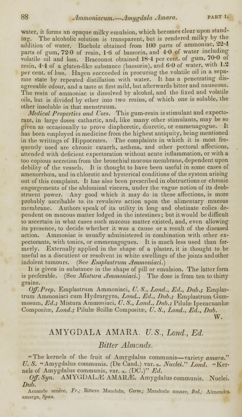 water, it forms an opaque milky emulsion, which becomes clear upon stand- ing. The alcoholic solution is transparent, but is rendered milky by the addition of water. Bucholz obtained from 100 parts of ammoniac, 22-4 parts of gum, 72-0 of resin, 1-6 of bassorin, and 4-0 of water including volatile oil and loss. Braconnot obtained 18-4 per cent, of gum, 70-0 ol resin, 4-4 of a gluten-like substance (bassorin), and 6-0 of water, with 1.2 per cent, of loss. Hagen succeeded in procuring the volatile oil in a sepa- rate state by repeated distillation with water. It has a penetrating dis- agreeable odour, and a taste at first mild, but afterwards bitter and nauseous. The resin of ammoniac is dissolved by alcohol, and the fixed and volatile oils, but is divided by ether into two resins, of which one is soluble, the other insoluble in that menstruum. Medical Properties and Uses. This gum-resin is stimulant and expecto- rant, in large doses cathartic, and, like many other stimulants, may be so given as occasionally to prove diaphoretic, diuretic, or emmenagogue. It has been employed in medicine from the highest antiquity, being mentioned in the writings of Hippocrates. The complaints in which it is most fre- quently used are chronic catarrh, asthma, and other pectoral affections, attended with deficient expectoration without acute inflammation, or with a too copious secretion from the bronchial mucous membrane, dependent upon debility of the vessels. It is thought to have been useful in some cases of amenorrhcea, and in chlorotic and hysterical conditions of the system arising out of this complaint. It has also been prescribed in obstructions or chronic engorgements of the abdominal viscera, under the vague notion of its deob- struent power. Any good which it may do in these affections, is more probably ascribable to its revulsive action upon the alimentary mucous membrane. Authors speak of its utility in long and obstinate colics de- pendent on mucous matter lodged in the intestines; but it would be difficult to ascertain in what cases such mucous matter existed, and, even allowing its presence, to decide whether it was a cause or a result of the diseased action. Ammoniac is usually administered in combination with other ex- pectorants, with tonics, or emmenagogues. It is much less used than for- merly. Externally applied in the shape of a plaster, it is thought to be useful as a discutient or resolvent in white swellings of the joints and other indolent tumours. (See Emplastrum Jlmmoniaci.) It is given in substance in the shape of pill or emulsion. The latter form is preferable. (See Mistura Jlmmoniaci.) The dose is from ten to thirty grains. Off. Prep. Emplastrum Ammoniaci, U. S., Lond., Ed., Dub.; Emplas- trum Ammoniaci cum Hydrargyro, Lond., Ed., Dub.; Emplastrum Gum- mosum, Ed.; Mistura Ammoniaci, U. S., Lond., Dub.; Pilulae Ipecacuanhas Composite, Lond.; Pilulas Scilke Composite, U. S., Lond., Ed., Dub. W. AMYGDALA AMARA. U.S., Lond., Ed. Bitter Almcnds. The kernels of the fruit of Amygdalus communis—variety amara. U. S. Amygdalus communis. (De Cand.) var. a. Nuclei. L,ond. Ker- nels of Amygdalus communis, var. a. (DC.) Ed. Off. Syn. AMYGDALAE AMARJE. Amygdalus communis. Nuclei. Dub. Amande amere, Fr.; Bittere Mandeln, Germ.; Mandorle amare, Ital; Almendra amarga, Span.