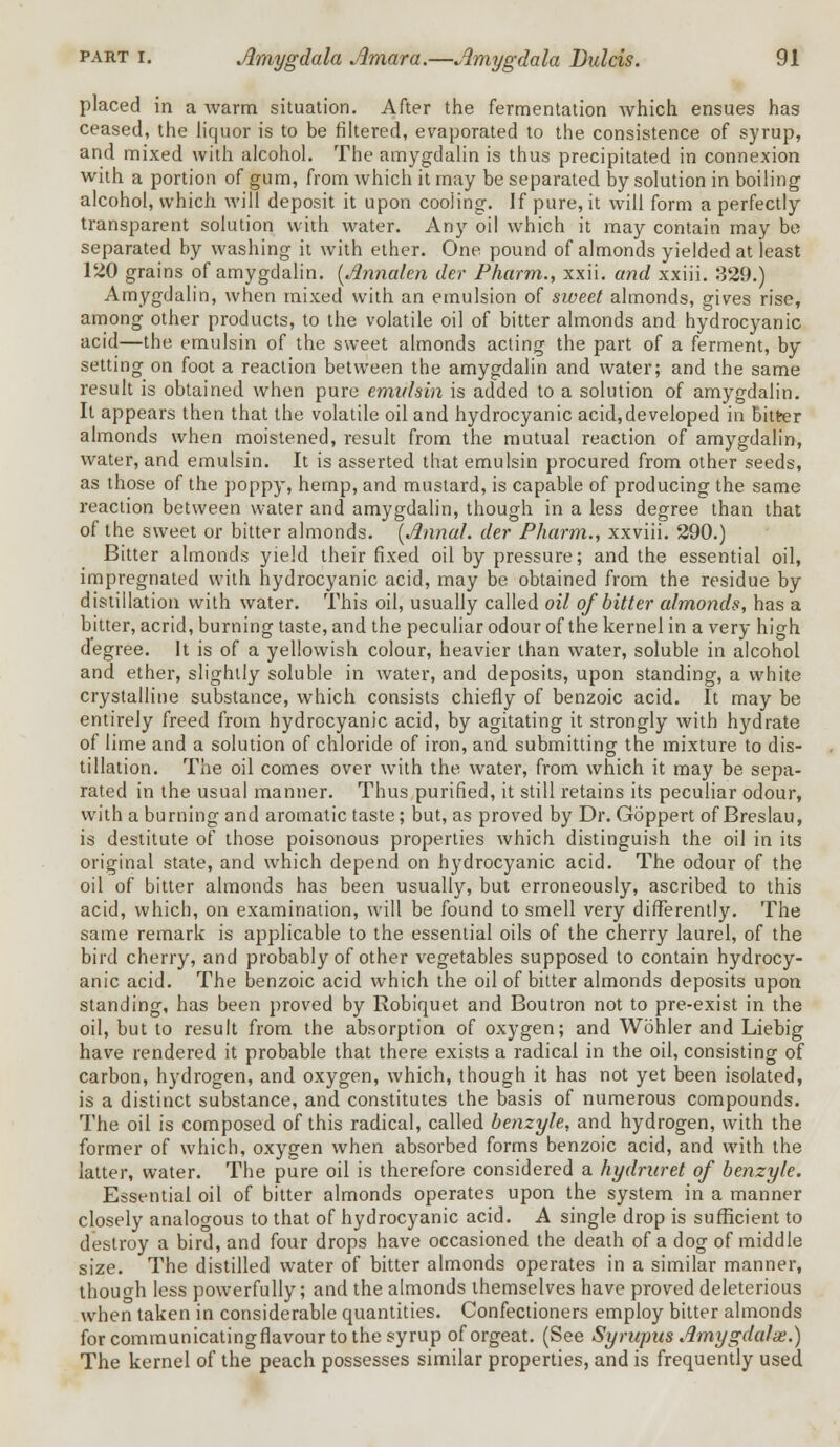 placed in a warm situation. After the fermentation which ensues has ceased, the liquor is to be filtered, evaporated to the consistence of syrup, and mixed with alcohol. The amygdalin is thus precipitated in connexion with a portion of gum, from which it may be separated by solution in boiling alcohol, which will deposit it upon cooiing. If pure, it will form a perfectly transparent solution with water. Any oil which it may contain may be separated by washing it with ether. One pound of almonds yielded at least 120 grains of amygdalin. (Annalen der Pharm., xxii. and xxiii. 329.) Amygdalin, when mixed with an emulsion of sweet almonds, gives rise, among other products, to the volatile oil of bitter almonds and hydrocyanic acid—the emulsin of the sweet almonds acting the part of a ferment, by setting on foot a reaction between the amygdalin and water; and the same result is obtained when pure emulsin is added to a solution of amygdalin. It appears then that the volatile oil and hydrocyanic acid,developed in bitter almonds when moistened, result from the mutual reaction of amygdalin, water, and emulsin. It is asserted that emulsin procured from other seeds, as those of the poppy, hemp, and mustard, is capable of producing the same reaction between water and amygdalin, though in a less degree than that of the sweet or bitter almonds. [Annul, der Pharm., xxviii. 290.) Bitter almonds yield their fixed oil by pressure; and the essential oil, impregnated with hydrocyanic acid, may be obtained from the residue by distillation with water. This oil, usually called oil of bitter almonds, has a bitter, acrid, burning taste, and the peculiar odour of the kernel in a very high degree. It is of a yellowish colour, heavier than water, soluble in alcohol and ether, slightly soluble in water, and deposits, upon standing, a white crystalline substance, which consists chiefly of benzoic acid. It may be entirely freed from hydrocyanic acid, by agitating it strongly with hydrate of lime and a solution of chloride of iron, and submitting the mixture to dis- tillation. The oil comes over with the water, from which it may be sepa- rated in the usual manner. Thus purified, it still retains its peculiar odour, with a burning and aromatic taste; but, as proved by Dr. Goppert of Breslau, is destitute of those poisonous properties which distinguish the oil in its original state, and which depend on hydrocyanic acid. The odour of the oil of bitter almonds has been usually, but erroneously, ascribed to this acid, which, on examination, will be found to smell very differently. The same remark is applicable to the essential oils of the cherry laurel, of the bird cherry, and probably of other vegetables supposed to contain hydrocy- anic acid. The benzoic acid which the oil of bitter almonds deposits upon standing, has been proved by Robiquet and Boutron not to pre-exist in the oil, but to result from the absorption of oxygen; and Wohler and Liebig have rendered it probable that there exists a radical in the oil, consisting of carbon, hydrogen, and oxygen, which, though it has not yet been isolated, is a distinct substance, and constitutes the basis of numerous compounds. The oil is composed of this radical, called benzyle, and hydrogen, with the former of which, oxygen when absorbed forms benzoic acid, and with the latter, water. The pure oil is therefore considered a hydruret of benzyle. Essential oil of bitter almonds operates upon the system in a manner closely analogous to that of hydrocyanic acid. A single drop is sufficient to destroy a bird, and four drops have occasioned the death of a dog of middle size. The distilled water of bitter almonds operates in a similar manner, though less powerfully; and the almonds themselves have proved deleterious when taken in considerable quantities. Confectioners employ bitter almonds for communicatingflavour to the syrup of orgeat. (See Syrupus Amygdalx.) The kernel of the peach possesses similar properties, and is frequently used