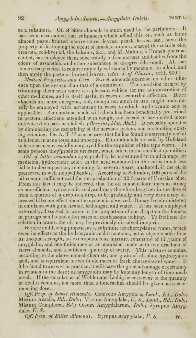 as a substitute. Oil of bitter almonds is much used by the perfumers. It has been ascertained that substances which afford this oil, such as bitter almond paste, bruised cherry-laurel leaves, peach leaves, &c, have the property of destroying the odour of musk, camphor, most of the volatile oils, creasote, cod-liver oil, the balsams, &c.; and M. Mahier, a French pharma- ceutist, has employed them successfully to free mortars and bottles Irom the odour of assafetida, and other substances of disagreeable smell. All that is necessary is first to remove any oily substance by means of an alkali, and then apply the paste or bruised leaves. (Am. J. of Pharm., xv.ii. 20(J.) Medical Properties and Uses. Sweet almonds exercise no other influ- ence upon the system than that of a demulcent. The emulsion formed by triturating them with water is a pleasant vehicle for the administration ol other medicines, and is itself useful in cases of catarrhal affection. Bitter almonds are more energetic, and, though not much in use, might undoubt- edly be employed with advantage in cases to which hydrocyanic acid is applicable. An emulsion made with them has been beneficially prescribed in pectoral affections attended with cough, and is said to have cured inter- mittents when bark has failed. (Bergius, Mat. Med.) It probably operates by diminishing the excitability of the nervous system, and moderating exist- ing irritation. Dr. A. T. Thomson says that he has found it extremely useful as a lotion in acne rosea and impetigo. Bitter almonds are said by Hufeland to have been successfully employed for the expulsion of the tape worm. In some persons theyfproduce urticaria, when taken in the smallest quantities. Oil of bitter almonds might probably be substituted with advantage for medicinal hydrocyanic acid; as the acid contained in the oil is much less liable to decomposition, remaining for several years unaltered, if the oil is preserved in well stopped bottles. According to Schrader, 100 parts of the oil contain sufficient acid for the production of 22*5 parts of Prussian blue. From this fact it may be inferred, that the oil is about four times as strong as our officinal hydrocyanic acid, and may therefore be given in the dose of from a quarter of a drop to a drop, to be gradually and very cautiously in- creased till some effect upon the system is observed. It may be administered in emulsion with gum Arabic, loaf sugar, and water. It has been employed externally, dissolved in water in the proportion of one drop to a fluidounce, in prurigo senilis and other cases of troublesome itching. To facilitate the solution in water, the oil may be previously dissolved in spirit. Wohler and Liebig propose, as a substitute for cherry-laurel water, which owes its effects to the hydrocyanic acid it contains, but is objectionable from its unequal strength, an extemporaneous mixture, consisting of 17 grains of amygdalin, and one fluidounce.of an emulsion made with two drachms of sweet almonds, and a sufficient quantity of water. This mixture contains, according to the above named chemists, one grain of absolute hydrocyanic acid, and is equivalent to two fluidounces of fresh cherry-laurel water. If it be found to answer in practice, it will have the great advantage of certainty in relation to the dose; as amygdalin may be kept any length of time unal- tered. If the calculation of Wohler and Liebig be correct as to the quantity of acid it contains, not more than a fluidrachm should be iriven as a com- mencing dose. Off. Prep, of Sweet Almonds. Confectio Amygdala?, Lond., Ed., Dub.; Mistura Acacia?, Ed., Dub.; Mistura Amygdalae, U. S., Lond., Ed., Dub.; Mistura Camphoree, Ed.; Oleum Amygdalarum, Dub.; Syrupus Amyg- dala?, U. S. Off. Prep, of Bitter Almonds. Syrupus Amygdala?, U. S. W.