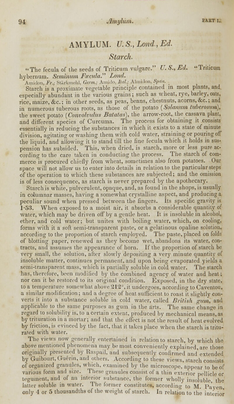 AMYLUM. U. S., Lond., Ed. Starch. The fecula of the seeds of Triticum vulgare. U. S., Ed. Triticum hybernum. Seminum Fazcula. Lond. Amidon, Fr.; Stilrkmehl, Germ.; Amido, Ital; Almidon, Span. , Starch is a proximate vegetable principle contained in most plants, and especially abundant in the various grains; such as wheat, rye, barley, oats, rice, maize, &c; in other seeds, as peas, beans, chestnuts, acorns, &c; and in numerous tuberous roots, as those of the potato (Solarium tuberosum), the sweet potato {Convolvulus Batatas), the arrow-root, the cassava plant, and different species of Curcuma. The process for obtaining it consists essentially in reducing the substances in which it exists to a state of minute division, agitating or washing them with cold water, straining or pouring off the liquid, and allowing it to stand till the fine fecula which it holds in sus- pension has subsided. This, when dried, is starch, more or less pure ac- cording to the care taken in conducting the process. The starch of com- merce is procured chiefly from wheat, sometimes also from potatoes. Our space will not allow us to enter into details in relation to the particular steps of the operation to which these substances are subjected; and the omission is of less consequence, as starch is never prepared by the apothecary. Starch is white, pulverulent, opaque, and, as found in the shops, is usually in columnar masses, having a somewhat crystalline aspect, and producing a peculiar sound when pressed between the fingers. Its specific gravity is 1-53. When exposed to a moist air, it absorbs a considerable quantity of water, which may be driven off by a gentle heat. It is insoluble in alcohol, ether, and cold water; but unites with boiling water, which, on cooling, forms with it a soft semi-transparent paste, or a gelatinous opaline solution, according to the proportion of starch employed. The paste, placed on folds of blotting paper, renewed as they become wet, abandons its water, con- tracts, and assumes the appearance of horn. If the proportion of starch be very small, the solution, after slowly depositing a very minute quantity of insoluble matter, continues permanent, and upon being evaporated yields a semi-transparent mass, which is partially soluble in cold water. The starch has, therefore, been modified by the combined agency of water and heat; nor can it be restored to its original condition. Exposed, in the dry state, to a temperature somewhat above 212°, it undergoes, according to Caventou, a similar modification; and a degree of heat sufficient to roast it slightly con- verts it into a substance soluble in cold water, called British gum, and applicable to the same purposes as gum in the arts. The same change in regard to solubility is, to a certain extent, produced by mechanical means, as by trituration in a mortar; and that the effect is not the result of heat evolved by friction, is evinced by the fact, that it takes place when the starch is tritu- rated with water. The views now generally entertained in relation to starch, by which the above mentioned phenomena may be most conveniently explained, are those originally presented by Raspail,*and subsequently confirmed and extended by Guibourt, Guerin, and others. According to these views, starch consists of organized granules, wHch, examined by the microscope, appear to be of various form and size. These granules consist of a thin exterior pellicle or tegument, and of an interior substance, the former wholly insoluble the latter soluble in water. The former constitutes, according to M. Pa'yen only 4 or 5 thousandths of the weight of starch. In relation to the interior