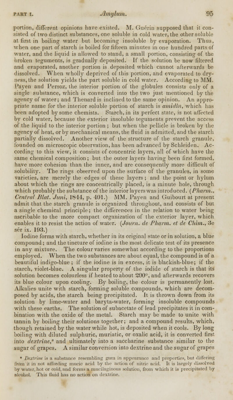 portion, different opinions have existed. M. Guerin supposed that it con- sisted of two distinct substances, one soluble in cold water, the other soluble at first in boiling water but becoming insoluble by evaporation. Thus, when one part of starch is boiled for fifteen minutes in one hundred parts of water, and the liquid is allowed to stand, a small portion, consisting of the broken teguments, is gradually deposited. If the solution be now filtered and evaporated, another portion is deposited which cannot afterwards be dissolved. When wholly deprived of this portion, and evaporated to dry- ness, the solution yields the part soluble in cold water. According to MM. Payen and Persoz, the interior portion of the globules consists only of a single substance, which is converted into the two just mentioned by the agency of water; and Thenard is inclined to the same opinion. An appro- priate name for the interior soluble portion of starch is amidin, which has been adopted by some chemists. Starch, in its perfect state, is not affected by cold water, because the exterior insoluble teguments prevent the access of the liquid to the interior portion; but when the pellicle is broken by the agency of heat, or by mechanical means, the fluid is admitted, and the starch partially dissolved. Another view of the structure of the starch granule, founded on microscopic observation, has been advanced by Schleiden. Ac- cording to this view, it consists of concentric layers, all of which have the same chemical composition; but the outer layers having been first formed, have more cohesion than the inner, and are consequently more difficult of solubility. The rings observed upon the surface of the granules, in some varieties, are merely the edges of these layers ; and the point or hylum about which the rings are concentrically placed, is a minute hole, through which probably the substance of the interior layers was introduced. (Pharm., Central Blat. Juni, 1844, p. 401.) MM. Payen and Guibourt at present admit that the starch granule is organized throughout, and consists of but a single chemical principle; the differences in the relation to water being ascribable to the more compact organization of the exterior layer, which enables it to resist the action of water. (Journ. de Pharm. et de Chirn., 3e ser ix. 193.) Iodine forms with starch, whether in its original state or in solution, a blue compound; and the tincture of iodine is the most delicate test of its presence in any mixture. The colour varies somewhat according to the proportions employed. When the two substances are about equal, the compound is of a beautiful indigo-blue ; if the iodine is in excess, it is blackish-blue; if the starch, violet-blue. A singular property of the iodide of starch is that its solution becomes colourless if heated to about 200°, and afterwards recovers its blue colour upon cooling. By boiling, the colour is permanently lost. Alkalies unite with starch, forming soluble compounds, which are decom- posed by acids, the starch being precipitated. It is thrown down from its solution by lime-water and baryta-water, forming insoluble compounds with these earths. The solution of subacetate of lead precipitates it in com- bination with the oxide of the metal. Starch may be made to unite with tannin by boiling their solutions together; and a compound results, which, though retained by the water while hot, is deposited when it cools. By long boiling with diluted sulphuric, muriatic, or oxalic acid, it is converted first into dextrine,* and ultimately into a saccharine substance similar to the sugar of grapes. A similar conversion into dextrine and the sugar of grapes * Dextrine is a substance resembling gum in appearance and properties, but differing from it in not affording mucic acid by the action of nitric acid. It is largely dissolved by water, hot or cold, and forms a mucilaginous solution, from which it is precipitated by alcohol. This fluid has no action on dextrine.