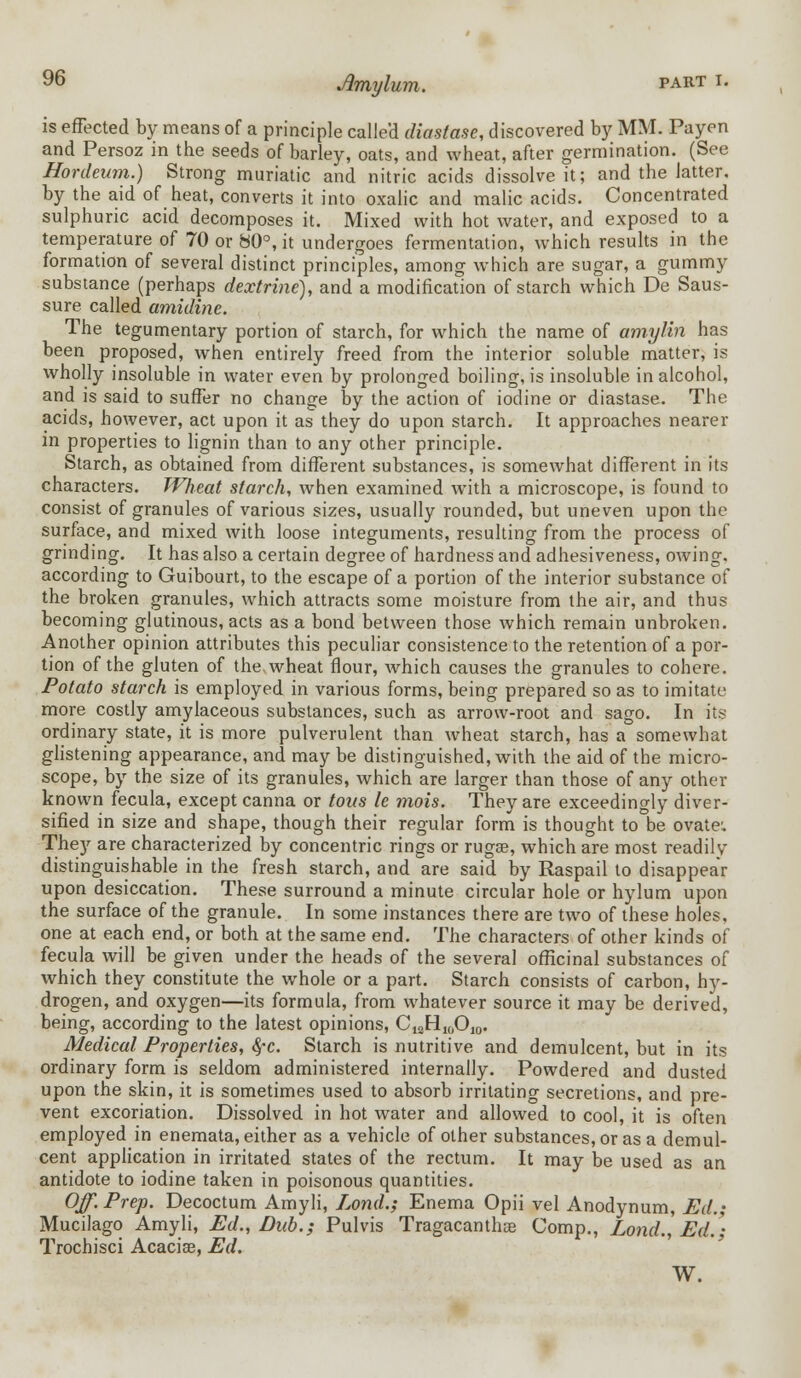 is effected by means of a principle called diastase, discovered by MM. Payen and Persoz in the seeds of barley, oats, and wheat, after germination. (See Hordeum.) Strong muriatic and nitric acids dissolve it; and the latter, by the aid of heat, converts it into oxalic and malic acids. Concentrated sulphuric acid decomposes it. Mixed with hot water, and exposed to a temperature of 70 or 80°, it undergoes fermentation, which results in the formation of several distinct principles, among which are sugar, a gummy substance (perhaps dextrine), and a modification of starch which De Saus- sure called amidine. The tegumentary portion of starch, for which the name of amylin has been proposed, when entirely freed from the interior soluble matter, is wholly insoluble in water even by prolonged boiling, is insoluble in alcohol, and is said to suffer no change by the action of iodine or diastase. The acids, however, act upon it as they do upon starch. It approaches nearer in properties to lignin than to any other principle. Starch, as obtained from different substances, is somewhat different in its characters. Wheat starch, when examined with a microscope, is found to consist of granules of various sizes, usually rounded, but uneven upon the surface, and mixed with loose integuments, resulting from the process of grinding. It has also a certain degree of hardness and adhesiveness, owing, according to Guibourt, to the escape of a portion of the interior substance of the broken granules, which attracts some moisture from the air, and thus becoming glutinous, acts as a bond between those which remain unbroken. Another opinion attributes this peculiar consistence to the retention of a por- tion of the gluten of the. wheat flour, which causes the granules to cohere. Potato starch is employed in various forms, being prepared so as to imitate more costly amylaceous substances, such as arrow-root and sago. In its ordinary state, it is more pulverulent than wheat starch, has a somewhat glistening appearance, and may be distinguished, with the aid of the micro- scope, by the size of its granules, which are larger than those of any other known fecula, except canna or tons le mois. They are exceedingly diver- sified in size and shape, though their regular form is thought to be ovate:. They are characterized by concentric rings or rugag, which are most readily distinguishable in the fresh starch, and are said by Raspail to disappear upon desiccation. These surround a minute circular hole or hylum upon the surface of the granule. In some instances there are two of these holes, one at each end, or both at the same end. The characters of other kinds of fecula will be given under the heads of the several officinal substances of which they constitute the whole or a part. Starch consists of carbon, hy- drogen, and oxygen—its formula, from whatever source it may be derived, being, according to the latest opinions, C12H10O10. Medical Properties, $c. Starch is nutritive and demulcent, but in its ordinary form is seldom administered internally. Powdered and dusted upon the skin, it is sometimes used to absorb irritating secretions, and pre- vent excoriation. Dissolved in hot water and allowed to cool, it is often employed in enemata, either as a vehicle of other substances, or as a demul- cent application in irritated states of the rectum. It may be used as an antidote to iodine taken in poisonous quantities. Off. Prep. Decoctum Amyli, Lond.; Enema Opii vel Anodynum, Ed.; Mucilago Amyli, Ed., Dub.; Pulvis Tragacanthse Comp., Lond., Ed.'- Trochisci Acacise, Ed. W.