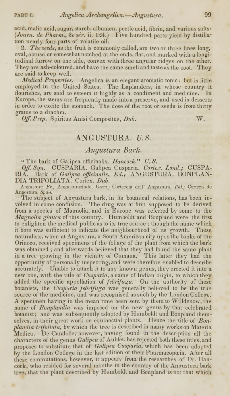 acid, malic acid, sugar, starch, albumen, pectic acid, fibrin, and various salts- (Joitrn. de Pharm., Seser. ii. 124.) Five hundred parts yield by distilla tion nearly four parts of volatile oil. 2. The seeds, as the fruit is commonly called, are two or three lines long, oval, obtuse or somewhat notched at the ends, flat, and marked with a longi- tudinal furrow on one side, convex with three angular ridges on the other. They are ash-coloured, and have the same smell and taste as the root. They are said to keep well. Medical Properties. Angelica is an elegant aromatic tonic; but is little employed in the United States. The Laplanders, in whose country it flourishes, are said to esteem it highly as a condiment and medicine. In Europe, the stems are frequently made into a preserve, and used in desserts in order to excite the stomach. The dose of the root or seeds is from thirty grains to a drachm. Off'. Prep. Spiritus Anisi Compositus, Dub. W. ANGUSTURA. U.S. Angustura Bark.  The bark of Galipea officinalis. Hancock. U. S. Off. Syn. CUSPARIA. Galipea Cusparia. Cortex. Lond.; CUSPA- RIA. Bark of Galipea officinalis, Ed.; ANGUSTURA. BONPLAN- DIA TRIFOLIATA. Cortex. Bub. Angusture Fr.; Angusturarinde, Germ.; Corteccia dell' Angustura, Ital.; Corteza de Angostura, Span. The subject of Angustura bark, in its botanical relations, has been in- volved in some confusion. The drug was at first supposed to be derived from a species of Magnolia, and in Europe was referred by some to the Magnolia glauca of this country. Humboldt and Bonpland were the first to enlighten the medical public as to its true source ; though the name which it bore was sufficient to indicate the neighbourhood of its growth. These naturalists, when at Angustura, a South American city upon the banks of the Orinoco, received specimens of the foliage of the plant from which the bark was obtained ; and afterwards believed that they had found the same plant in a tree growing in the vicinity of Cumana. This latter they had the opportunity of personally inspecting, and were therefore enabled to describe accurately. Unable to attach it to any known genus, they erected it into a new one, with the title of Cusparia, a name of Indian origin, to which they added the specific appellation of febrifuga. On the authority of these botanists, the Cusparia febrifuga was generally believed to be the true source of the medicine, and was recognised as such by the London College. A specimen having in the mean time been sent by them to Willdenow, the name of Bonplandia was imposed on the new genus by that celebrated botanist; and was subsequently adopted by Humboldt and Bonpland them- selves, in their great work on equinoctial plants. Hence the title of Bon- plandia trifolidta, by which the tree is described in many works on Materia Medica. De Candolle, however, having found in the description all the characters of the genus Galipea of Aublet, has rejected both these titles, and proposes to substitute that of Galipea Cusparia, which has been adopted by the London College in the last edition of their Pharmacopoeia. After all these commutations, however, it appears from the researches of Dr. Han- cock, who resided for several months in the country of the Angustura bark tree, that the plant described by Humboldt and Bonpland is not that which