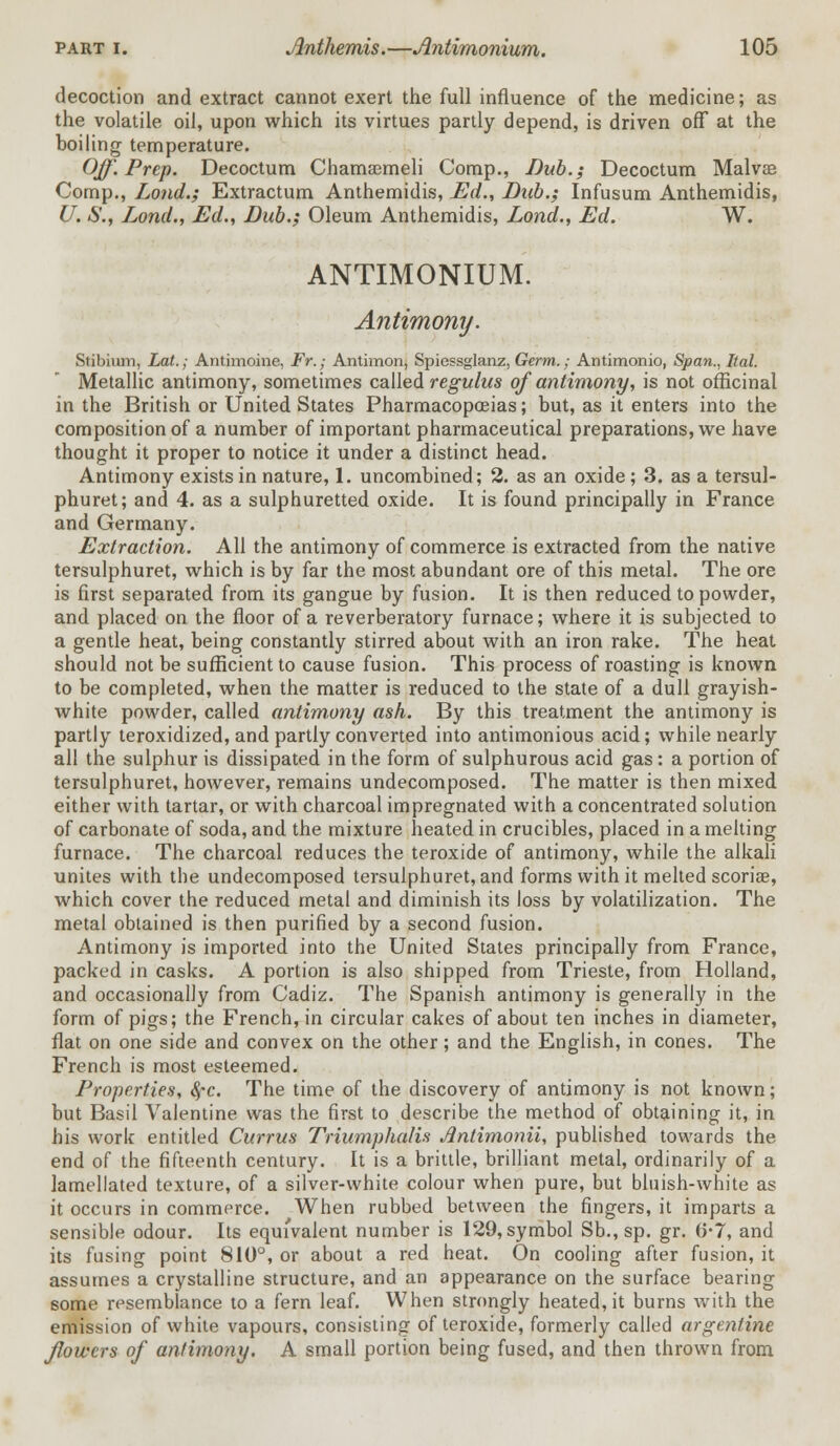 decoction and extract cannot exert the full influence of the medicine; as the volatile oil, upon which its virtues partly depend, is driven off at the boiling temperature. Off. Prep. Decoctum Chamsemeli Comp., Dub.; Decoctum Malvee Comp., Lond.; Extractum Anthemidis, Ed., Dub.; Infusum Anthemidis, U. <$'., Lond., Ed., Dub.; Oleum Anthemidis, Lond., Ed. W. ANTIMONIUM. Antimony. Stibium, Lat.; Antimoine, Fr.; Antimon, Spiessglanz, Germ.; Antimonio, Span., Ital. Metallic antimony, sometimes called regulus of antimony, is not officinal in the British or United States Pharmacopoeias; but, as it enters into the composition of a number of important pharmaceutical preparations, we have thought it proper to notice it under a distinct head. Antimony exists in nature, 1. uncombined; 2. as an oxide; 3. as a tersul- phuret; and 4. as a sulphuretted oxide. It is found principally in France and Germany. Extraction. All the antimony of commerce is extracted from the native tersulphuret, which is by far the most abundant ore of this metal. The ore is first separated from its gangue by fusion. It is then reduced to powder, and placed on the floor of a reverberatory furnace; where it is subjected to a gentle heat, being constantly stirred about with an iron rake. The heat should not be sufficient to cause fusion. This process of roasting is known to be completed, when the matter is reduced to the state of a dull grayish- white powder, called antimony ash. By this treatment the antimony is partly teroxidized, and partly converted into antimonious acid; while nearly all the sulphur is dissipated in the form of sulphurous acid gas: a portion of tersulphuret, however, remains undecomposed. The matter is then mixed either with tartar, or with charcoal impregnated with a concentrated solution of carbonate of soda, and the mixture heated in crucibles, placed in a melting furnace. The charcoal reduces the teroxide of antimony, while the alkali unites with the undecomposed tersulphuret, and forms with it melted scoriae, which cover the reduced metal and diminish its loss by volatilization. The metal obtained is then purified by a second fusion. Antimony is imported into the United States principally from France, packed in casks. A portion is also shipped from Trieste, from Holland, and occasionally from Cadiz. The Spanish antimony is generally in the form of pigs; the French, in circular cakes of about ten inches in diameter, flat on one side and convex on the other; and the English, in cones. The French is most esteemed. Properties, 8fc. The time of the discovery of antimony is not known; but Basil Valentine was the first to describe the method of obtaining it, in his work entitled Currus Triumphalis Jintimonii, published towards the end of the fifteenth century. It is a brittle, brilliant metal, ordinarily of a lamellated texture, of a silver-white colour when pure, but bluish-white as it occurs in commerce. When rubbed between the fingers, it imparts a sensible odour. Its equivalent number is 129, symbol Sb., sp. gr. 6-7, and its fusing point 810°, or about a red heat. On cooling after fusion, it assumes a crystalline structure, and an appearance on the surface bearing some resemblance to a fern leaf. When strongly heated, it burns with the emission of white vapours, consisting of teroxide, formerly called argentine flowers of antimony. A small portion being fused, and then thrown from