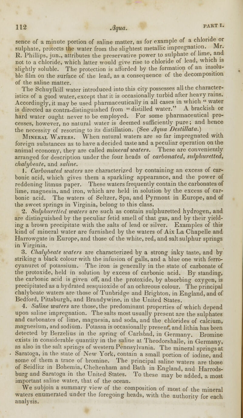 sence of a minute portion of saline matter, as for example of a chloride or sulphate, protects the water from the slightest metallic impregnation. Mr. R. Phillips, jun., attributes the preservative power to sulphate of lime, and not to a chloride, which latter would give rise to chloride of lead, which is slightly soluble. The protection is afforded by the formation of an insolu- ble film on the surface of the lead, as a consequence of the decomposition of the saline matter. The Schuylkill water introduced into this city possesses all the character- istics of a good water, except that it is occasionally turbid after heavy rains. Accordingly, it maybe used pharmaceutical^ in all cases in which water is directed as contra-distinguished from  distilled water. A brackish or hard water ought never to be employed. For some pharmaceutical pro- cesses, however, no natural water is deemed sufficiently pure; and hence the necessity of resorting to its distillation. (See Aqua Destillata.) Mineral Waters. When natural waters are so far impregnated with foreign substances as to have a decided taste and a peculiar operation on the animal economy, they are called mineral waters. These are conveniently arranged for description under the four heads of carbonated, sulphuretted, chalybeate, and saline. 1. Carbonated waters are characterized by containing an excess of car- bonic acid, which gives them a sparkling appearance, and the power of reddening litmus paper. These waters frequently contain the carbonates of lime, magnesia, and iron, which are held in solution by the excess of car- bonic acid. The waters of Seltzer, Spa, and Pyrmont in Europe, and of the sweet springs in Virginia, belong to this class. 2. Sulphuretted waters are such as contain sulphuretted hydrogen, and are distinguished by the peculiar fetid smell of that gas, and by their yield- ing a brown precipitate with the salts of lead or silver. Examples of this kind of mineral water are furnished by the waters of Aix La Chapelle and Harrowgate in Europe, and those of the white, red, and salt sulphur springs in Virginia. 3. Chalybeate waters are characterized by a strong inky taste, and by striking a black colour with the infusion of galls, and a blue one with ferro- cyanuret of potassium. The iron is generally in the state of carbonate of the protoxide, held in solution by excess of carbonic acid. By standing, the carbonic acid is given off, and the protoxide, by absorbing oxygen, is precipitated as a hydrated sesquioxide of an ochreous colour. The principal chalybeate waters are those of Tunbridge and Brighton, in England, and of Bedford, Pittsburgh, and Brandywine, in the United States. 4. Saline waters are those, the predominant properties of which depend upon saline impregnation. The salts most usually present are the sulphates and carbonates of lime, magnesia, and soda, and the chlorides of calcium, magnesium, and sodium. Potassa is occasionally present, and lithia has been detected by Berzelius in the spring of Carlsbad, in Germany. Bromine exists in considerable quantity in the saline at Theodorshalle, in Germany, as also in the salt springs of western Pennsylvania. The mineral springs at Saratoga, in the state of New York, contain a small portion of iodine, and some of them a trace of bromine. The principal saline waters are those of Seidluz in Bohemia, Cheltenham and Bath in England, and Harrods- burg and Saratoga in the United States. To these may be added, a most important saline water, that of the ocean. We subjoin a summary view of the composition of most of the mineral waters enumerated under the foregoing heads, with the authority for each analysis.