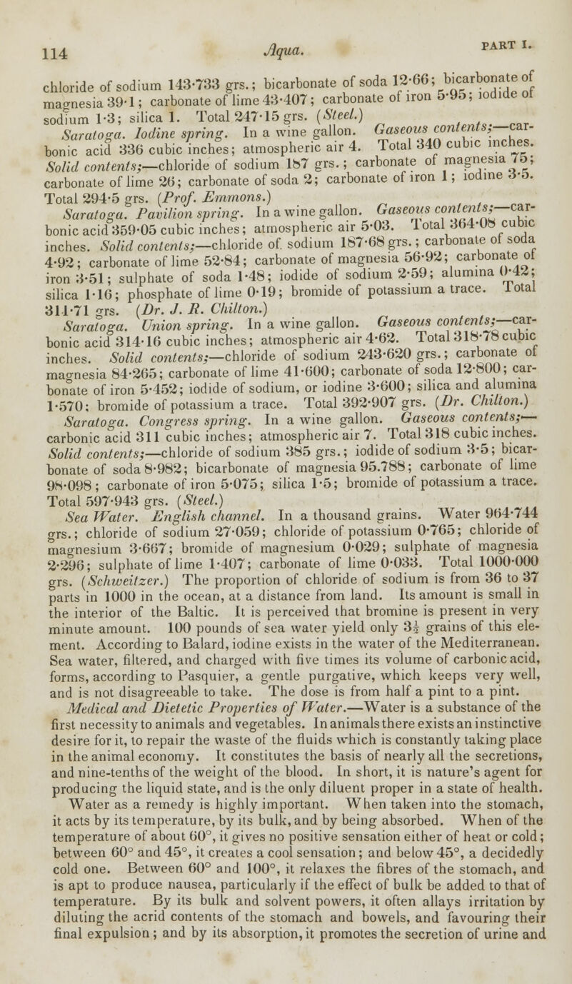 PART I. chloride of sodium 143-733 grs.; bicarbonate of soda 12;66; *£*£»** magnesia 39-1; carbonate of lime 43-407; carbonate of iron 5-95, iodide ol sodtum 1-3; silica 1. Total 247-15 grs. (Steel.) Saratoga. Iodine spring. In a wine gallon. Gaseous contents;—car- bonic acid 336 cubic inches; atmospheric air 4. Total 340 cub.c inches. Solid contents;—chloride of sodium 187 grs.; carbonate of magnesia 7£>; carbonate of lime 26; carbonate of soda 2; carbonate of iron 1; iodine <*•&. -car- Total 294-5 grs. (Prof. Emmons.) Saratoga. Pavilion spring. In a wine gallon. Gaseous contents? bonic acid359-05 cubic inches; atmospheric air 5-03. 1 otal 364-08 cubic inches. Solid contents;-chloride of. sodium 167-68 grs.; carbonate of soda 4-92; carbonate of lime 52-84; carbonate of magnesia 56-92; carbonate ot iron 3-51; sulphate of soda 1-48; iodide of sodium 2-59; alumina 0-42; silica 116; phosphate of lime 0-19; bromide of potassium a trace, lotal 311-71 -rrs. (Dr. J. R. Chilton.) Saratoga. Union spring. In a wine gallon. Gaseous contents;—car- bonic acid 314-16 cubic inches; atmospheric air 4-62. Total318-78cubic inches. Solid contents;—chloride of sodium 243-620 grs.; carbonate ot mao-nesia 84-265; carbonate of lime 41-600; carbonate of soda 12-800; car- bonate of iron 5-452; iodide of sodium, or iodine 3-600; silica and alumina 1-570: bromide of potassium a trace. Total 392-907 grs. (Dr. Chilton.) Saratoga. Congress spring. In a wine gallon. Gaseous contents;— carbonic acid 311 cubic inches; atmospheric air 7. Total 318 cubic inches. Solid contents;—chloride of sodium 385 grs.; iodide of sodium 3-5; bicar- bonate of soda 8-982; bicarbonate of magnesia 95.788; carbonate of lime 98-098; carbonate of iron 5-075; silica 1-5; bromide of potassium a trace. Total 597-943 grs. (Steel.) Sea Water. English channel. In a thousand grains. Water 964-744 grs.; chloride of sodium 27-059; chloride of potassium 0-765; chloride of magnesium 3-667; bromide of magnesium 0-029; sulphate of magnesia 2-296; sulphate of lime 1-407; carbonate of lime 0-033. Total 1000-000 grs. (Schweitzer.) The proportion of chloride of sodium is from 36 to 37 parts in 1000 in the ocean, at a distance from land. Its amount is small in the interior of the Baltic. It is perceived that bromine is present in very- minute amount. 100 pounds of sea water yield only 3£ grains of this ele- ment. According to Balard, iodine exists in the water of the Mediterranean. Sea water, filtered, and charged with five times its volume of carbonic acid, forms, according to Pasquier, a gentle purgative, which keeps very well, and is not disagreeable to take. The dose is from half a pint to a pint. Medical and Dietetic Properties of Water.—Water is a substance of the first necessity to animals and vegetables. In animals there exists an instinctive desire for it, to repair the waste of the fluids which is constantly taking place in the animal economy. It constitutes the basis of nearly all the secretions, and nine-tenths of the weight of the blood. In short, it is nature's agent for producing the liquid state, and is the only diluent proper in a state of health. Water as a remedy is highly important. When taken into the stomach, it acts by its temperature, by its bulk, and by being absorbed. When of the temperature of about 60°, it gives no positive sensation either of heat or cold; between 60° and 45°, it creates a cool sensation ; and below 45°, a decidedly cold one. Between 60° and 100°, it relaxes the fibres of the stomach, and is apt to produce nausea, particularly if the effect of bulk be added to that of temperature. By its bulk and solvent powers, it often allays irritation by diluting the acrid contents of the stomach and bowels, and favouring their final expulsion; and by its absorption, it promotes the secretion of urine and