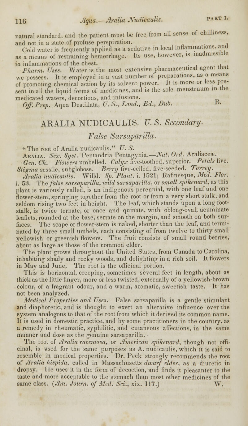 natural standard, and the patient must be free from all sense of chilliness, and not in a state of profuse perspiration. . Cold water is frequently applied as a sedative in local inflammations, ana as a means of restraining hemorrhage. Its use, however, is inadmissible in inflammations of the chest. . , * Pharm. Uses. Water is the most extensive pharmaceutical agent mat we possess. It is employed in a vast number of preparations, as a means of promoting chemical action by its solvent power. It is more or less pre- sent in all the liquid forms of medicines, and is the sole menstruum in the medicated waters, decoctions, and infusions. Off. Prep. Aqua Destillata, U. S., Lond., Ed., Dub. ^. ARALIA NUDICAULIS. U. S. Secondary. False Sarsaparilla. The root of Aralia nudicaulis. U. S. Aralia. Sex. Syst. Pentandria Pentagynia.—Nat. Ord. Araliacese. Gen. Ch. Flowers umbelled. Calyx five-toothed, superior. Petals five. Stigma sessile, subglobose. Berry five-celled, five-seeded. Torrey. Aralia nudicaulis. Willd. Sp. Plant, i. 1521; Rafinesque, Med. Flor. i. 53. The false sarsaparilla, wild sarsaparilla, or small spikenard, as this plant is variously called, is an indigenous perennial, with one leaf and one flower-stem, springing together from the root or from a very short stalk, and seldom rising two feet in height. The leaf, which stands upon a long foot- stalk, is twice ternate, or once and quinate, with oblong-oval, acuminate leaflets, rounded at the base, serrate on the margin, and smooth on both sur- faces. The scape or flower-stem is naked, shorter than the leaf, and termi- nated by three small umbels, each consisting of from twelve to thirty small yellowish or greenish flowers. The fruit consists of small round berries, about as large as those of the common elder. The plant grows throughout the United States, from Canada to Carolina, inhabiting shady and rocky woods, and delighting in a rich soil. It flowers in May and June. The root is the officinal portion. This is horizontal, creeping, sometimes several feet in length, about as thick as the little finger, more or less twisted, externally of a yellowish-brown colour, of a fragrant odour, and a warm, aromatic, sweetish taste. It has not been analyzed. Medical Properties and Uses. False sarsaparilla is a gentle stimulant and diaphoretic, and is thought to exert an alterative influence over the system analogous to that of the root from which it derived its common name. It is used in domestic practice, and by some practitioners in the country, as a remedy in rheumatic, syphilitic, and cutaneous affections, in the same manner and dose as the genuine sarsaparilla.« The root of Aralia racemosa, or American spikenard, though not offi- cinal, is used for the same purposes as A. nudicaulis, which it is said to resemble in medical properties. Dr. Peck strongly recommends the root of Aralia hispida, called in Massachusetts dwarf elder, as a diuretic in dropsy. He uses it in the form of decoction, and finds it pleasanler to the taste and more acceptable to the stomach than most other medicines of the same class. {Am. Journ. of Med. Sci., xix. 117.) W.
