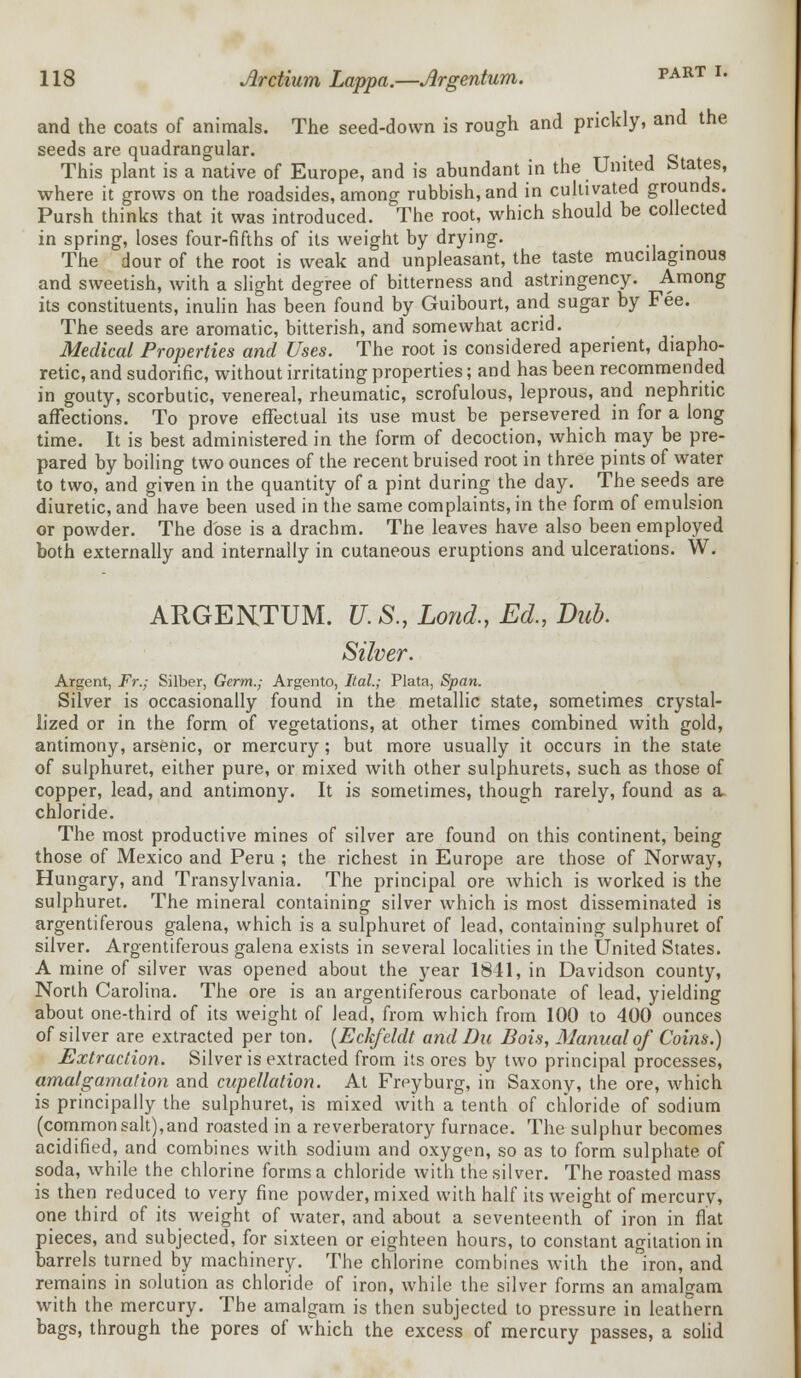 and the coats of animals. The seed-down is rough and prickly, and the seeds are quadrangular. . This plant is a native of Europe, and is abundant in the United Estates, where it grows on the roadsides, among rubbish, and in cultivated grounds. Pursh thinks that it was introduced. The root, which should be collected in spring, loses four-fifths of its weight by drying. p The dour of the root is weak and unpleasant, the taste mucilaginous and sweetish, with a slight degree of bitterness and astringency. Among its constituents, inulin has been found by Guibourt, and sugar by Fee. The seeds are aromatic, bitterish, and somewhat acrid. Medical Properties and Uses. The root is considered aperient, diapho- retic, and sudorific, without irritating properties; and has been recommended in gouty, scorbutic, venereal, rheumatic, scrofulous, leprous, and nephritic affections. To prove effectual its use must be persevered in for a long time. It is best administered in the form of decoction, which may be pre- pared by boiling two ounces of the recent bruised root in three pints of water to two, and given in the quantity of a pint during the day. The seeds are diuretic, and have been used in the same complaints, in the form of emulsion or powder. The dose is a drachm. The leaves have also been employed both externally and internally in cutaneous eruptions and ulcerations. W. ARGENTUM. U. S., Lond,, Ed., Dub. Silver. Argent, Fr.; Silber, Germ.; Argento, Ital.; Plata, Span. Silver is occasionally found in the metallic state, sometimes crystal- lized or in the form of vegetations, at other times combined with gold, antimony, arsenic, or mercury; but more usually it occurs in the state of sulphuret, either pure, or mixed with other sulphurets, such as those of copper, lead, and antimony. It is sometimes, though rarely, found as a- chloride. The most productive mines of silver are found on this continent, being those of Mexico and Peru ; the richest in Europe are those of Norway, Hungary, and Transylvania. The principal ore which is worked is the sulphuret. The mineral containing silver which is most disseminated is argentiferous galena, which is a sulphuret of lead, containing sulphuret of silver. Argentiferous galena exists in several localities in the United States. A mine of silver was opened about the year 1841, in Davidson county, North Carolina. The ore is an argentiferous carbonate of lead, yielding about one-third of its weight of lead, from which from 100 to 400 ounces of silver are extracted per ton. (Eckfeldt and Bu Bois, Manual of Coins.) Extraction. Silver is extracted from its ores by two principal processes, amalgamation and cupellation. At Freyburg, in Saxony, the ore, which is principally the sulphuret, is mixed with a tenth of chloride of sodium (common salt),and roasted in a reverberatory furnace. The sulphur becomes acidified, and combines with sodium and oxygen, so as to form sulphate of soda, while the chlorine forms a chloride with the silver. The roasted mass is then reduced to very fine powder, mixed with half its weight of mercury, one third of its weight of water, and about a seventeenth of iron in flat pieces, and subjected, for sixteen or eighteen hours, to constant agitation in barrels turned by machinery. The chlorine combines with the iron, and remains in solution as chloride of iron, while the silver forms an amalgam with the mercury. The amalgam is then subjected to pressure in leathern bags, through the pores of which the excess of mercury passes, a solid
