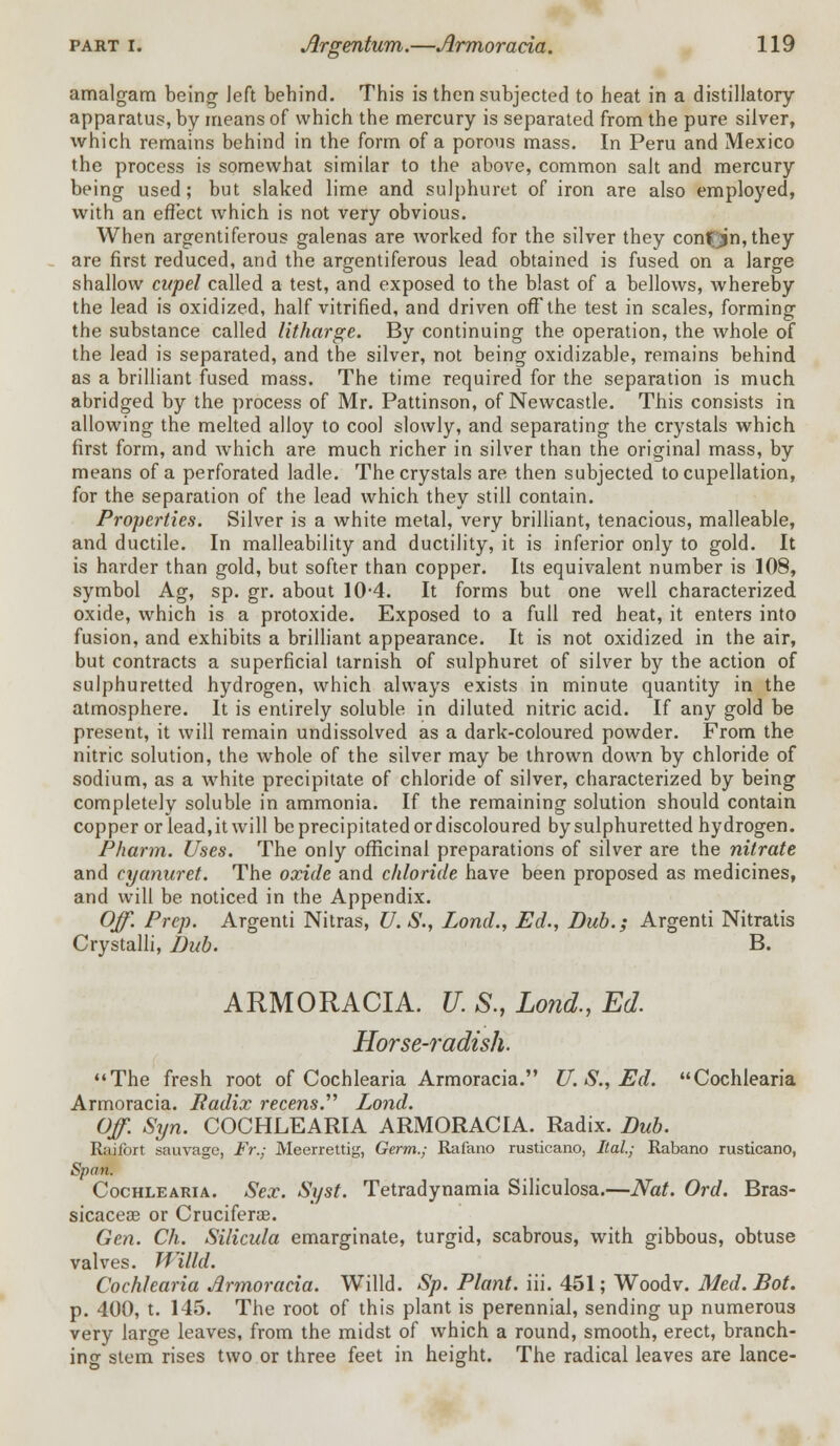 amalgam being left behind. This is then subjected to heat in a distillatory apparatus, by means of which the mercury is separated from the pure silver, which remains behind in the form of a porous mass. In Peru and Mexico the process is somewhat similar to the above, common salt and mercury being used; but slaked lime and sulphuret of iron are also employed, with an effect which is not very obvious. When argentiferous galenas are Avorked for the silver they conf'jjn,they are first reduced, and the argentiferous lead obtained is fused on a large shallow cupel called a test, and exposed to the blast of a bellows, whereby the lead is oxidized, half vitrified, and driven off the test in scales, forming the substance called litharge. By continuing the operation, the whole of the lead is separated, and the silver, not being oxidizable, remains behind as a brilliant fused mass. The time required for the separation is much abridged by the process of Mr. Pattinson, of Newcastle. This consists in allowing the melted alloy to cool slowly, and separating the crystals which first form, and which are much richer in silver than the original mass, by means of a perforated ladle. The crystals are then subjected to cupellation, for the separation of the lead which they still contain. Properties. Silver is a white metal, very brilliant, tenacious, malleable, and ductile. In malleability and ductility, it is inferior only to gold. It is harder than gold, but softer than copper. Its equivalent number is 108, symbol Ag, sp. gr. about 10-4. It forms but one well characterized oxide, which is a protoxide. Exposed to a full red heat, it enters into fusion, and exhibits a brilliant appearance. It is not oxidized in the air, but contracts a superficial tarnish of sulphuret of silver by the action of sulphuretted hydrogen, which always exists in minute quantity in the atmosphere. It is entirely soluble in diluted nitric acid. If any gold be present, it will remain undissolved as a dark-coloured powder. From the nitric solution, the whole of the silver may be thrown down by chloride of sodium, as a white precipitate of chloride of silver, characterized by being completely soluble in ammonia. If the remaining solution should contain copper or lead.itwill be precipitated or discoloured by sulphuretted hydrogen. Pharm. Uses. The only officinal preparations of silver are the nitrate and cyanuret. The oxide and chloride have been proposed as medicines, and will be noticed in the Appendix. Off. Prep. Argenti Nitras, U.S., Lond., Ed., Dub.; Argenti Nitratis Crystalli, Dub. B. ARMORACIA. U. S., Lond., Ed. Horse-radish. The fresh root of Cochlearia Armoracia. U. S., Ed. Cochlearia Armoracia. Radix recens. Lond. Off. Syn. COCHLEARIA ARMORACIA. Radix. Dub. Raifort sauvage, Fr.; Meerrettig, Germ.; Rafano rusticano, Hal.; Rabano rusticano, Span. Cochlearia. Sex. Syst. Tetradynamia Siliculosa.—Nat. Ord. Bras- sicacese or Cruciferae. Gen. Ch. Silicula emarginate, turgid, scabrous, with gibbous, obtuse valves. Willd. Cochlearia Armoracia. Willd. Sp. Plant, iii. 451; Woodv. Med.Bot. p. 400, t. 145. The root of this plant is perennial, sending up numerous very large leaves, from the midst of which a round, smooth, erect, branch- ing stem rises two or three feet in height. The radical leaves are lance-