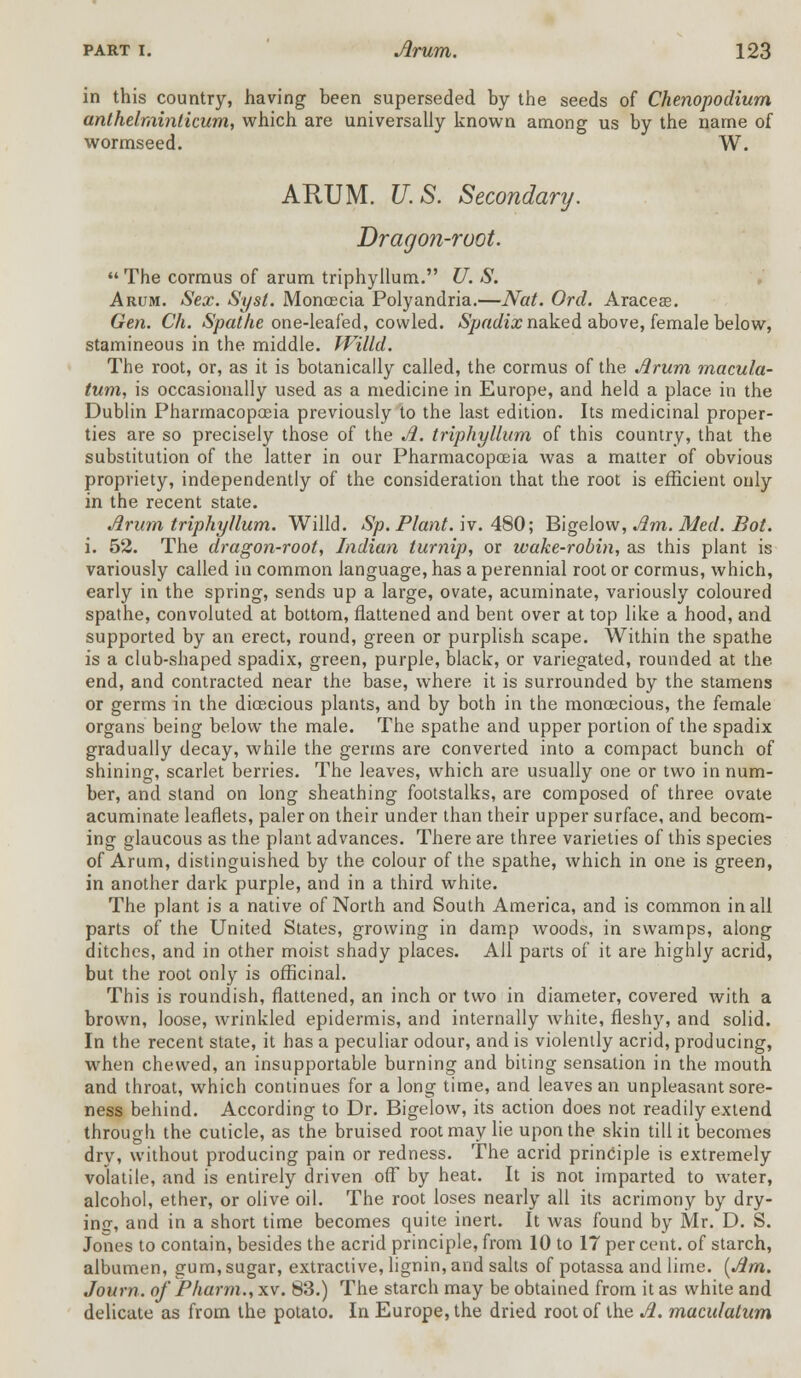 in this country, having been superseded by the seeds of Chenopodium anthelrainticum, which are universally known among us by the name of wormseed. W. ARUM. U.S. Secondary. Dragon-root.  The cormus of arum triphyllum. U. S. Arum. Sex. Syst. Moncecia Polyandria.—Nat. Orel. Araceas. Gen. Ch. Spat he one-leafed, cowled. Spadix naked above, female below, stamineous in the middle. Willd. The root, or, as it is botanically called, the cormus of the Arum macula- turn, is occasionally used as a medicine in Europe, and held a place in the Dublin Pharmacopoeia previously to the last edition. Its medicinal proper- ties are so precisely those of the A. triphyllum of this country, that the substitution of the latter in our Pharmacopoeia was a matter of obvious propriety, independently of the consideration that the root is efficient only in the recent state. Arum triphyllum. Willd. Sp. Plant, iv. 480; Bigelow, Am. Med. Bot. i. 52. The dragon-root, Indian turnip, or wake-robin, as this plant is variously called in common language, has a perennial root or cormus, which, early in the spring, sends up a large, ovate, acuminate, variously coloured spathe, convoluted at bottom, flattened and bent over at top like a hood, and supported by an erect, round, green or purplish scape. Within the spathe is a club-shaped spadix, green, purple, black, or variegated, rounded at the end, and contracted near the base, where it is surrounded by the stamens or germs in the dioecious plants, and by both in the monoecious, the female organs being below the male. The spathe and upper portion of the spadix gradually decay, while the germs are converted into a compact bunch of shining, scarlet berries. The leaves, which are usually one or two in num- ber, and stand on long sheathing footstalks, are composed of three ovate acuminate leaflets, paler on their under than their upper surface, and becom- ing glaucous as the plant advances. There are three varieties of this species of Arum, distinguished by the colour of the spathe, which in one is green, in another dark purple, and in a third white. The plant is a native of North and South America, and is common in all parts of the United States, growing in damp woods, in swamps, along ditches, and in other moist shady places. All parts of it are highly acrid, but the root only is officinal. This is roundish, flattened, an inch or two in diameter, covered with a brown, loose, wrinkled epidermis, and internally white, fleshy, and solid. In the recent state, it has a peculiar odour, and is violently acrid, producing, when chewed, an insupportable burning and biting sensation in the mouth and throat, which continues for a long time, and leaves an unpleasant sore- ness behind. According to Dr. Bigelow, its action does not readily extend through the cuticle, as the bruised root may lie upon the skin till it becomes dry, without producing pain or redness. The acrid principle is extremely volatile, and is entirely driven off by heat. It is not imparted to water, alcohol, ether, or olive oil. The root loses nearly all its acrimony by dry- ing, and in a short time becomes quite inert. It was found by Mr. D. S. Jones to contain, besides the acrid principle, from 10 to 17 per cent, of starch, albumen, gum, sugar, extractive, lignin, and salts of potassa and lime. [Am. Journ. of Pharm., xv. 83.) The starch may be obtained from it as white and delicate as from the potato. In Europe, the dried root of the A. maculatum