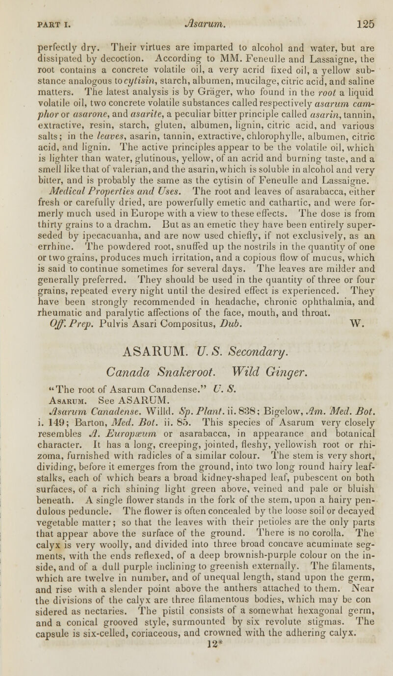 perfectly dry. Their virtues are imparted to alcohol and water, but are dissipated by decoction. According to MM. Feneulle and Lassaigne, the root contains a concrete volatile oil, a very acrid fixed oil, a yellow sub- stance analogous iocytisin, starch, albumen, mucilage, citric acid, and saline matters. The latest analysis is by Griiger, who found in the root a liquid volatile oil, two concrete volatile substances called respectively asarum cam- phor or asarone, and asarile, a peculiar bitter principle called asarin, tannin, extractive, resin, starch, gluten, albumen, lignin, citric acid, and various salts; in the leaves, asarin, tannin, extractive, chlorophylle, albumen, citric acid, and lignin. The active principles appear to be the volatile oil, which is lighter than water, glutinous, yellow, of an acrid and burning taste, and a smell like that of valerian, and the asarin, which is soluble in alcohol and very bitter, and is probably the same as the cytisin of Feneulle and Lassaigne. Medical Properties and Uses. The root and leaves of asarabacca, either fresh or carefully dried, are powerfully emetic and cathartic, and were for- merly much used in Europe with a view to these effects. The dose is from thirty grains to a drachm. But as an emetic they have been entirely super- seded by ipecacuanha, and are now used chiefly, if not exclusively, as an errhine. The powdered root, snuffed up the nostrils in the quantity of one or two grains, produces much irritation, and a copious flow of mucus, which is said to continue sometimes for several days. The leaves are milder and generally preferred. They should be used in the quantity of three or four grains, repeated every night until the desired effect is experienced. They have been strongly recommended in headache, chronic ophthalmia, and rheumatic and paralytic affections of the face, mouth, and throat. Off. Prep. Pulvis Asari Compositus, Dub. W. ASARUM. U. S. Secondary. Canada Snakeroot. Wild Ginger. The root of Asarum Canadense. U. S. Asarum. See ASARUM. Asarum Canadense. Willd. Sp. Plant, ii. 838; Bigelow, Am. Med. Bot. i. 149; Barton, Med. Bot. ii. 8.'). This species of Asarum very closely resembles A. Europseum or asarabacca, in appearance and botanical character. It has a long, creeping, jointed, fleshy, yellowish root or rhi- zoma, furnished with radicles of a similar colour. The stem is very short, dividing, before it emerges from the ground, into two long round hairy leaf- stalks, each of which bears a broad kidney-shaped leaf, pubescent on both surfaces, of a rich shining light green above, veined and pale or bluish beneath. A single flower stands in the fork of the stem, upon a hairy pen- dulous peduncle. The flower is often concealed by the loose soil or decayed vegetable matter; so that the leaves with their petioles are the only parts that appear above the surface of the ground. There is no corolla. The calyx is very woolly, and divided into three broad concave acuminate seg- ments, with the ends reflexed, of a deep brownish-purple colour on the in- side, and of a dull purple inclining to greenish externally. The filaments, which are twelve in number, and of unequal length, stand upon the germ, and rise with a slender point above the anthers attached to them. Near the divisions of the calyx are three filamentous bodies, which may be con sidered as nectaries. The pistil consists of a somewhat hexagonal germ, and a conical grooved style, surmounted by six revolute stigmas. The capsule is six-celled, coriaceous, and crowned with the adhering calyx. 12*