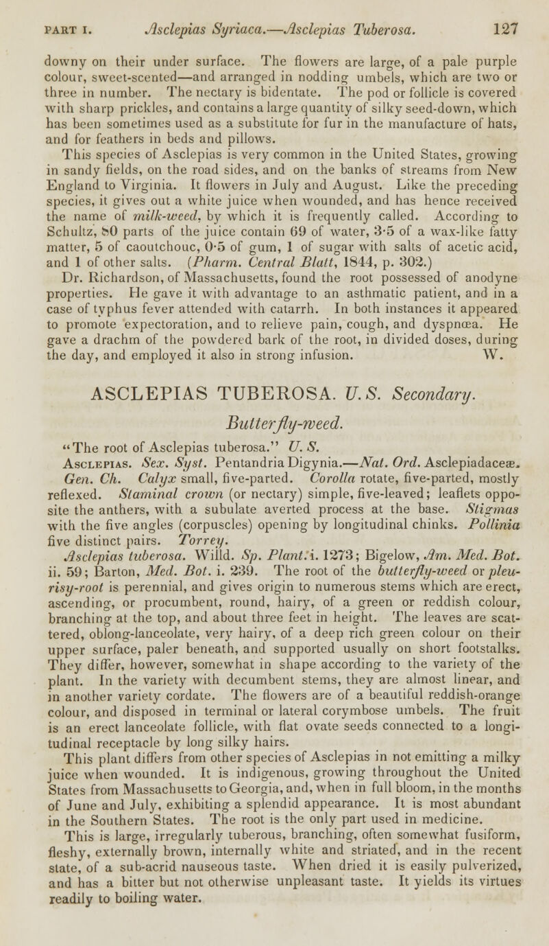 downy on their under surface. The flowers are large, of a pale purple colour, sweet-scented—and arranged in nodding umbels, which are two or three in number. The nectary is bidentate. The pod or follicle is covered with sharp prickles, and contains a large quantity of silky seed-down, which has been sometimes used as a substitute for fur in the manufacture of hats, and for feathers in beds and pillows. This species of Asclepias is very common in the United States, growing in sandy fields, on the road sides, and on the banks of streams from New England to Virginia. It flowers in July and August. Like the preceding species, it gives out a white juice when wounded, and has hence received the name of milk-weed, X>y which it is frequently called. According to Schultz, hO parts of the juice contain 69 of water, 3-5 of a wax-like fatty matter, 5 of caoutchouc, 0-5 of gum, 1 of sugar with salts of acetic acid, and 1 of other salts. (Pharm. Central Blatt, 1844, p. 302.) Dr. Richardson, of Massachusetts, found the root possessed of anodyne properties. He gave it with advantage to an asthmatic patient, and in a case of typhus fever attended with catarrh. In both instances it appeared to promote expectoration, and to relieve pain, cough, and dyspnoea. He gave a drachm of the powdered bark of the root, in divided doses, during the day, and employed it also in strong infusion. W. ASCLEPIAS TUBEROSA. U.S. Secondary. Butterfly-weed. The root of Asclepias tuberosa. U. S. Asclepias. Sex. Syst. PentandriaDigynia.—Nat. Ord. Asclepiadacea?* Gen. Ch. Calyx small, five-parted. Corolla rotate, five-parted, mostly reflexed. Slaminal crown (or nectary) simple, five-leaved; leaflets oppo- site the anthers, with a subulate averted process at the base. Stigmas with the five angles (corpuscles) opening by longitudinal chinks. Pollinia five distinct pairs. Torrey. Asclepias tuberosa. Willd. Sp. Plant, i. 1273; Bigelow, Jim. Med. Bot. ii. 59; Barton, Med. Bot. i. 239. The root of the butterfly-weed ox pleu- risy-root is perennial, and gives origin to numerous stems which are erect, ascending, or procumbent, round, hairy, of a green or reddish colour, branching at the top, and about three feet in height. The leaves are scat- tered, oblong-lanceolate, very hairy, of a deep rich green colour on their upper surface, paler beneath, and supported usually on short footstalks. They differ, however, somewhat in shape according to the variety of the plant. In the variety with decumbent stems, they are almost linear, and in another variety cordate. The flowers are of a beautiful reddish-orange colour, and disposed in terminal or lateral corymbose umbels. The fruit is an erect lanceolate follicle, with flat ovate seeds connected to a longi- tudinal receptacle by long silky hairs. This plant differs from other species of Asclepias in not emitting a milky juice when wounded. It is indigenous, growing throughout the United States from Massachusetts to Georgia, and, when in full bloom, in the months of June and July, exhibiting a splendid appearance. It is most abundant in the Southern States. The root is the only part used in medicine. This is large, irregularly tuberous, branching, often somewhat fusiform, fleshy, externally brown, internally white and striated, and in the recent state, of a sub-acrid nauseous taste. When dried it is easily pulverized, and has a bitter but not otherwise unpleasant taste. It yields its virtues readily to boiling water.