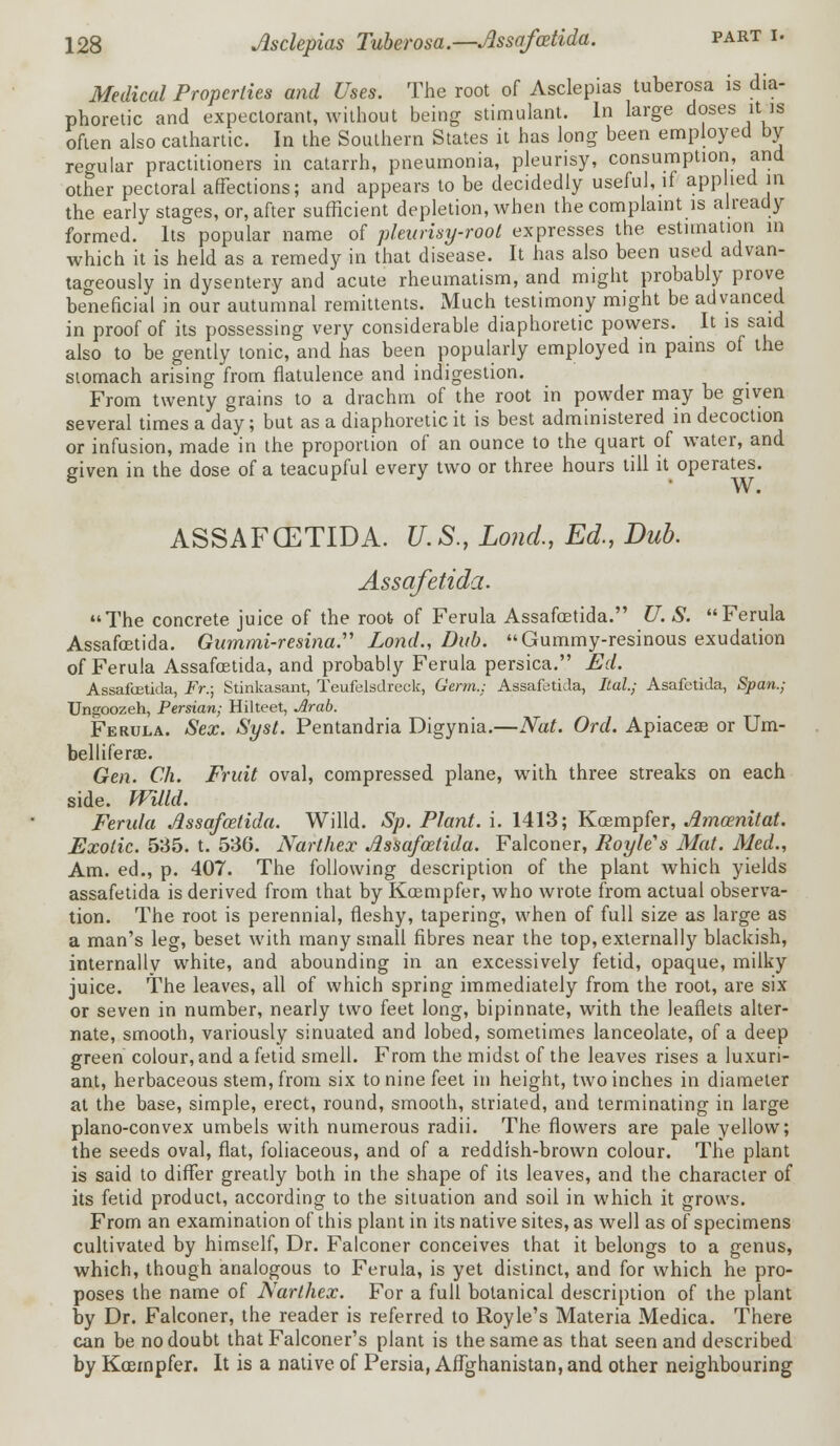 Medical Properties and Uses. The root of Asclepias tuberosa is dia- phoretic and expectorant, without being stimulant. In large doses itjs often also cathartic. In the Southern States it has long been employed by regular practitioners in catarrh, pneumonia, pleurisy, consumption, and other pectoral affections; and appears to be decidedly useful, if applied m the early stages, or, after sufficient depletion, when the complaint is already formed. Its popular name of pleurisy-root expresses the estimation in which it is held as a remedy in that disease. It has also been used advan- tageously in dysentery and acute rheumatism, and might probably prove beneficial in our autumnal remittents. Much testimony might be advanced in proof of its possessing very considerable diaphoretic powers. It is said also to be gently tonic, and has been popularly employed in pains of the stomach arising from flatulence and indigestion. From twenty grains to a drachm of the root in powder may be given several times a day; but as a diaphoretic it is best administered in decoction or infusion, made in the proportion of an ounce to the quart of water, and given in the dose of a teacupful every two or three hours till it operates. ASSAFCETIDA. U.S., Lond., Ed., Dub. Assafetida. The concrete juice of the root of Ferula Assafcetida. U. S. Ferula Assafcetida. Gummi-resina. Lond., Dub. Gummy-resinous exudation of Ferula Assafcetida, and probably Ferula persica. Ed. Assafcetida, Fr.; Stinkasant, Teufelsdreck, Germ.: Assafetida, Ital; Asafetida, Span.; Ungoozeh, Persian; Hilteet, Arab. Ferula. Sex. Syst. Pentandria Digynia.—Nat. Ord. Apiaceae or Um- bel life rae. Gen. Ch. Fruit oval, compressed plane, with three streaks on each side. Willd. Ferida Jlssafazlida. Willd. Sp. Plant, i. 1413; Kcempfer, Amcenitat. Exotic. 535. t. 530. Narthex Assafcetida. Falconer, Royle's Mat. Med., Am. ed., p. 407. The following description of the plant which yields assafetida is derived from that by Kcempfer, who wrote from actual observa- tion. The root is perennial, fleshy, tapering, when of full size as large as a man's leg, beset with many small fibres near the top, externally blackish, internally white, and abounding in an excessively fetid, opaque, milky juice. The leaves, all of which spring immediately from the root, are six or seven in number, nearly two feet long, bipinnate, with the leaflets alter- nate, smooth, variously sinuated and lobed, sometimes lanceolate, of a deep green colour, and a fetid smell. From the midst of the leaves rises a luxuri- ant, herbaceous stem, from six to nine feet in height, two inches in diameter at the base, simple, erect, round, smooth, striated, and terminating in large plano-convex umbels with numerous radii. The flowers are pale yellow; the seeds oval, flat, foliaceous, and of a reddish-brown colour. The plant is said to differ greatly both in the shape of its leaves, and the character of its fetid product, according to the situation and soil in which it grows. From an examination of this plant in its native sites, as well as of specimens cultivated by himself, Dr. Falconer conceives that it belongs to a genus, which, though analogous to Ferula, is yet distinct, and for which he pro- poses the name of Narthex. For a full botanical description of the plant by Dr. Falconer, the reader is referred to Royle's Materia Medica. There can be no doubt that Falconer's plant is the same as that seen and described by Kcempfer. It is a native of Persia, Affghanistan, and other neighbouring