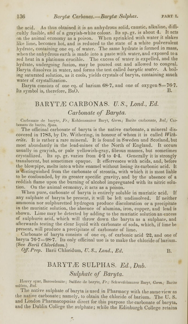 the acid. As thus obtained it is an anhydrous solid, caustic, alkaline, diffi- cultly fusible, and of a grayish-white colour. Its sp. gr. is about 4. It acts on the animal economy as a poison. When sprinkled with water it slakes like lime, becomes hot, and is reduced to the state of a white pulverulent hydrate, containing one eq. of water. The same hydrate is formed in mass, when the anhydrous earth is made into a paste with water, and exposed to a red heat in a platinum crucible. The excess of water is expelled, and the hydrate, undergoing fusion, may be poured out and allowed to congeal. Baryta dissolves in water, and forms the test called barytic water. A boil- ing saturated solution, as it cools, yields crystals of baryta, containing much water of crystallization. Baryta consists of one eq. of barium 68-7, and one of oxygen 8=76-7. Its symbol is, therefore, BaO. B. BARYTA CARBONAS. U.S., Lond., Ed. Carbonate of Baryta. Carbonate de baryte, Fr.; Kohlensaurer Baryt, Germ.; Barite carbonate, Ital.; Car- bonato de barito, Span. The officinal carbonate of baryta is the native carbonate, a mineral dis- covered in 1783, by Dr. Withering, in honour of whom it is called With- erite. It is rather a rare mineral. It is found in Sweden and Scotland, but most abundantly in the lead-mines of the North of England. It occurs usually in grayish, or pale yellowish-gray, fibrous masses, but sometimes crystallized. Its sp. gr. varies from 4-2 to 4*4. Generally it is strongly translucent, but sometimes opaque. It effervesces with acids, and, before the blowpipe, melts into a white enamel without losing its carbonic acid. It is distinguished from the carbonate of strontia, with which it is most liable to be confounded, by its greater specific gravity, and by the absence of a reddish flame upon the burning of alcohol impregnated with its nitric solu- tion. On the animal economy, it acts as a poison. When pure, carbonate of baryta is entirely soluble in muriatic acid. If any sulphate of baryta be present, it will be left undissolved. If neither ammonia nor sulphuretted hydrogen produce discoloration or a precipitate in the muriatic solution, the absence of alumina, iron, copper, and lead is shown. Lime may be detected by adding to the muriatic solution an excess of sulphuric acid, which will throw down the baryta as a sulphate, and afterwards testing the clear liquid with carbonate of soda, which, if lime be present, will produce a precipitate of carbonate of lime. Carbonate of baryta consists of one eq. of carbonic acid 22, and one of baryta 76-7=98-7. Its only officinal use is to make the chloride of barium. (See Barii Chloridum.) Off. Prep. Barii Chloridum, U. $., Lond., Ed. B. BARYTA SULPHAS. Ed., Dub. Sulphate of Baryta. Hea^y spar, Baroselenite; Sulfate de baryte, Fr.; Schwefelsaurer Baryt, Germ.; Barite solfata, Ital. The native sulphate of baryta is used in Pharmacy with the same view as the native carbonate; namely, to obtain the chloride of barium. The U. S. and London Pharmacopoeias direct for this purpose the carbonate of baryta, and the Dublin College the sulphate; while the Edinburgh College retains