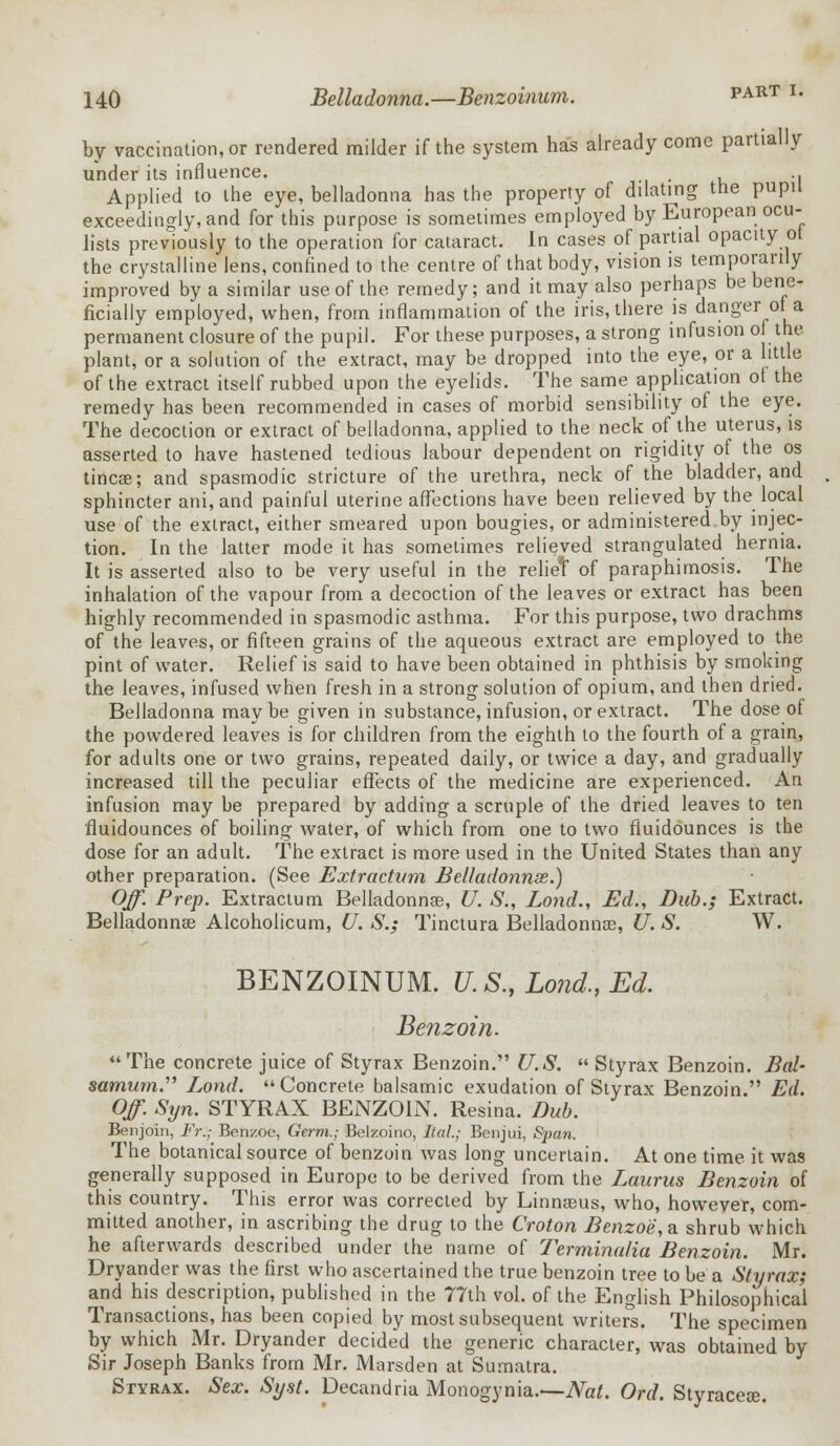 by vaccination, or rendered milder if the system has already come partially under its influence. .. Applied to the eye, belladonna has the property of dilating the pupu exceedingly, and for this purpose is sometimes employed by European ocu- lists previously to the operation for cataract. In cases of partial opacity ol the crystalline lens, confined to the centre of that body, vision is temporarily improved by a similar use of the remedy; and it may also perhaps be bene- ficially employed, when, from inflammation of the iris, there is danger of a permanent closure of the pupil. For these purposes, a strong infusion of the plant, or a solution of the extract, may be dropped into the eye, or a little of the extract itself rubbed upon the eyelids. The same application ot the remedy has been recommended in cases of morbid sensibility of the eye. The decoction or extract of belladonna, applied to the neck of the uterus, is asserted to have hastened tedious labour dependent on rigidity of the os tincae; and spasmodic stricture of the urethra, neck of the bladder, and sphincter ani, and painful uterine affections have been relieved by the local use of the extract, either smeared upon bougies, or administered.by injec- tion. In the latter mode it has sometimes relieved strangulated hernia. It is asserted also to be very useful in the relieT of paraphimosis. The inhalation of the vapour from a decoction of the leaves or extract has been highly recommended in spasmodic asthma. For this purpose, two drachms of the leaves, or fifteen grains of the aqueous extract are employed to the pint of water. Relief is said to have been obtained in phthisis by smoking the leaves, infused when fresh in a strong solution of opium, and then dried. Belladonna maybe given in substance, infusion, or extract. The dose of the powdered leaves is for children from the eighth to the fourth of a grain, for adults one or two grains, repeated daily, or twice a day, and gradually increased till the peculiar effects of the medicine are experienced. An infusion may be prepared by adding a scruple of the dried leaves to ten fluidounces of boiling water, of which from one to two fluidounces is the dose for an adult. The extract is more used in the United States than any other preparation. (See Extractum Belladonnse.) Off. Prep. Extractum Belladonnse, U. S., Lond., Ed., Dub.; Extract. Belladonnas Alcoholicum, (J. S.; Tinctura Belladonnas, U. S. W. BENZOINUM. U.S., Lond., Ed. Benzoin. The concrete juice of Styrax Benzoin. U.S.  Styrax Benzoin. Bal- samum. Lond. Concrete balsamic exudation of Styrax Benzoin. Ed. Off. Syn. STYRAX BENZOIN. Resina. Dub. Benjoin, Fr.; Benzoe, Germ.; Belzoino, ItaJ.; Benjui, Span. The botanical source of benzoin was long uncertain. At one time it was generally supposed in Europe to be derived from the Laurus Benzoin of this country. This error was corrected by Linnaeus, who, however, com- mitted another, in ascribing the drug to the Croton Benzoe,& shrub which he afterwards described under the name of Terminalia Benzoin. Mr. Dryander was the first who ascertained the true benzoin tree to be a Styrax; and his description, published in the 77th vol. of the English Philosophical Transactions, has been copied by most subsequent writers. The specimen by which Mr. Dryander decided the generic character, was obtained by Sir Joseph Banks from Mr. Marsden at Sumatra. Styrax. Sex. Syst. Decandria Monogynia.—Nat. Ord. Styraceje.