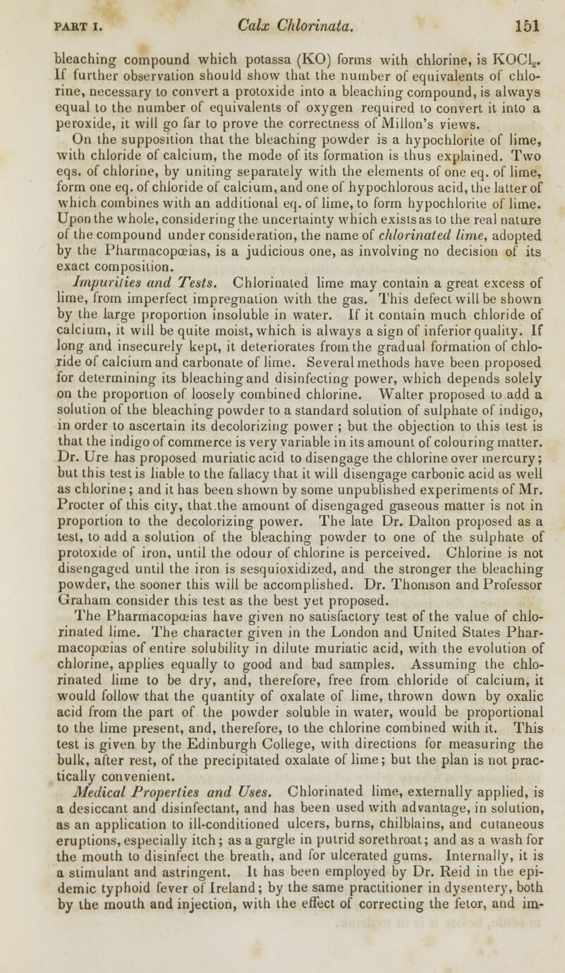 bleaching compound which potassa (KO) forms with chlorine, is KOCl2. If further observation should show that the number of equivalents of chlo- rine, necessary to convert a protoxide into a bleaching compound, is always equal to the number of equivalents of oxygen required to convert it into a peroxide, it will go far to prove the correctness of Millon's views. On the supposition that the bleaching powder is a hypochlorite of lime, with chloride of calcium, the mode of its formation is thus explained. Two eqs. of chlorine, by uniting separately with the elements of one eq. of lime, form one eq. of chloride of calcium, and one of hypochlorous acid, the latter of which combines with an additional eq. of lime, to form hypochlorite of lime. Upon the whole, considering the uncertainty which exists as to the real nature of the compound under consideration, the name of chlorinated lime, adopted by the Pharmacopoeias, is a judicious one, as involving no decision of its exact composition. Impurities and Tests. Chlorinated lime may contain a great excess of lime, from imperfect impregnation with the gas. This defect will be shown by the large proportion insoluble in water. If it contain much chloride of calcium, it will be quite moist, which is always a sign of inferior quality. If long and insecurely kept, it deteriorates from the gradual formation of chlo- ride of calcium and carbonate of lime. Several methods have been proposed for determining its bleaching and disinfecting power, which depends solely on the proportion of loosely combined chlorine. Walter proposed to add a solution of the bleaching powder to a standard solution of sulphate of indigo, in order to ascertain its decolorizing power ; but the objection to this test is that the indigo of commerce is very variable in its amount of colouring matter. Dr. Ure has proposed muriatic acid to disengage the chlorine over mercury; but this test is liable to the fallacy that it will disengage carbonic acid as well as chlorine; and it has been shown by some unpublished experiments of Mr. Procter of this city, that.the amount of disengaged gaseous matter is not in proportion to the decolorizing power. The late Dr. Dalton proposed as a test, to add a solution of the bleaching powder to one of the sulphate of protoxide of iron, until the odour of chlorine is perceived. Chlorine is not disengaged until the iron is sesquioxidized, and the stronger the bleaching powder, the sooner this will be accomplished. Dr. Thomson and Professor Graham consider this test as the best yet proposed. The Pharmacopoeias have given no satisfactory test of the value of chlo- rinated lime. The character given in the London and United States Phar- macopoeias of entire solubility in dilute muriatic acid, with the evolution of chlorine, applies equally to good and bad samples. Assuming the chlo- rinated lime to be dry, and, therefore, free from chloride of calcium, it would follow that the quantity of oxalate of lime, thrown down by oxalic acid from the part of the powder soluble in water, would be proportional to the lime present, and, therefore, to the chlorine combined with it. This test is given by the Edinburgh College, with directions for measuring the bulk, after rest, of the precipitated oxalate of lime; but the plan is not prac- tically convenient. Medical Properties and Uses. Chlorinated lime, externally applied, is a desiccant and disinfectant, and has been used with advantage, in solution, as an application to ill-conditioned ulcers, burns, chilblains, and cutaneous eruptions, especially itch ; as a gargle in putrid sorethroat; and as a wash for the mouth to disinfect the breath, and for ulcerated gums. Internally, it is a stimulant and astringent. It has been employed by Dr. Reid in the epi- demic typhoid fever of Ireland; by the same practitioner in dysentery, both by the mouth and injection, with the effect of correcting the fetor, and im-