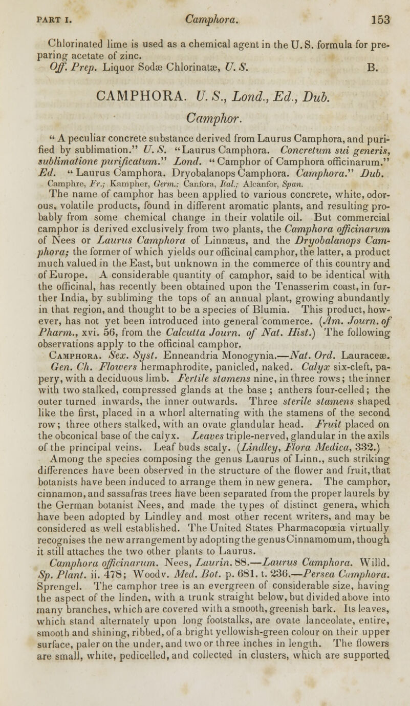 Chlorinated lime is used as a chemical agent in the U. S. formula for pre- paring acetate of zinc. Off. Prep. Liquor Sodae Chlorinatae, U. S. B. CAMPHORA. U. S., Lond., Ed., Dub. Camphor.  A peculiar concrete substance derived from Laurus Camphora, and puri- fied by sublimation. U.S. Laurus Camphora. Concretnm sui generis, sublimatione purification. Lond. Camphor of Camphora officinarum. Ed.  Laurus Camphora. Dryobalanops Camphora. Camphora.'''' Dub. Oamphre, Fr.; Kampher, Germ.: Canfora, Ital.; Alcanfor, Span. The name of camphor has been applied to various concrete, white, odor- ous, volatile products, found in different aromatic plants, and resulting pro- bably from some chemical change in their volatile oil. But commercial camphor is derived exclusively from two plants, the Camphora officinarum of Nees or Laurus Camphora of Linnaeus, and the Dryobalanops Cam- phora; the former of which yields our officinal camphor, the latter, a product much valued in the East, but unknown in the commerce of this country and of Europe. A considerable quantity of camphor, said to be identical with the officinal, has recently been obtained upon the Tenasserim coast, in fur- ther India, by subliming the tops of an annual plant, growing abundantly in that region, and thought to be a species of Blumia. This product, how- ever, has not yet been introduced into general commerce. (Am. Journ. of Pharm., xvi. 56, from the Calcutta Journ. of Nat. Hist.) The following- observations apply to the officinal camphor. Camphora. Sex. Syst. Enneandria Monogynia.—Nat. Ord. Lauraceae. Gen. Ch. Flowers hermaphrodite, panicled, naked. Calyx six-cleft, pa- pery, with a deciduous limb. Fertile stamens nine, in three rows; the inner with two stalked, compressed glands at the base ; anthers four-celled; the outer turned inwards, the inner outwards. Three sterile stamens shaped like the first, placed in a whorl alternating with the stamens of the second row; three others stalked, with an ovate glandular head. Fruit placed on the obconical base of the calyx. L,eaves triple-nerved, glandular in the axils of the principal veins. Leaf buds scaly. (Lindley, Flora Medica, 332.) Among the species composing the genus Laurus of Linn., such striking differences have been observed in the structure of the flower and fruit, that botanists have been induced to arrange them in new genera. The camphor, cinnamon, and sassafras trees have been separated from the proper laurels by the German botanist Nees, and made the types of distinct genera, which have been adopted by Lindley and most other recent writers, and may be considered as well established. The United States Pharmacopoeia virtually recognises the newarrangementby adoptingthegenusCinnamomum, though it still attaches the two other plants to Laurus. Camphora officinarum. Nees, Laurin. 88.—Laurus Camphora. Willd. Sp. Plant, ii. 478; Wood v. Med. Dot. p. 681. t. 236.—Persea Camphora. Sprengel. The camphor tree is an evergreen of considerable size, having the aspect of the linden, with a trunk straight below, but divided above into many branches, which are covered with a smooth, greenish bark. Its leaves, which stand alternately upon long footstalks, are ovate lanceolate, entire, smooth and shining, ribbed, of a bright yellowish-green colour on their upper surface, paler on the under, and two or three inches in length. The flowers are small, white, pedicelled,and collected in clusters, which are supported