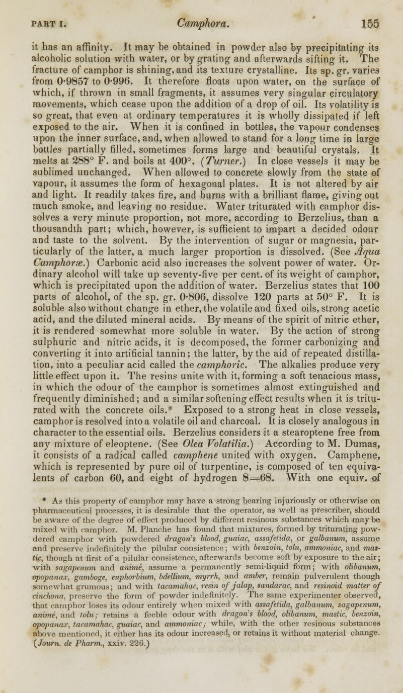 it ha6 an affinity. It may be obtained in powder also by precipitating its alcoholic solution with water, or by grating and afterwards sifting it. The fracture of camphor is shining, and its texture crystalline. Its sp. gr. varies from 09857 to 0*996. It therefore floats upon water, on the surface of which, if thrown in small fragments, it assumes very singular circulatory movements, which cease upon the addition of a drop of oil. Its volatility is so great, that even at ordinary temperatures it is wholly dissipated if left exposed to the air. When it is confined in bottles, the vapour condenses upon the inner surface, and, when allowed to stand for a long time in large bottles partially filled, sometimes forms large and beautiful crystals. It melts at 288° F. and boils at 400°. [Turner.) In close vessels it may be sublimed unchanged. When allowed to concrete slowly from the state of vapour, it assumes the form of hexagonal plates. It is not altered by air and light. It readily takes fire, and burns with a brilliant flame, giving out much smoke, and leaving no residue. Water triturated with camphor dis- solves a very minute proportion, not more, according to Berzelius, than a thousandth part; which, however, is sufficient to impart a decided odour and taste to the solvent. By the intervention of sugar or magnesia, par- ticularly of the latter, a much larger proportion is dissolved. (See Aqua Camphorse.) Carbonic acid also increases the solvent power of water. Or- dinary alcohol will take up seventy-five per cent, of its weight of camphor, which is precipitated upon the addition of water. Berzelius states that 100 parts of alcohol, of the sp. gr. 0-806, dissolve 120 parts at 50° F. It is soluble also without change in ether, the volatile and fixed oils, strong acetic acid, and the diluted mineral acids. By means of the spirit of nitric ether, it is rendered somewhat more soluble in water. By the action of strong sulphuric and nitric acids, it is decomposed, the former carbonizing and converting it into artificial tannin; the latter, by the aid of repeated distilla- tion, into a peculiar acid called the camphoric. The alkalies produce very little effect upon it. The resins unite with it, forming a soft tenacious mass, in which the odour of the camphor is sometimes almost extinguished and frequently diminished; and a similar softening effect results when it is tritu- rated with the concrete oils.* Exposed to a strong heat in close vessels, camphor is resolved into a volatile oil and charcoal. It is closely analogous in character to the essential oils. Berzelius considers it a stearoptene free from any mixture of eleoptene. (See Olea Volatilia.) According to M. Dumas, it consists of a radical called camphene united with oxygen. Camphene, which is represented by pure oil of turpentine, is composed of ten equiva- lents of carbon 60, and eight of hydrogen 8=68. With one equiv. of * As this property of camphor may have a strong bearing injuriously or otherwise on pharmaceutical processes, it is desirable that the operator, as well as prescriber, should be aware of the degree of effect produced by different resinous substances which may be mixed with camphor. M. Planche has found that mixtures, formed by triturating pow- dered camphor with powdered dragon's blood, guaiac, assafetida, or galbanum, assume and preserve indefinitely the pilular consistence; with benzoin, tolu, ammoniac, and mas- tic, though at first of a pilular consistence, afterwards become soft by exposure to the air; with sagapenum and anime, assume a permanently semidiquid form; with olibanum, opopanax, gamboge, euphorbium, bdellium, myrrh, and amber, remain pulverulent though somewhat grumous; and with tacamahac, resin of jalap, sandarac, and resinoid matter of cinchona, preserve the form of powder indefinitely. The same experimenter observed, that camphor loses its odour entirely when mixed with assafetida, galbanum, sagapenum, anime, and tolu; retains a feeble odour with dragons blood, olibanum, mastic, benzoin, opopa7iax, tacamahac, guaiac, and ammoniac; while, with the other resinous substances alxne mentioned, it either has its odour increased, or retains it without material change. (Journ. de Pharm., xxiv. 226.)