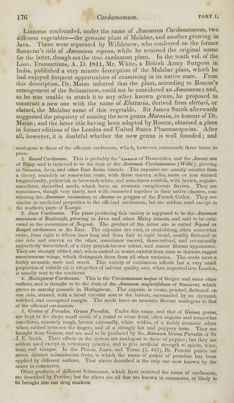 Linnanis confounded, under the name of Amomum Cardamomum, two different vegetables—the genuine plant of Malabar, and another growing in Java. These were separated by Willdenow, who conferred on the former Sonnerat's title of Amomum rep ens, while he retained the original name for the latter, though not the true cardamom plant. In the tenth vol. of the Linn. Transactions, A. D. 1811, Mr. White, a British Army Surgeon in India, published a very minute description of the Malabar plant, which he had enjoyed frequent opportunities of examining in its native state. From this description, Dr. Maton inferred that the plant, according to Roscoe's arrangement of the Scitaminese, could not be considered an Amomum; and, as he was unable to attach it to any other known genus, he proposed to construct a new one with the name of Eleltaria, derived from elettari, or elatari, the Malabar name of this vegetable. Sir James Smith afterwards suggested the propriety of naming the new genus Matonia, in honour of Dr. Maton ; and the latter title having been adopted by Roscoe, obtained a place in former editions of the London and United States Pharmacopoeias. After all, however, it is doubtful whether the new genus is well founded; and analogous to those of the officinal cardamom, which, however, commands three times its price. 2. Round Cardamom. This is probably the Ay-te/xov of Dioscorides, and the Amomi uva of Pliny, and is believed to be the fruit of the Amomum Cardamomum ( Willd.'), growing in Sumatra, Java, and other East India islands. The capsules are usually smaller than a cherry, roundish or somewhat ovate, with three convex sides, more or less striated longitudinally, yellowish or brownish-white, and sometimes reddish, with brown, angular, cuneiform, shrivelled seeds, which have an aromatic camphorous flavour. They are sometimes, though very rarely, met with connected together in their native clusters, con- stituting the Amomum racemosum, or Amome en grappes of the French Codex. They are similar in medicinal properties to the officinal cardamom, but are seldom used except in the southern parts of Europe. 3. Java Cardamom. The plant producing this variety is supposed to be the Amomum maximum of Roxburgh, growing in Java and other Malay islands, and said to be culti- vated in the mountains of Nepaul. The product of the lalter site is called Nepaul or Bengal cardamoms in the East. The capsules are oval, or oval-oblong, often somewhat ovate, from eight to fifteen lines long and from four to eight broad, usually flattened on one side and convex on the other, sometimes curved, three-valved, and occasionally imperfectly three-Iobed, of a dirty grayish-brown colour, and coarse fibrous appearance. They are strongly ribbed, and, when soaked in water, exhibit from nine to thirteen ragged membranous wings, which distinguish them from all other varieties. The seeds have a feebly aromatic taste and smell. This variety of cardamom affords but a very small proportion of volatile oil, is altogether of inferior quality, and, when imported into London, is usually sent to the continent. 4. Madagascar Cardamom. This is the Cardamomum majus of Geiger and some other authors, and is thought to be the fruit of the Amomum angustifolium of Sonnerat which grows in marshy grounds in Madagascar. The capsule is ovate, pointed, flattened on one side, striated, with a broad circular scar at die bottom, surrounded by an elevated notched, and corrugated margin. The seeds have an aromatic flavour analogous to that of the officinal cardamom. 5. Grains of Paradise. Grana Paradisi. Under this name, and that of Guinea grains are kept in the shops small seeds of a round or ovate form, often angular and somewhat cuneiform, minutely rough, brown externally, white within, of a feebly aromatic odour when rubbed between the fingers, and of a strongly hot and peppery taste. They are brought from Guinea, and are said to be produced by the Amomum Grana Paradisi of Sir J. E. Smith. Their effects on the system are analogous to those of pepper ■ but they are seldom used except in veterinary practice, and to give artificial strength to spirits, wine beer, and vinegar. In the Pharm. Journ. and Trans, (ii. 443), Dr. Pereira points out seven distinct scitamineous fruits, to which the name of grains of paradise has been applied by different authors. That above described is the only one now known by the name in commerce. Other products of different Scitamineae, which have received the name of cardamom are described by Pereira; but the above arc all that are known in commerce, or likely to be brought into our drug markets.