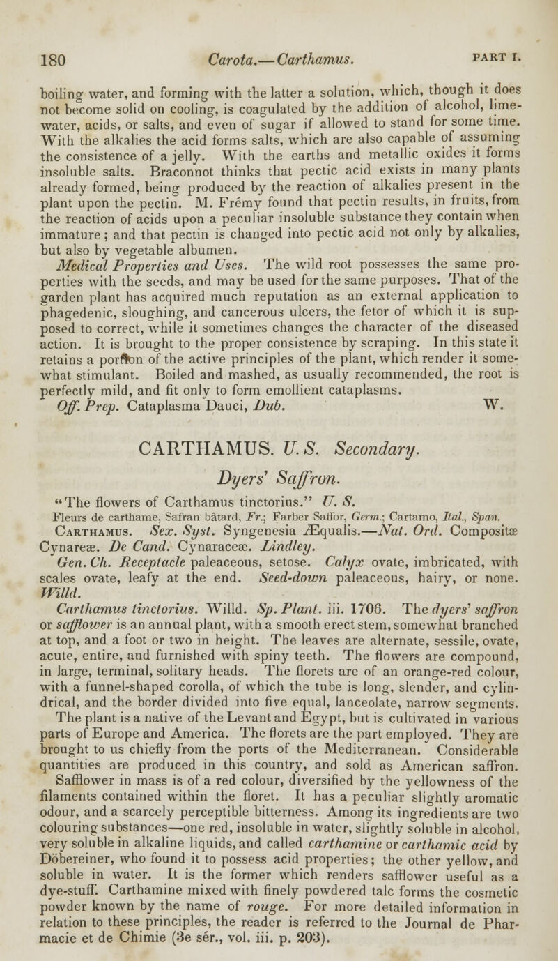 boiling water, and forming with the latter a solution, which, though it does not be°come solid on cooling, is coagulated by the addition of alcohol, lime- water, acids, or salts, and even of sugar if allowed to stand for some time. With the alkalies the acid forms salts, which are also capable of assuming the consistence of a jelly. With the earths and metallic oxides it forms insoluble salts. Braconnot thinks that pectic acid exists in many plants already formed, being produced by the reaction of alkalies present in the plant upon the pectin. M. Fremy found that pectin results, in fruits, from the reaction of acids upon a peculiar insoluble substance they contain when immature; and that pectin is changed into pectic acid not only by alkalies, but also by vegetable albumen. Medical Properties and Uses. The wild root possesses the same pro- perties with the seeds, and may be used for the same purposes. That of the garden plant has acquired much reputation as an external application to phagedenic, sloughing, and cancerous ulcers, the fetor of which it is sup- posed to correct, while it sometimes changes the character of the diseased action. It is brought to the proper consistence by scraping. In this state it retains a porfton of the active principles of the plant, which render it some- what stimulant. Boiled and mashed, as usually recommended, the root is perfectly mild, and fit only to form emollient cataplasms. Off. Prep. Cataplasma Dauci, Dub. W. CARTHAMUS. U.S. Secondary. Dyers' Saffron. The flowers of Carthamus tinctorius. U. S. Fleurs de carthame, Safran batard, Fr.; Farber Saffor, Germ.; Cartamo, Ital., Span. Carthamus. Sex. Syst. Syngenesia iEqualis.—Nat. Orel. Composite Cynarese. De Cand. Cynaracese. Lindley. Gen. Ch. Receptacle paleaceous, setose. Calyx ovate, imbricated, with scales ovate, leafy at the end. Seed-down paleaceous, hairy, or none. Willd. Carthamus tinctorius. Willd. Sp. Plant, in. 1706. The dyers' saffron or safflower is an annual plant, with a smooth erect stem, somewhat branched at top, and a foot or two in height. The leaves are alternate, sessile, ovate, acute, entire, and furnished with spiny teeth. The flowers are compound, in large, terminal, solitary heads. The florets are of an orange-red colour, with a funnel-shaped corolla, of which the tube is long, slender, and cylin- drical, and the border divided into five equal, lanceolate, narrow segments. The plant is a native of the Levant and Egypt, but is cultivated in various parts of Europe and America. The florets are the part employed. They are brought to us chiefly from the ports of the Mediterranean. Considerable quantities are produced in this country, and sold as American saffron. Safflower in mass is of a red colour, diversified by the yellowness of the filaments contained within the floret. It has a peculiar slightly aromatic odour, and a scarcely perceptible bitterness. Among its ingredients are two colouring substances—one red, insoluble in water, slightly soluble in alcohol, very soluble in alkaline liquids, and called carthamine or carthamic acid by Dbbereiner, who found it to possess acid properties; the other yellow,and soluble in water. It is the former which renders safflower useful as a dye-stuff. Carthamine mixed with finely powdered talc forms the cosmetic powder known by the name of rouge. For more detailed information in relation to these principles, the reader is referred to the Journal de Phar- macie et de Chimie (3e ser., vol. iii. p. 203).
