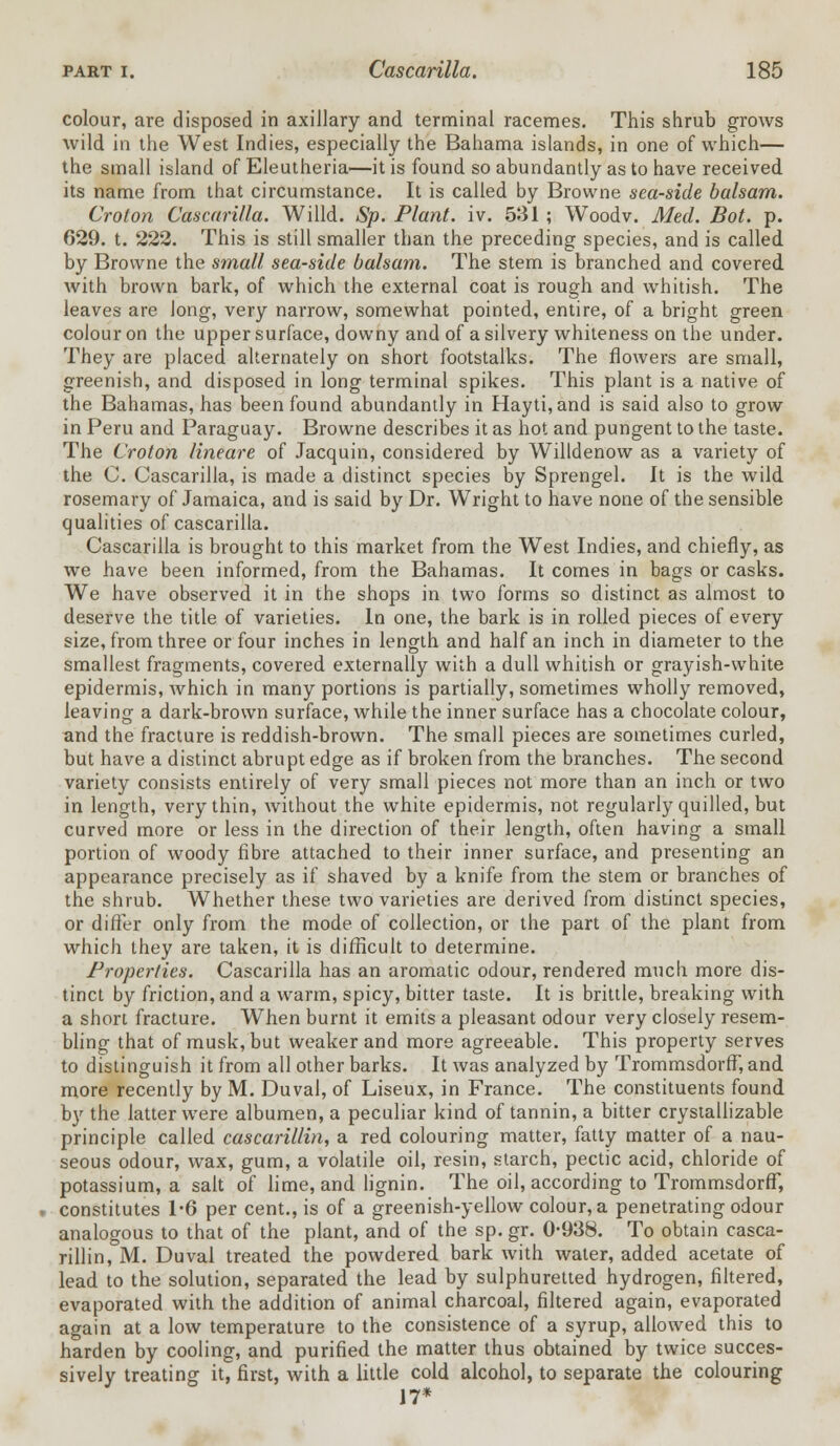 colour, are disposed in axillary and terminal racemes. This shrub grows wild in the West Indies, especially the Bahama islands, in one of which— the small island of Eleutheria—it is found so abundantly as to have received its name from that circumstance. It is called by Browne sea-side balsam. Croton Cascarilla. Willd. Sp. Plant, iv. 531 ; Woodv. Med. Bot. p. 629. t. 222. This is still smaller than the preceding species, and is called by Browne the small sea-side balsam. The stem is branched and covered with brown bark, of which the external coat is rough and whitish. The leaves are Jong, very narrow, somewhat pointed, entire, of a bright green colour on the upper surface, downy and of a silvery whiteness on the under. They are placed alternately on short footstalks. The flowers are small, greenish, and disposed in long terminal spikes. This plant is a native of the Bahamas, has been found abundantly in Hayti,and is said also to grow in Peru and Paraguay. Browne describes it as hot and pungent to the taste. The Croton lineare of Jacquin, considered by Willdenow as a variety of the C. Cascarilla, is made a distinct species by Sprengel. It is the wild rosemary of Jamaica, and is said by Dr. Wright to have none of the sensible qualities of cascarilla. Cascarilla is brought to this market from the West Indies, and chiefly, as we have been informed, from the Bahamas. It comes in bags or casks. We have observed it in the shops in two forms so distinct as almost to deserve the title of varieties. In one, the bark is in rolled pieces of every size, from three or four inches in length and half an inch in diameter to the smallest fragments, covered externally with a dull whitish or grayish-white epidermis, which in many portions is partially, sometimes wholly removed, leaving a dark-brown surface, while the inner surface has a chocolate colour, and the fracture is reddish-brown. The small pieces are sometimes curled, but have a distinct abrupt edge as if broken from the branches. The second variety consists entirely of very small pieces not more than an inch or two in length, very thin, without the white epidermis, not regularly quilled, but curved more or less in the direction of their length, often having a small portion of woody fibre attached to their inner surface, and presenting an appearance precisely as if shaved by a knife from the stem or branches of the shrub. Whether these two varieties are derived from distinct species, or differ only from the mode of collection, or the part of the plant from which they are taken, it is difficult to determine. Properties. Cascarilla has an aromatic odour, rendered much more dis- tinct by friction, and a warm, spicy, bitter taste. It is brittle, breaking with a short fracture. When burnt it emits a pleasant odour very closely resem- bling that of musk, but weaker and more agreeable. This property serves to distinguish it from all other barks. It was analyzed by Trommsdorff, and more recently by M. Duval, of Liseux, in France. The constituents found by the latter were albumen, a peculiar kind of tannin, a bitter crystallizable principle called cascarillin, a red colouring matter, fatty matter of a nau- seous odour, wax, gum, a volatile oil, resin, starch, pectic acid, chloride of potassium, a salt of lime, and lignin. The oil, according to Trommsdorff, » constitutes 1*6 per cent., is of a greenish-yellow colour, a penetrating odour analogous to that of the plant, and of the sp. gr. 0-938. To obtain casca- rillin, M. Duval treated the powdered bark with water, added acetate of lead to the solution, separated the lead by sulphuretted hydrogen, filtered, evaporated with the addition of animal charcoal, filtered again, evaporated again at a low temperature to the consistence of a syrup, allowed this to harden by cooling, and purified the matter thus obtained by twice succes- sively treating it, first, with a little cold alcohol, to separate the colouring J 7*