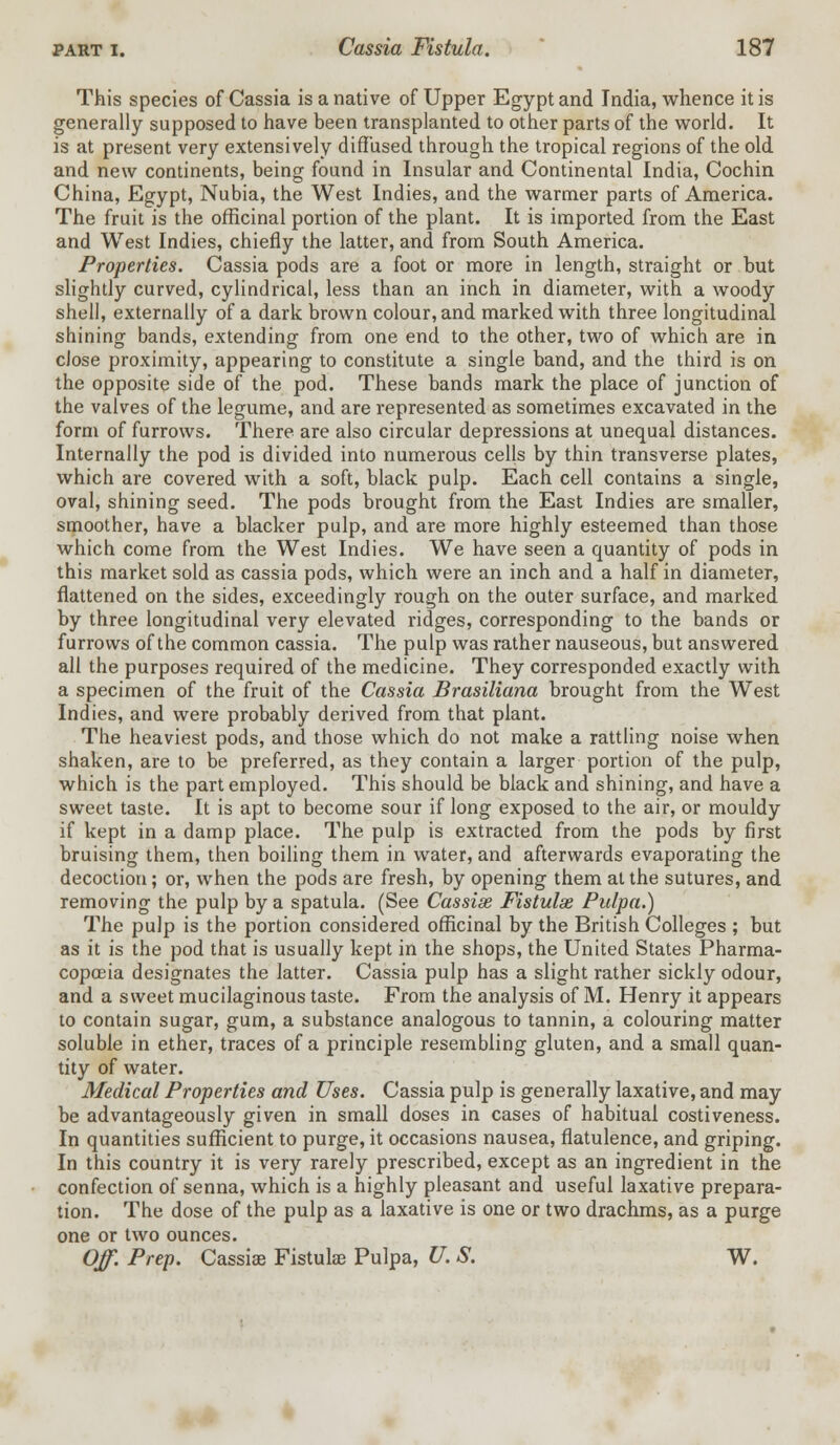 This species of Cassia is a native of Upper Egypt and India, whence it is generally supposed to have been transplanted to other parts of the world. It is at present very extensively diffused through the tropical regions of the old and new continents, being found in Insular and Continental India, Cochin China, Egypt, Nubia, the West Indies, and the warmer parts of America. The fruit is the officinal portion of the plant. It is imported from the East and West Indies, chiefly the latter, and from South America. Properties. Cassia pods are a foot or more in length, straight or but slightly curved, cylindrical, less than an inch in diameter, with a woody shell, externally of a dark brown colour, and marked with three longitudinal shining bands, extending from one end to the other, two of which are in close proximity, appearing to constitute a single band, and the third is on the opposite side of the pod. These bands mark the place of junction of the valves of the legume, and are represented as sometimes excavated in the form of furrows. There are also circular depressions at unequal distances. Internally the pod is divided into numerous cells by thin transverse plates, which are covered with a soft, black pulp. Each cell contains a single, oval, shining seed. The pods brought from the East Indies are smaller, smoother, have a blacker pulp, and are more highly esteemed than those which come from the West Indies. We have seen a quantity of pods in this market sold as cassia pods, which were an inch and a half in diameter, flattened on the sides, exceedingly rough on the outer surface, and marked by three longitudinal very elevated ridges, corresponding to the bands or furrows of the common cassia. The pulp was rather nauseous, but answered all the purposes required of the medicine. They corresponded exactly with a specimen of the fruit of the Cassia Brasiliana brought from the West Indies, and were probably derived from that plant. The heaviest pods, and those which do not make a rattling noise when shaken, are to be preferred, as they contain a larger portion of the pulp, which is the part employed. This should be black and shining, and have a sweet taste. It is apt to become sour if long exposed to the air, or mouldy if kept in a damp place. The pulp is extracted from the pods by first bruising them, then boiling them in water, and afterwards evaporating the decoction; or, when the pods are fresh, by opening them at the sutures, and removing the pulp by a spatula. (See Cassias Fistulas Pulpa.) The pulp is the portion considered officinal by the British Colleges ; but as it is the pod that is usually kept in the shops, the United States Pharma- copoeia designates the latter. Cassia pulp has a slight rather sickly odour, and a sweet mucilaginous taste. From the analysis of M. Henry it appears to contain sugar, gum, a substance analogous to tannin, a colouring matter soluble in ether, traces of a principle resembling gluten, and a small quan- tity of water. Medical Properties and Uses. Cassia pulp is generally laxative, and may be advantageously given in small doses in cases of habitual costiveness. In quantities sufficient to purge, it occasions nausea, flatulence, and griping. In this country it is very rarely prescribed, except as an ingredient in the confection of senna, which is a highly pleasant and useful laxative prepara- tion. The dose of the pulp as a laxative is one or two drachms, as a purge one or two ounces. Off. Prep. Cassia? Fistula) Pulpa, U. S. W.