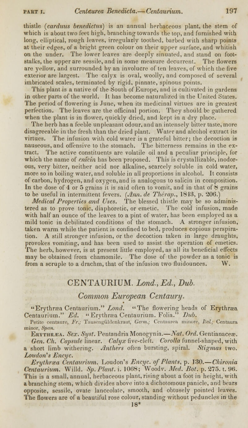 thistle (carduus benedictus) is an annual herbaceous plant, the stem of which is about two feet high, branching towards the top, and furnished with long, elliptical, rough leaves, irregularly toothed, barbed with sharp points at their edges, of a bright green colour on their upper surface, and whitish on the under. The lower leaves are deeply sinuated, and stand on foot- stalks, the upper are sessile, and in some measure decurrent. The flowers are yellow, and surrounded by an involucre of ten leaves, of which the five exterior are largest. The calyx is oval, woolly, and composed of several imbricated scales, terminated by rigid, pinnate, spinous points. This plant is a native of the South of Europe, and is cultivated in gardens in other parts of the world. It has become naturalized in the United States. The period of flowering is June, when its medicinal virtues are in greatest perfection. The leaves are the officinal portion. They should be gathered when the plant is in flower, quickly dried, and kept in a dry place. The herb has a feeble unpleasant odour, and an intensely bitter taste, more disagreeable in the fresh than the dried plant. Water and alcohol extract its virtues. The infusion with cold water is a grateful bitter; the decoction is nauseous, and offensive to the stomach. The bitterness remains in the ex- tract. The active constituents are volatile oil and a peculiar principle, for which the name of cnicin has been proposed. This is crystallizable, inodor- ous, very bitter, neither acid nor alkaline, scarcely soluble in cold water, more so in boiling water, and soluble in all proportions in alcohol. It consists of carbon, hydrogen, and oxygen, and is analogous to salicin in composition. In the dose of 4 or 5 grains it is said often to vomit, and in that of 8 grains to be useful in intermittent fevers. (Jinn, de Therap., 1813, p. 206.) Medical Properties and Uses. The blessed thistle may be so adminis- tered as to prove tonic, diaphoretic, or emetic. The cold infusion, made with half an ounce of the leaves to a pint of water, has been employed as a mild tonic in debilitated conditions of the stomach. A stronger infusion, taken warm while the patient is confined to bed, produces copious perspira- tion. A still stronger infusion, or the decoction taken in large draughts, provokes vomiting, and has been used to assist the operation of emetics. The herb, however, is at present little employed, as all its beneficial effects may be obtained from chamomile. The dose of the powder as a tonic is from a scruple to a drachm, that of the infusion two fluidounces. W. CENTAURIUM. Lond., Ed., Dub. Common European Centaury. Erythraa Centaurium. Lond. The flowering heads of Erythrasa Centaurium. Ed. Erythrasa Centaurium. Folia. Dub. Petite centaure, Fr.j Tausenguldenkraut, Germ.; Centaurea rninore, Ital; Centaura minor, Span. Erythr^a. Sex. Syst. PentandriaMonogynia.—Nat. Ord. Gentianaceas. Gen. Ch. Capsule linear. Calyx five-cleft. Corolla funnel-shaped, with a short limb withering. Anthers often bursting, spiral. Stigmas two. Loudon's Encyc. Erythraea Centaurium. Loudon's Encyc. of Plants, p. 130.—Chironia Centaurium. Willd. Sp. Plant, i. 1008; Wood v. Med. Bot. p. 275. t. 96. This is a small, annual, herbaceous plant, rising about a foot in height, with a branching stem, which divides above into a dichotomous panicle, and bears opposite, sessile, ovate lanceolate, smooth, and obtusely pointed leaves. The flowers are of a beautiful rose colour, standing without peduncles in the 18*