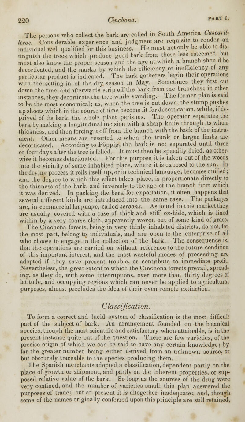 part I. The persons who collect the bark are called in South America Cascanl- leros. Considerable experience and judgment are requisite to render an individual well qualified for this business. He must not only be able to dis- tinguish the trees which produce good bark from those less esteemed, but mJst also know the proper season and the age at which a branch should be decorticated, and the marks by which the efficiency or inefficiency of any particular product is indicated. The bark gatherers begin their operations with the setting in of the dry season in May. Sometimes they first cut down the tree, and afterwards strip off the bark from the branches; in other instances, they decorticate the tree while standing. The former plan is said to be the most economical; as, when the tree is cut down, the stump pushes up shoots which in the course of time become fit for decortication, while, if de- prived of its bark, the whole plant perishes. The operator separates the bark by making a longitudinal incision with a sharp knife through its whole thickness, and then forcing it off from the branch with the back of the instru- ment. Other means are resorted to when the trunk or larger limbs are decorticated. According to Poppig, the bark is not separated until three or four days after the tree is felled. It must then be speedily dried, as other- wise it becomes deteriorated. For this purpose it is taken out of the woods into the vicinity of some inhabited place, where it is exposed to the sun. In the drying process it rolls itself up, or in technical language, becomes quilled; and the degree to which this effect takes place, is proportionate directly to the thinness of the bark, and inversely to the age of the branch from which it was derived. In packing the bark for exportation, it often happens that several different kinds are introduced into the same case. The packages are, in commercial language, called seroons. As found in this market they are usually covered with a case of thick and stiff ox-hide, which is lined within by a very coarse cloth, apparently woven out of some kind of grass. The Cinchona forests, being in very thinly inhabited districts, do not, for the most part, belong to individuals, and are open to the enterprise of all who choose to engage in the collection of the bark. The consequence is, that the operations are carried on without reference to the future condition of this important interest, and the most wasteful modes of proceeding are adopted if they save present trouble, or contribute to immediate profit. Nevertheless, the great extent to which the Cinchona forests prevail, spread- ing, as they do, with some interruptions, over more than thirty degrees of latitude, and occupying regions which can never be applied to agricultural purposes, almost precludes the idea of their even remote extinction. Classification. To form a correct and lucid system of classification is the most difficult part of the subject of bark. An arrangement founded on the botanical species, though the most scientific and satisfactory when attainable, is in the present instance quite out of the question. There are few varieties, of the precise origin of which we can be said to have any certain knowledge; by far the greater number being either derived from an unknown source, or but obscurely traceable to the species producing them. The Spanish merchants adopted a classification, dependent partly on the place of growth or shipment, and partly on the inherent properties, or sup- posed relative value of the bark. So long as the sources of the drug were very confined, and the number of varieties small, this plan answered the purposes of trade; but at present it is altogether inadequate; and, though some of the names originally conferred upon this principle are still retained,