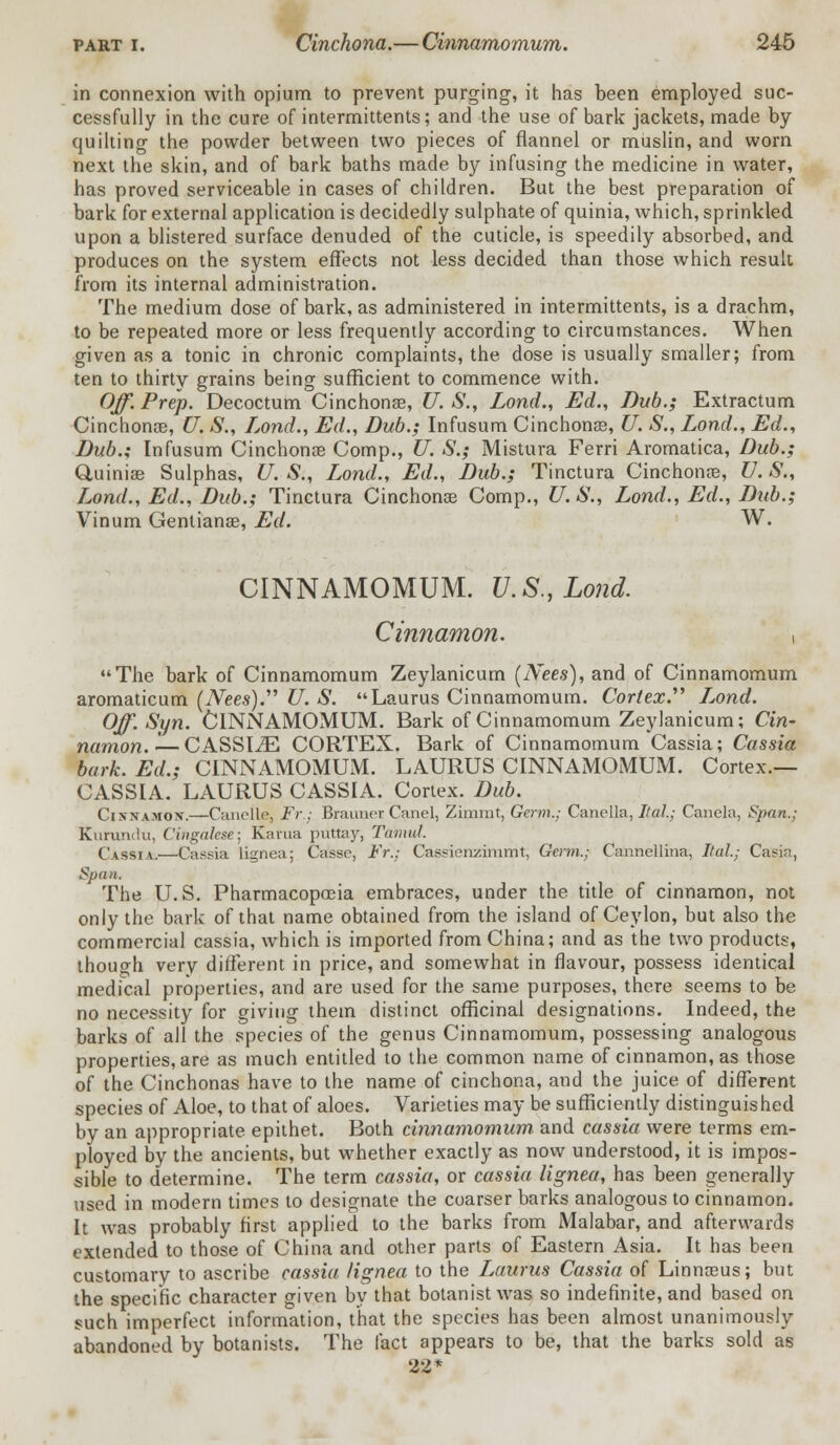 in connexion with opium to prevent purging, it has been employed suc- cessfully in the cure of intermittents; and the use of bark jackets, made by quilting the powder between two pieces of flannel or muslin, and worn next the skin, and of bark baths made by infusing the medicine in water, has proved serviceable in cases of children. But the best preparation of bark for external application is decidedly sulphate of quinia, which, sprinkled upon a blistered surface denuded of the cuticle, is speedily absorbed, and produces on the system effects not less decided than those which result from its internal administration. The medium dose of bark, as administered in intermittents, is a drachm, to be repeated more or less frequently according to circumstances. When given as a tonic in chronic complaints, the dose is usually smaller; from ten to thirty grains being sufficient to commence with. Off. Prep. Decoctum Cinchona?, U. S., Lond., Ed., Dub.; Extractum Cinchona?, U. S., Lond., Ed., Dub.; Infusum Cinchona?, U. S., Lond., Ed., Dub.; Infusum Cinchona? Comp., U. S.; Mistura Ferri Aromatica, Dub.; Quinia? Sulphas, U. S., Lond., Ed., Dub.; Tinctura Cinchona?, U. S„ Lond., Ed., Dub.; Tinctura Cinchona? Comp., U.S., Lond., Ed., Dub.; Vinum Gentiana?, Ed. W. CINNAMOMUM. U.S., Lond. Cinnamon. , The bark of Cinnamomum Zeylanicum (Nees), and of Cinnamomum aromaticum (Wees). U. S. Laurus Cinnamomum. Cortex. L,ond. Off.Syn. CINNAMOMUM. Bark of Cinnamomum Zeylanicum; Cin- namon. '— CASSIiE CORTEX. Bark of Cinnamomum Cassia; Cassia bark. Ed.; CINNAMOMILM. LAURUS CINNAMOMUM. Cortex.— CASSIA. LAURUS CASSIA. Cortex. Dub. Cinnamon.—Candle, Fr; Brainier Canel, Zimmr, Germ.; Canella, Ital; Canela, Span.; Kurundu, Cingalese- Kama putter, Tamut. Cassia.—Cassia lignea; Casse, Fr.; Cassienzinimt, Germ.; Cannellitia, Ital; Casin, Span. The U.S. Pharmacopoeia embraces, under the title of cinnamon, not only the bark of that name obtained from the island of Ceylon, but also the commercial cassia, which is imported from China; and as the two products, though very different in price, and somewhat in flavour, possess identical medical properties, and are used for the same purposes, there seems to be no necessity for giving them distinct officinal designations. Indeed, the barks of all the species of the genus Cinnamomum, possessing analogous properties, are as much entitled to the common name of cinnamon, as those of the Cinchonas have to the name of cinchona, and the juice of different species of Aloe, to that of aloes. Varieties may be sufficiently distinguished by an appropriate epithet. Both cinnamomum. and cassia were terms em- ployed by the ancients, but whether exactly as now understood, it is impos- sible to determine. The term cassia, or cassia lignea, has been generally used in modern times to designate the coarser barks analogous to cinnamon. It was probably first applied to the barks from Malabar, and afterwards extended to those of China and other parts of Eastern Asia. It has been customary to ascribe cassia lignea to the Laurus Cassia of Linna?us; but the specific character given by that botanist was so indefinite, and based on such imperfect information, that the species has been almost unanimously abandoned by botanists. The fact appears to be, that the barks sold as 22*