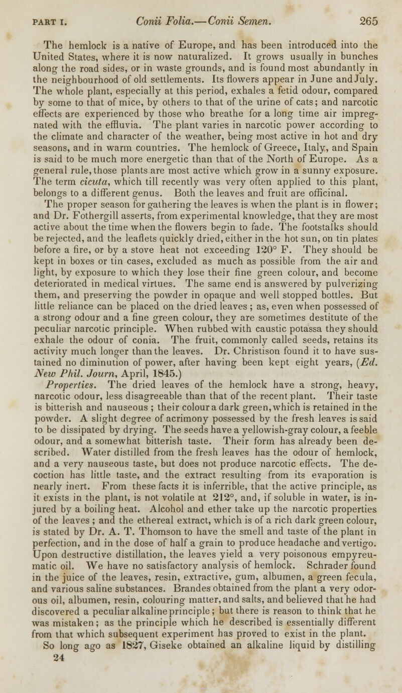 The hemlock is a native of Europe, and has been introduced into the United States, where it is now naturalized. It grows usually in bunches along the road sides, or in waste grounds, and is found most abundantly in the neighbourhood of old settlements. Its flowers appear in June and July. The whole plant, especially at this period, exhales a fetid odour, compared by some to that of mice, by others to that of the urine of cats; and narcotic effects are experienced by those who breathe for a long time air impreg- nated with the effluvia. The plant varies in narcotic power according to the climate and character of the weather, being most active in hot and dry seasons, and in warm countries. The hemlock of Greece, Italy, and Spain is said to be much more energetic than that of the North of Europe. As a general rule, those plants are most active which grow in a sunny exposure. The term cicuta, which till recently was very often applied to this plant, belongs to a different genus. Both the leaves and fruit are officinal. The proper season for gathering the leaves is when the plant is in flower; and Dr. Fothergill asserts, from experimental knowledge, that they are most active about the time when the flowers begin to fade. The footstalks should be rejected, and the leaflets quickly dried, either in the hot sun, on tin plates before a fire, or by a stove heat not exceeding 120° F. They should be kept in boxes or tin cases, excluded as much as possible from the air and light, by exposure to which they lose their fine green colour, and become deteriorated in medical virtues. The same end is answered by pulverizing them, and preserving the powder in opaque and well stopped bottles. But little reliance can be placed on the dried leaves ; as, even when possessed of a strong odour and a fine green colour, they are sometimes destitute of the peculiar narcotic principle. When rubbed with caustic potassa they should exhale the odour of conia. The fruit, commonly called seeds, retains its activity much longer than the leaves. Dr. Christison found it to have sus- tained no diminution of power, after having been kept eight years, (Ed. New Phil. Journ, April, 1845.) Properties. The dried leaves of the hemlock have a strong, heavy, narcotic odour, less disagreeable than that of the recent plant. Their taste is bitterish and nauseous ; their colour a dark green, which is retained in the powder. A slight degree of acrimony possessed by the fresh leaves is said to be dissipated by drying. The seeds have a yellowish-gray colour, a feeble odour, and a somewhat bitterish taste. Their form has already been de- scribed. Water distilled from the fresh leaves has the odour of hemlock, and a very nauseous taste, but does not produce narcotic effects. The de- coction has little taste, and the extract resulting from its evaporation is nearly inert. From these facts it is inferrible, that the active principle, as it exists in the plant, is not volatile at 212°, and, if soluble in water, is in- jured by a boiling heat. Alcohol and ether take up the narcotic properties of the leaves ; and the ethereal extract, which is of a rich dark green colour, is stated by Dr. A. T. Thomson to have the smell and taste of the plant in perfection, and in the dose of half a grain to produce headache and vertigo. Upon destructive distillation, the leaves yield a very poisonous empyreu- matic oil. We have no satisfactory analysis of hemlock. Schrader found in the juice of the leaves, resin, extractive, gum, albumen, a green fecula, and various saline substances. Brandes obtained from the plant a very odor- ous oil, albumen, resin, colouring matter, and salts, and believed that he had discovered a peculiar alkaline principle; but there is reason to think that he was mistaken; as the principle which he described is essentially different from that which subsequent experiment has proved to exist in the plant. So long ago as 1827, Giseke obtained an alkaline liquid by distilling 24