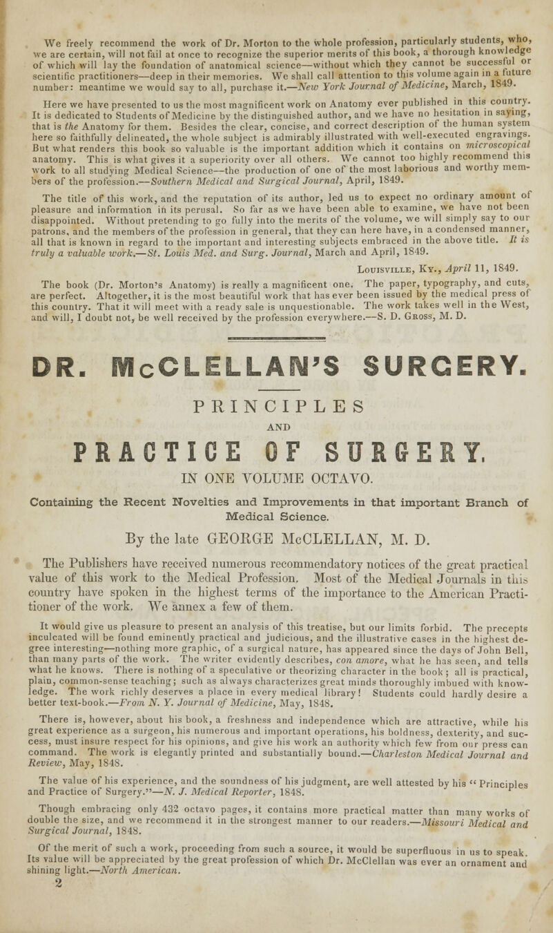 We freely recommend the work of Dr. Morton to the whole profession, particularly students, who, we are certain, will not fail at once to recognize the superior merits of this book, a thorough knowledge of which will lay the foundation of anatomical science—without which they cannot be successful or scientific practitioners—deep in their memories. We shall call attention to this volume again in afuture number: meantime we would say to all, purchase it.—New York Journal of Medicine, March, 1849. iption of the human systei that is the Anatomy for them. Besides the clear, concise, and correct description or uie Human a^sicm here so faithfully delineated, the whole subject is admirably illustrated with well-executed engravings. But what renders this book so valuable is the important addition which it contains on microscopical anatomy. This is what gives it a superiority over all others. We cannot too highly recommend this work to all studying Medical Science—the production of one of the most laborious and worthy mem- bers of the profession.—Southern Medical and Surgical Journal, April, 1849. The title of this work, and the reputation of its author, led us to expect no ordinary amount of pleasure and information in its perusal. So far as we have been able to examine, we have not been disappointed. Without pretending to go fully into the merits of the volume, we will simply say to our patrons, and the members of the profession in general, that they can here have, in a condensed manner, all that is known in regard to the important and interesting subjects embraced in the above title. It is truly a valuable work.—St. Louis Med. and Surg. Journal, March and April, 1849. Louisville, Ky., April 11, 1849. The book (Dr. Morton's Anatomy) is really a magnificent one. The paper, typography, and cuts, are perfect. Altogether, it is the most beautiful work that has ever been issued by the medical press of this country. That it will meet with a ready sale is unquestionable. The work takes well in the West, and will, I doubt not, be well received by the profession everywhere.—S. D. Gross, M. D. DR. McCLELLAN'S SURGERY. PRINCIPLES AND PRACTICE OF SURGERY. IN ONE VOLUME OCTAVO. Containing the Recent Novelties and Improvements in that important Branch of Medical Science. By the late GEORGE McCLELLAN, M. D. The Publishers have received numerous recommendatory notices of the great practical value of this work to the Medical Profession, Most of the Medical Journals in thit, country have spoken in the highest terms of the importance to the American Practi- tioner of the work. We annex a few of them. It would give us pleasure to present an analysis of this treatise, but our limits forbid. The precepts inculcated will be found eminently practical and judicious, and the illustrative cases in the highest de- gree interesting—nothing more graphic, of a surgical nature, has appeared since the days of John Bell, than many parts of the work. The writer evidently describes, con arnore, what he has seen, and tells what he knows. There is nothing of a speculative or theorizing character in the book ; all is practical, plain, common-sense teaching; such as always characterizes great minds thoroughly imbued with know- ledge. The work richly deserves a place in every medical library! Students could hardly desire a better text-book.—From N. Y. Journal of Medicine, May, 1848. There is, however, about his book, a freshness and independence which are attractive, while his great experience as a surgeon, his numerous and important operations, his boldness, dexterity, and suc- cess, must insure respect for his opinions, and give his work an authority which few from our press can command. The work is elegantly printed and substantially bound.—Charleston Medical Journal and Review, May, 1848. The value of his experience, and the soundness of his judgment, are well attested by his  Principles and Practice of Surgery.—N. J. Medical Reporter, 1848. Though embracing only 432 octavo pages, it contains more practical matter than many works of double the size, and we recommend it in the strongest manner to our readers.—Missouri Medical and Surgical Journal, 1848. Of the merit of such a work, proceeding from such a source, it would be superfluous in us to speak Its value will be appreciated by the great profession of which Dr. McClellan was ever an ornament and shining light.—North American.