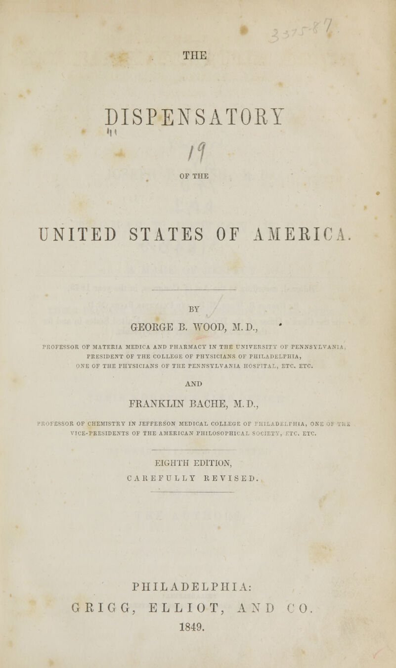 DISPENSATORY ■n H OF THE UNITED STATES OF AMERICA. BY GEORGE B. WOOD, M.D. PROFESSOR OF MATERIA MEDICA AND PHARMACY IN THE UNIVERSITY OF PENNSYLVANIA PRESIDENT OF THE COLLEGE OF PHYSICIANS OF PHILADELPHIA, ONE OF THE PHYSICIANS OF THE PENNSYLVANIA HOSPITAL, ETC. ETC. AND FRANKLIN BACHE, M.D., SSOR OF CHEMISTRY IN JEFFERSON MEDICAL COLLEGE OF PHILADELPHIA, ONE VICE-PRESIDENTS OF THE AMERICAN PHILOSOPHICAL SOCIETY, ETC. ETC. EIGHTH EDITION, CAREFULLY REVISED. PHILADELPHIA: GRIGG, ELLIOT, AND CO 1849.