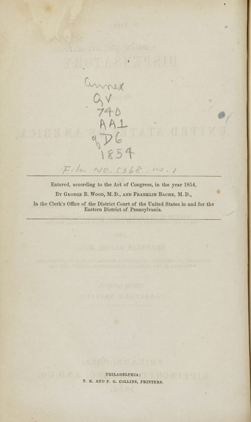 r G>V 0 z Entered, according to the Act of Congress, in the year 1854, By George B. Wood, M. D., and Franklin Bache, M. D., In the Clerk's Office of the District Court of the United States in and for the Eastern District of Pennsylvania. PHILADELPHIA: T. K. AND P. G. COLLINS, PRINTERS.