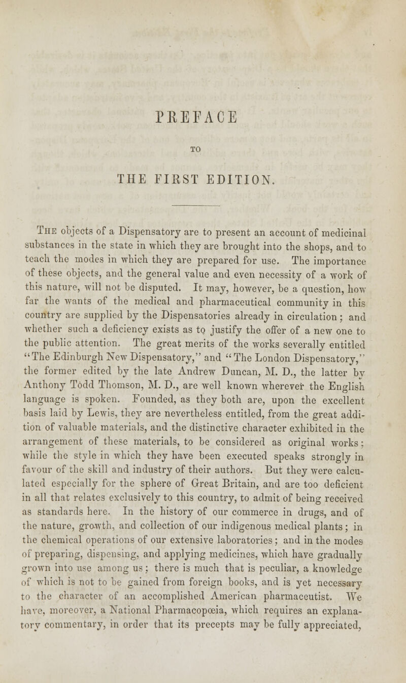 PREFACE TO THE FIRST EDITION, The objects of a Dispensatory are to present an account of medicinal substances in the state in which they are brought into the shops, and to teach the modes in which they are prepared for use. The importance of these objects, and the general value and even necessity of a work of this nature, will not be disputed. It may, however, be a question, how far the wants of the medical and pharmaceutical community in this country are supplied by the Dispensatories already in circulation ; and whether such a deficiency exists as to justify the offer of a new one to the public attention. The great merits of the works severally entitled The Edinburgh New Dispensatory, and  The London Dispensatory, the former edited by the late Andrew Duncan, M. D., the latter by Anthony Todd Thomson, M. D., are well known wherever the English language is spoken. Founded, as they both are, upon the excellent basis laid by Lewis, they are nevertheless entitled, from the great addi- tion of valuable materials, and the distinctive character exhibited in the arrangement of these materials, to be considered as original works; while the style in which they have been executed speaks strongly in favour of the skill and industry of their authors. But they were calcu- lated especially for the sphere of Great Britain, and are too deficient in all that relates exclusively to this country, to admit of being received as standards here. In the history of our commerce in drugs, and of the nature, growth, and collection of our indigenous medical plants; in the chemical operations of our extensive laboratories; and in the modes of preparing, dispensing, and applying medicines, which have gradually grown into use among us: there is much that is peculiar, a knowledge of which is not to be gained from foreign books, and is yet necessary to the character of an accomplished American pharmaceutist. We have, moreover, a National Pharmacopoeia, which requires an explana- tory commentary, in order that its precepts may be fully appreciated.