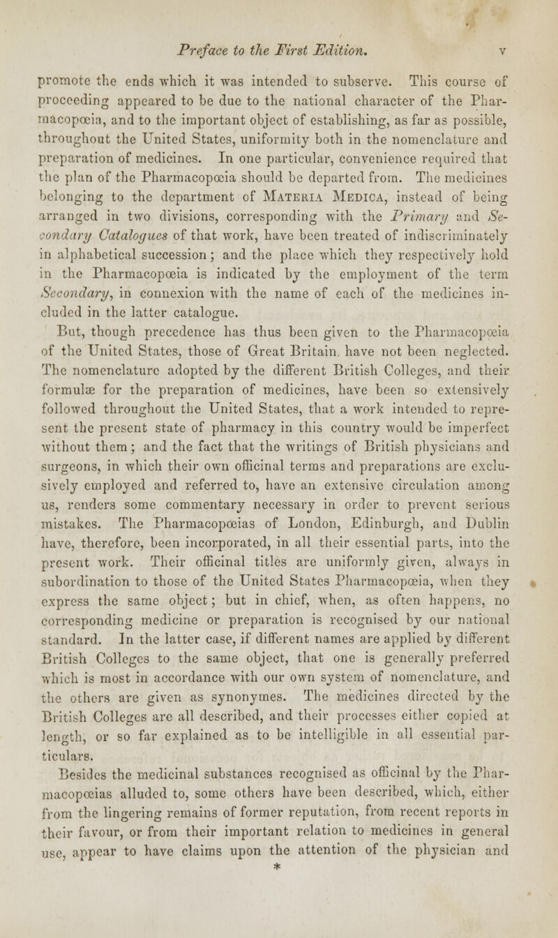 promote the ends which it was intended to subserve. This course of proceeding appeared to be due to the national character of the Phar- macopoeia, and to the important object of establishing, as far as possible, throughout the United States, uniformity both in the nomenclature and preparation of medicines. In one particular, convenience required that the plan of the Pharmacopoeia should be departed from. The medicines belonging to the department of Materia Medica, instead of being arranged in two divisions, corresponding with the Primary and Se- condary Catalogues of that work, have been treated of indiscriminately in alphabetical succession; and the place which they respectively hold in the Pharmacopoeia is indicated by the employment of the term Secondary, in connexion with the name of each of the medicines in- cluded in the latter catalogue. But, though precedence has thus been given to the Pharmacopoeia of the United States, those of Great Britain, have not been neglected. The nomenclature adopted by the different British Colleges, and their formulae for the preparation of medicines, have been so extensively followed throughout the United States, that a work intended to repre- sent the present state of pharmacy in this country would be imperfect without them; and the fact that the writings of British physicians and surgeons, in which their own officinal terms and preparations are exclu- sively employed and referred to, have an extensive circulation among us, renders some commentary necessary in order to prevent serious mistakes. The Pharmacopoeias of London, Edinburgh, and Dublin have, therefore, been incorporated, in all their essential parts, into the present work. Their officinal titles are uniformly given, always in subordination to those of the United States Pharmacopoeia, when they express the same object; but in chief, when, as often happens, no corresponding medicine or preparation is recognised by our national standard. In the latter case, if different names are applied by different British Colleges to the same object, that one is generally preferred which is most in accordance with our own system of nomenclature, and the others are given as synonymes. The medicines directed by the British Colleges are all described, and their processes either copied at length, or so far explained as to be intelligible in all essential par- ticulars. Besides the medicinal substances recognised as officinal by the Phar- macopoeias alluded to, some others have been described, which, either from the lingering remains of former reputation, from recent reports in their favour, or from their important relation to medicines in general use, appear to have claims upon the attention of the physician and