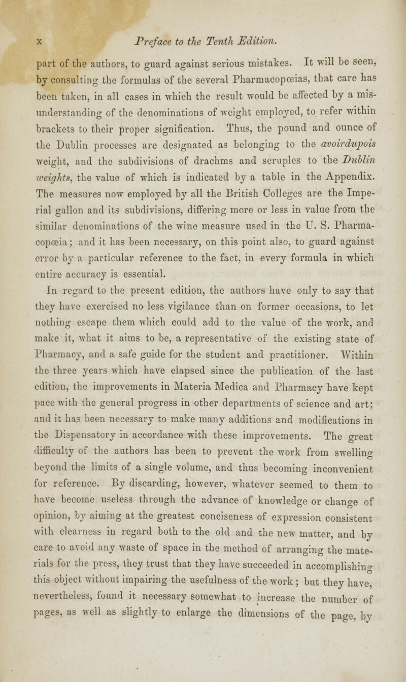 part of the authors, to guard against serious mistakes. It will be seen, by consulting the formulas of the several Pharmacopoeias, that care has been taken, in all cases in -which the result would be affected by a mis- understanding of the denominations of weight employed, to refer within brackets to their proper signification. Thus, the pound and ounce of the Dublin processes are designated as belonging to the avoirdupois weight, and the subdivisions of drachms and scruples to the Dublin iveights, the value of which is indicated by a table in the Appendix. The measures now employed by all the British Colleges are the Impe- rial gallon and its subdivisions, differing more or less in value from the similar denominations of the wine measure used in the U. S. Pharma- copoeia ; and it has been necessary, on this point also, to guard against error by a particular reference to the fact, in every formula in which entire accuracy is essential. In regard to the present edition, the authors have only to say that they have exercised no less vigilance than on former occasions, to let nothing escape them which could add to the value of the work, and make it, what it aims to be, a representative of the existing state of Pharmacy, and a safe guide for the student and practitioner. Within the three years which have elapsed since the publication of the last edition, the improvements in Materia Medica and Pharmacy have kept pace with the general progress in other departments of science and art; and it has been necessary to make many additions and modifications in the Dispensatory in accordance with these improvements. The great difficulty of the authors has been to prevent the work from swelling beyond the limits of a single volume, and thus becoming inconvenient for reference. By discarding, however, whatever seemed to them to have become useless through the advance of knowledge or change of opinion, by aiming at the greatest conciseness of expression consistent with clearness in regard both to the old and the new matter, and by care to avoid any waste of space in the method of arranging the mate- rials for the press, they trust that they have succeeded in accomplishing this object without impairing the usefulness of the work ; but they have, nevertheless, found it necessary somewhat to increase the number of pages, as well as slightly to enlarge the dimensions of the page, by