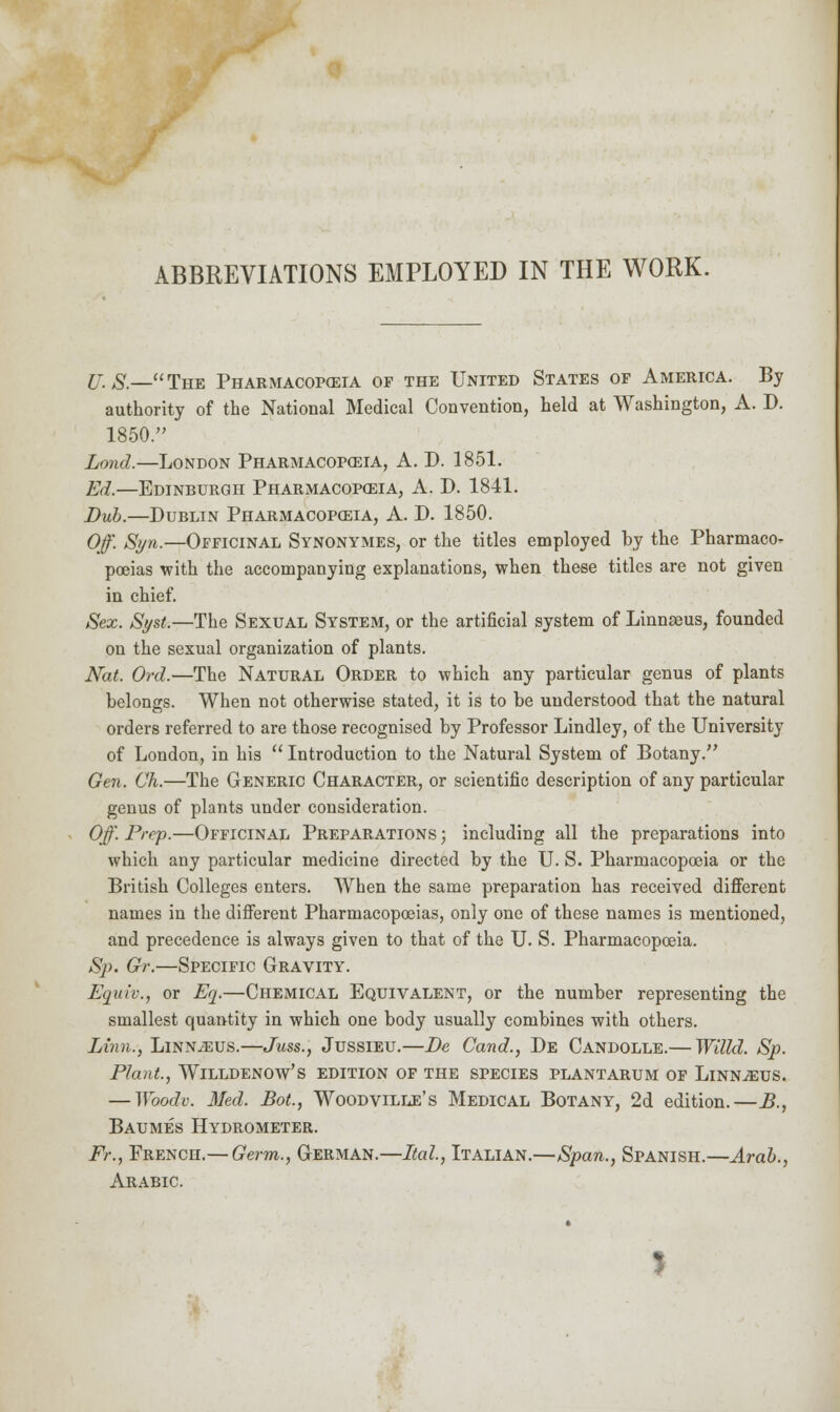 F ABBREVIATIONS EMPLOYED IN THE WORK. jj, s.—The Pharmacop<eia of the United States of America. By authority of the National Medical Convention, held at Washington, A. D. 1850. Lond.—London Pharmacopoeia, A. D. 1851. Ed.—Edinburgh Pharmacopoeia, A. D. 1841. Bub.—Dublin Pharmacopoeia, A. D. 1850. Off. Syn.—Officinal Synonymes, or the titles employed by the Pharmacol poeias with the accompanying explanations, when these titles are not given in chief. Sex. Syst.—The Sexual System, or the artificial system of Linnaeus, founded on the sexual organization of plants. Nat. Ord.—The Natural Order to which any particular genus of plants belongs. When not otherwise stated, it is to be understood that the natural orders referred to are those recognised by Professor Lindley, of the University of London, in his  Introduction to the Natural System of Botany. Gen. Oh.—The Generic Character, or scientific description of any particular genus of plants under consideration. Off. Prep.—Officinal Preparations ; including all the preparations into which any particular medicine directed by the U. S. Pharmacopoeia or the British Colleges enters. When the same preparation has received different names in the different Pharmacopoeias, only one of these names is mentioned, and precedence is always given to that of the U. S. Pharmacopoeia. Sj). Gr.—Specific Gravity. Equiv., or Eq.—Chemical Equivalent, or the number representing the smallest quantity in which one body usually combines with others. Linn., Linnaeus.—Juss., Jussieu.—De Cand., De Candolle.— Willd. Sp. Plant., WlLLDENOW's EDITION OF THE SPECIES PLANTARUM OF LlNNJEUS. — Woodv. Med. Bot., Woodville's Medical Botany, 2d edition.—B., Baumes Hydrometer. Fr., FRENcn.— Germ., German.—Ital, Italian.—Span., Spanish.—Arab., Arabic.