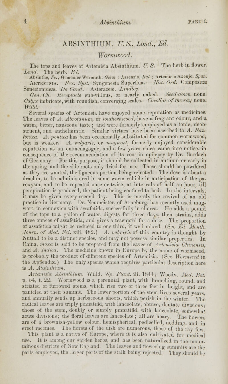 ABSINTHIUM. U. S., Lond., Ed. Wormwood. The tops and leaves of Artemisia Absinthium. U. S. The herb in flower. Lond. The herb. Ed. Absinthe, Fr.; Gemeiner Wermuth, Germ.; Assenzio, Ital.; Artemisio Axenjo, Span. Artemisia. Sex. Syst. Syngenesia Superflua.—Nat. Ord. Composite Senecionideae. Be Cand. Asteracese. Lindley. Gen. Oh. Receptacle sub-villous, or nearly naked. Seed-down none. Calyx imbricate, with roundish, converging scales. Corollas of the ray none. Willd. Several species of Artemisia have enjoyed some reputation as medicines. The leaves of A. Abrotanum, or southernwood, have a fragrant odour, and a warm, bitter, nauseous taste; and were formerly employed as a tonic, deob- struent, and anthelmintic. Similar virtues have been ascribed to A. San- tonica. A. pontica has been occasionally substituted for common wormwood, but is weaker. A. vulgaris, or mwjivort, formerly enjoyed considerable reputation as an emmenagogue, and a few years since came into notice, in consequence of the recommendation of its root in epilepsy by Dr. Burdach of Germany. For this purpose, it should be collected in autumn or early in the spring, and the side roots only dried for use. These should be powdered as they are wanted, the ligneous portion being rejected. The dose is about a drachm, to be administered in some warm vehicle in anticipation of the pa- roxysm, and to be repeated once or twice, at intervals of half an hour, till perspiration is produced, the patient being confined to bed. In the intervals, it may be given every second day. This is merely the revival of an old practice in Germany. Dr. Neumeister, of Arneburg, has recently used mug- wort, in connexion with assafetida, successfully in chorea. He adds a pound of the tops to a gallon of water, digests for three days, then strains, adds three ounces of assafetida, and gives a teacupful for a dose. The proportion of assafetida might be reduced to one-third, if well mixed. (See Ed. Month. Journ. of Med. Set. xiii. 482.) A. vulgaris of this country is thought by Nuttall to be a distinct species, and may not possess similar properties. In China, moxa is said to be prepared from the leaves of Artemisia Chinensis, and A. Indica. The medicine known in Europe by the name of wormseed, is probably the product of different species of Artemisia. (See Wormseed in the Appendix.) The only species which requires particular description here is A. Absinthium. Artemisia Absinthium. Willd. Sp. Plant, iii. 1844; Woodv. Med. Bot. p. 54, t. 22. A^ormwood is a perennial plant, with branching, round, and striated or furrowed stems, which rise two or three feet in height, and are paniclcd at their summit. The lower portion of the stem lives several years and annually sends up herbaceous shoots, which perish in the winter. The radical leaves are triply pinnatifid, with lanceolate, obtuse, dentate divisions- those of the stem, doubly or simply pinnatifid, with lanceolate, somewhat acute divisions; the floral leaves are lanceolate; all are hoary. The flowers are of a brownish-yellow colour, hemispherical, pedicelled, noddino- and in erect racemes. The florets of the disk are numerous, those of the ray few. This plant is a native of Europe, where it is also cultivated for medical use. It is among our garden herbs, and has been naturalized in the moun- tainous districts of New England. The leaves and flowering summits are the parts employed, the larger parts of the stalk being rejected. They should be