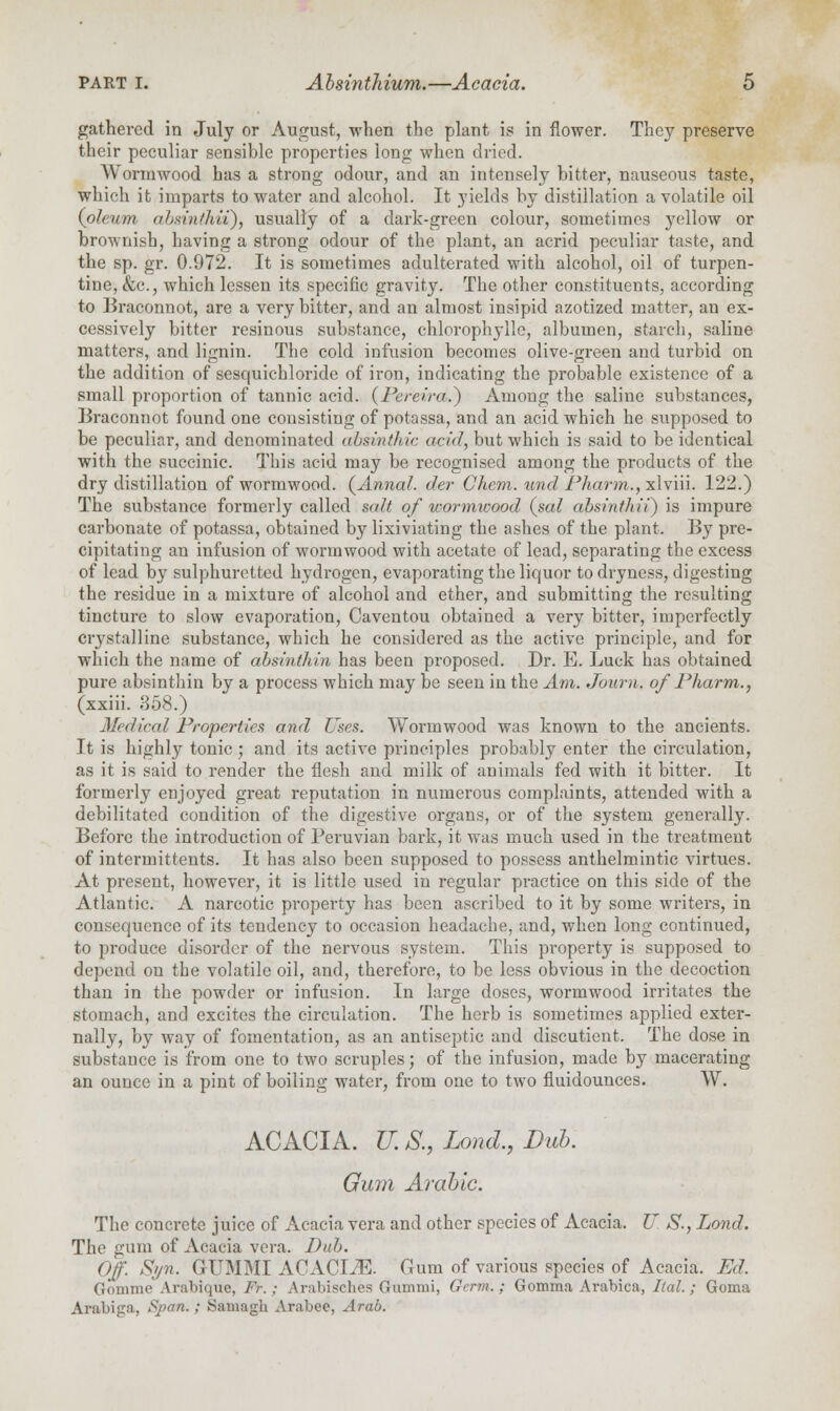 gathered in July or August, when the plant is in flower. They preserve their peculiar sensible properties long when dried. Wormwood has a strong odour, and an intensely bitter, nauseous taste, which it imparts to water and alcohol. It yields by distillation a volatile oil {oleum almntkii), usually of a dark-green colour, sometimes yellow or brownish, having a strong odour of the plant, an acrid peculiar taste, and the sp. gr. 0.972. It is sometimes adulterated with alcohol, oil of turpen- tine, <fcc, which lessen its specific gravity. The other constituents, according to Braconnot, are a very bitter, and an almost insipid azotized matter, an ex- cessively bitter resinous substance, chlorophylle, albumen, starch, saline matters, and lignin. The cold infusion becomes olive-green and turbid on the addition of sesquichloride of iron, indicating the probable existence of a small proportion of tannic acid. (Pereira.) Among the saline substances, Braconnot found one consisting of potassa, and an acid which he supposed to be peculiar, and denominated absinthic acid, but which is said to be identical with the succinic. This acid may be recognised among the products of the dry distillation of wormwood. (Annal. der C'hem. und Pha/rm., xlviii. 122.) The substance formerly called salt of wormwood (sal absinth it) is impure carbonate of potassa, obtained by lixiviating the ashes of the plant. By pre- cipitating an infusion of wormwood with acetate of lead, separating the excess of lead by sulphuretted hydrogen, evaporating the liquor to dryness, digesting the residue in a mixture of alcohol and ether, and submitting the resulting tincture to slow evaporation, Caventou obtained a very bitter, imperfectly crystalline substance, which he considered as the active principle, and for which the name of absinthin has been proposed. Dr. E. Luck has obtained pure absinthin by a process which may be seen in the Am. Journ. of Pharm., (xxiii. 358.) Medical Properties and Uses. Wormwood was known to the ancients. It is highly tonic; and its active principles probably enter the circulation, as it is said to render the flesh and milk of animals fed with it bitter. It formerly enjoyed great reputation in numerous complaints, attended with a debilitated condition of the digestive organs, or of the system generally. Before the introduction of Peruvian bark, it was much used in the treatment of intermittents. It has also been supposed to possess anthelmintic virtues. At present, however, it is little used in regular practice on this side of the Atlantic. A narcotic property has been ascribed to it by some writers, in consequence of its tendency to occasion headache, and, when long continued, to produce disorder of the nervous system. This property is supposed to depend on the volatile oil, and, therefore, to be less obvious in the decoction than in the powder or infusion. In large doses, wormwood irritates the stomach, and excites the circulation. The herb is sometimes applied exter- nally, by way of fomentation, as an antiseptic and discutient. The dose in substance is from one to two scruples; of the infusion, made by macerating an ounce in a pint of boiling water, from one to two fluidounces. W. ACACIA. U. S., Load., Dab. Gum Arabic. The concrete juice of Acacia vera and other species of Acacia. U S., Land. The gum of Acacia vera. Pub. Off- S>/n. GUMMI ACACIiE. Gum of various species of Acacia. Ed. Gomme Arabique, Ft-.; Arabisches Gumiui, Grrm.; Gomma Arabica, Ital.; Goma Arabiga, Span.; Samagli Arabee, Arab.