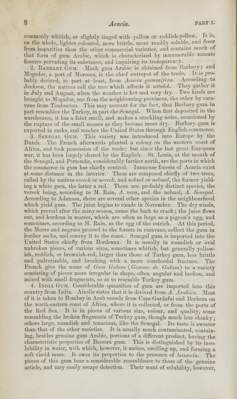 commonly whitish, or slightly tinged with yellow or reddish-yellow. It is, on the whole, lighter coloured, more brittle, more readily soluble, and freer from impurities than the other commercial varieties, and contains much of that form of gum Arabic, which is characterized by innumerable minute fissures pervading its substance, and impairing its transparency. 2. Barbary Gum. Much gum Arabic is obtained from Barbary; and Mogador, a port of Morocco, is the chief entrepot of the trade. It is pro- bably derived, in part at least, from Acacia gummlfera. According to Jackson, the natives call the tree which affords it attalch. They gather it in July and August, when the weather is hot and very dry. Two kinds are brought to Mogador, one from the neighbouring provinces, the other by cara- vans from Timbuctoo. This may account for the fact, that Barbary gum in part resembles the Turkey, in part the Senegal. When first deposited in the warehouses, it has a faint smell, and makes a crackling noise, occasioned by the rupture of the small masses as they become more dry. Barbary gum is exported in casks, and reaches the United States through English commerce. 3. Senegal Gum. This variety was introduced into Europe by the Dutch. The French afterwards planted a colony on the western coast of Africa, and took possession of the trade; but since the last great European war, it has been largely shared by the English. St. Louis, at the mouth of the Senegal, and Portendic, considerably further north, are the ports in which the commerce in gum has chiefly centred. Immense forests of Acacia exist at some distance in the interior. These are composed chiefly of two trees, called by the natives vereck or nererfc, and nebuel or ncbued, the former yield- ing a white gum, the latter a red. These are probably distinct species, the vereck being, according to M. Rain, A. vera, and the nebuel, A. Senegal. According to Adanson, there are several other species in the neighbourhood which yield gum. The juice begins to exude in November. The dry winds, which prevail after the rainy season, cause the bark to crack; the juice flows out, and hardens in masses, which are often as large as a pigeon's egg, and sometimes, according to M. Rain, as the egg of the ostrich. At this period, the Moors and negroes proceed to the forests in caravans, collect the gum in leather sacks, and convey it to the coast. Senegal gum is imported into the United States chiefly from Bordeaux. It is usually in roundish or oval unbroken pieces, of various sizes, sometimes whitish, but generally yellow- ish, reddish, or brownish-red, larger than those of Turkey gum, less brittle and pulverizable, and breaking with a more conchoidal fracture. The French give the name of Gum Galam (Gomme de Galani) to a variety consisting of pieces more irregular in shape, often angular and broken, and mixed with small fragments, so as to resemble Turkey gum. 4. India Gum. Considerable quantities of gum are imported into this country from Iudia. Ainslie states that it is derived from A. Arabica. Most of it is taken to Bombay in Arab vessels from Cape Gardafui and Berbera on the north-eastern coast of Africa, where it is collected, or from the ports of the Red Sea. It is in pieces of various size, colour, and quality, some resembling the broken fragments of Turkey gum, though much less chinky ; others large, roundish and tenacious, like the Senegal. Its taste is sweeter than that of the other varieties. It is usually much contaminated, contain- ing, besides genuine gum Arabic, portions of a different product, having the characteristic properties of Bassora gum. This is distinguished by its inso- lubility in water, with which, however, it unites, swelling up, and forming a soft viscid mass. It owes its properties to the presence of bassorin. The pieces of this gum bear a considerable resemblance to those of the genuine article, and may easily escape detection. Their want of solubility, however,