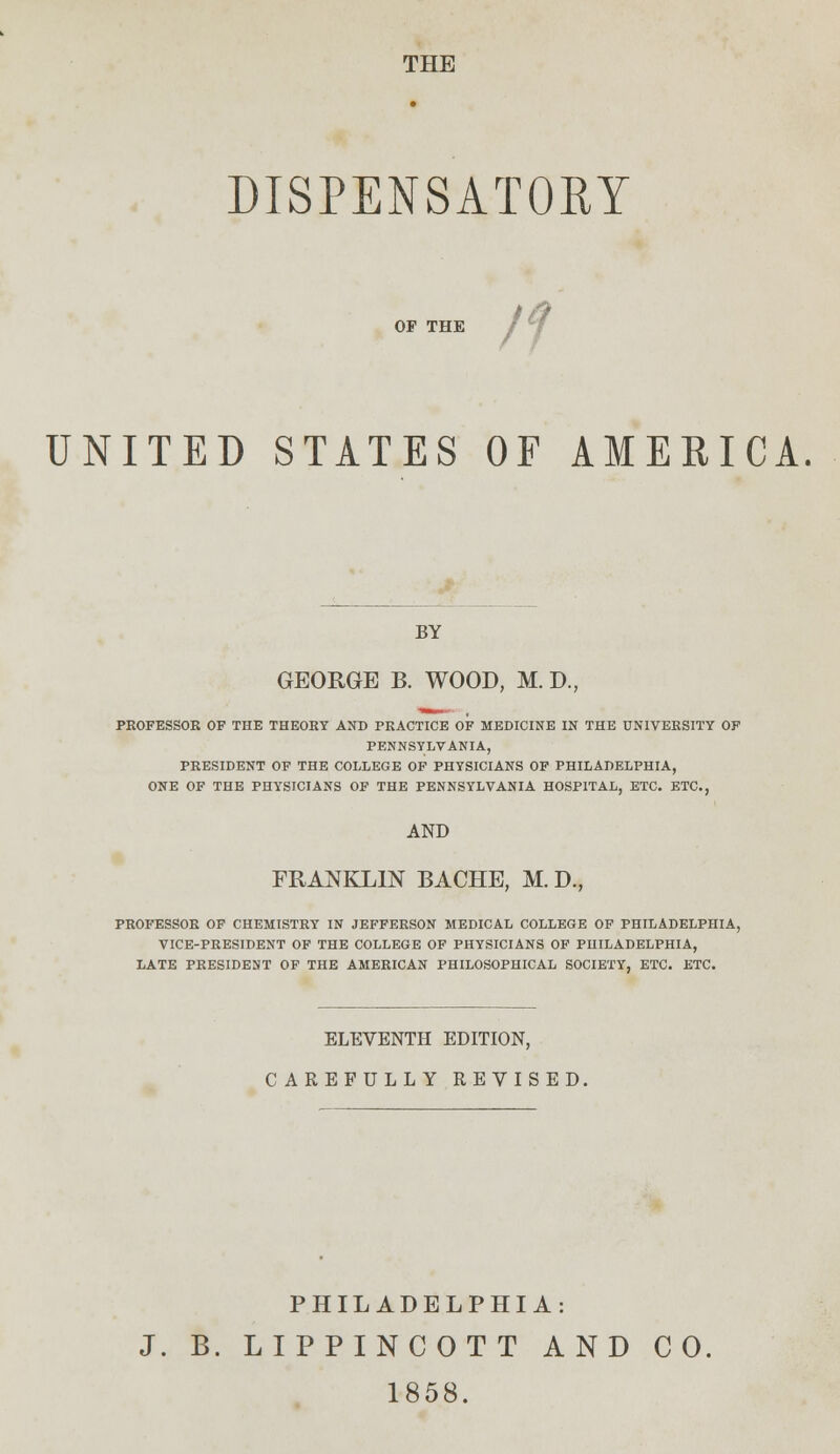 THE DISPENSATORY OF THE UNITED STATES OF AMERICA. BY GEORGE B. WOOD, M. D., PROFESSOR OF THE THEORY AND PRACTICE OF MEDICINE IN THE UNIVERSITY OF PENNSYLVANIA, PRESIDENT OF THE COLLEGE OF PHYSICIANS OF PHILADELPHIA, ONE OF THE PHYSICIANS OF THE PENNSYLVANIA HOSPITAL, ETC. ETC., AND FRANKLIN BACHE, M. D., PROFESSOR OF CHEMISTRY IN JEFFERSON MEDICAL COLLEGE OF PHILADELPHIA, VICE-PRESIDENT OF THE COLLEGE OF PHYSICIANS OF PHILADELPHIA, LATE PRESIDENT OF THE AMERICAN PHILOSOPHICAL SOCIETY, ETC. ETC. ELEVENTH EDITION, CAREFULLY REVISED. PHILADELPHIA: J. B. LIPPINCOTT AND CO. 1858.