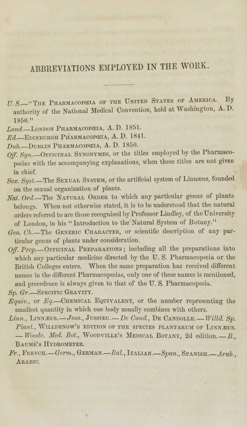 ABBREVIATIONS EMPLOYED IN THE WORK. U.S.—Tux Pharmacopoeia of the United States of America. By authority of the National Medical Convention, held at Washington, A. D. 1850. Lond.—London Pharmacopoeia, A. D. 1851. Ed.—Edinburgh Pharmacopoeia, A. D. 1841. Dub.—Dublin Pharmacopoeia, A. D. 1850. Off. Syn.—Officinal Synonymes, or the titles employed by the Pharmaco- poeias with the accompanying explanations, when these titles are not given in chief. Sex. Syst.—The Sexual System, or the artificial system of Linnseus, founded on the sexual organization of plants. Nat. Ord. The Natural Order to which any particular genus of plants belongs. When not otherwise stated, it is to be understood that the natural orders referred to are those recognised by Professor Lindley, of the University of London, h) his Introduction to the Natural System of Botany. Gen. Ch. The Generic Character, or scientific description of any par- ticular genus of plants under consideration. Off. Prep.—Officinal Preparations ; including all the preparations into which any particular medicine directed by the U. S. Pharmacopoeia or the British Colleges enters. When the same preparation has received different names in the different Pharmacopoeias, only one of these names is mentioned, and precedence is always given to that of the U. S. Pharmacopoeia. Sp. Gr.—Specific Gravity. Equiv., or Eq.—Chemical Equivalent, or the number representing the smallest quantity in which one body usually combines with others. Linn., Linnaeus.—Juss., Jussieu.—Be Cand., De Candolle. — Willd. Sp. Plant., Willdenow's edition of the species plantarum of Linnaeus. — Woodv. Med. Bot., Woodvllle's Medical Botany, 2d edition. B., Baume's Hydrometer. Fr., French.—Germ., German.—Ital, Italian.—Span., Spanish.—Arab., Arabic.