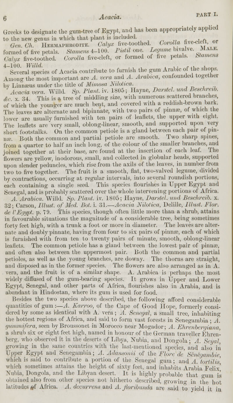 Greeks to designate the gum-tree of Egypt, and has been appropriately applied to the new genus in which that plant is included. Gen. Gh Hermaphrodite. Calyx five-toothed. Corolla ^^\°J formed of five petals. Stamens 4-100. Pistil one Legume bivalve. Male CWv-r five-toothed. GWto five-cleft, or formed of five petals. Stamens Several species of Acacia contribute to furnish the gum Arabic of the shops. Among the most important are A. vera and A. Arabica, confounded together by Linnseus under the title of Mimosa Nilotica. Acacia vera. Willd. Sp. Plant, iv. 1805; Hayne, Darstel. und Beschreib. &c x 34 This is a tree of middling size, with numerous scattered branches, of which the younger are much bent, and covered with a reddish-brown bark. The leaves are alternate and bipinnate, with two pairs of pinnae, of which the lower are usually furnished with ten pairs of leaflets, the upper with eight. The leaflets are very small, oblong-linear, smooth, and supported upon very short footstalks. On the common petiole is a gland between each pair of pin- nae. Both the common and partial petiole are smooth. Two sharp spines, from a quarter to half an inch long, of the colour of the smaller branches, and joined together at their base, are found at the insertion of each leaf. The flowers are yellow, inodorous, small, and collected in globular heads, supported upon slender peduncles, which rise from the axils of the leaves, in number from two to five together. The fruit is a smooth, flat, two-valved legume, divided by contractions, occurring at regular intervals, into several roundish portions, each containing a single seed. This species flourishes in Upper Egypt and Senegal, and is probably scattered over the whole intervening portions of Africa. A. Arabica. Willd. Sp. Plant, iv. 1805; Hayne, Darstel. und Beschreib. x. 32; Carson, Illust. of Med. Bot. i. 31.—Acacia Nilotica, Delille, Illust. Flor. de VEgypt, p. 79. This species, though often little more than a shrub, attains in favourable situations the magnitude of a considerable tree, being sometimes forty feet high, with a trunk a foot or more in diameter. The leaves are alter- nate and doubly pinnate, having from four to six pairs of pinna?, each of which is furnished with from ten to twenty pairs of minute, smooth, oblong-linear leaflets. The common petiole has a gland between the lowest pair of pinnas, and often also between the uppermost pair. Both the common and partial petioles, as well as the young branches, are downy. The thorns are straight, and disposed as in the former species. The flowers are also arranged as in A. vera, and the fruit is of a similar shape. A. Arabica is perhaps the most widely diffused of the gum-bearing species. It grows in Upper and Lower Egypt, Senegal, and other parts of Africa, flourishes also in Arabia, and is abundant in Hindostan, where its gum is used for food. Besides the two species above described, the following afford considerable quantities of gum:—A. Karroo, of the Cape of Good Hope, formerly consi- dered by some as identical with A. vera; A. Senegal, a small tree, inhabiting the hottest regions of Africa, and said to form vast forests in Senegambia; A. gummifera, seen byBroussonet in Morocco near Mogador; A. Ehrenbergiana, a shrub six or eight feet high, named in honour of the German traveller Ehren- berg, who observed it in the deserts of Libya, Nubia, and Dongola ; A. Seyal, growing in the same countries with the last-mentioned species, and also in Upper Egypt and Senegambia; A. Adatisonii of the Flore de' Senegambie, which is said to contribute a portion of the Senegal gum; and A. toriilis which sometimes attains the height of sixty feet, and inhabits Arabia Felix' Nubia, Dongola, and the Libyan desert. It is highly probable that gum is obtained also from other species not hitherto described, growing in the hot latitudes #f Africa. A. decurrem and A. Jloribunda are said to yield it in