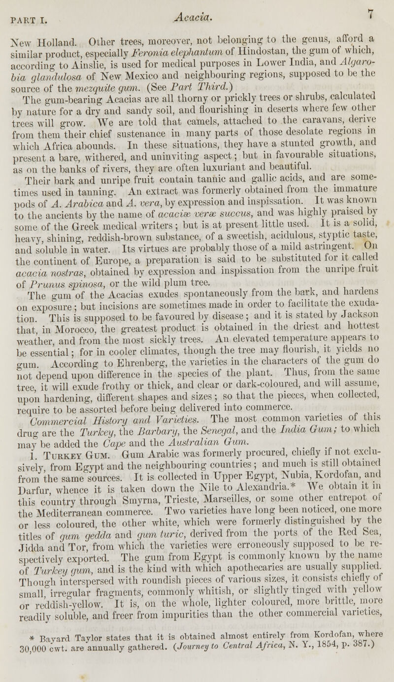 New Holland. Other trees, moreover, not belonging to the genus, afford a similar product, especially Feronia elephantum of Hindostan, the gum of which, according to Ainslie, is used for medical purposes in Lower India, and Algaro- bia glandulosa of New Mexico and neighbouring regions, supposed to be the source of the mezquite gum. (See Part Third.) The gum-bearing Acacias are all thorny or prickly trees or shrubs, calculated by nature for a dry and sandy soil, and flourishing in deserts where few other trees will grow. We are told that camels, attached to the caravans^ derive from them their chief sustenance in many parts of those desolate regions in which Africa abounds. In these situations, they have a stunted growth, and present a bare, withered, and uninviting aspect; but in favourable situations, as on the banks of rivers, they are often luxuriant and beautiful. Their bark and unripe fruit contain tannic and gallic acids, and are some- times used in tanning. An extract was formerly obtained from the immature pods of A. Arabica and A. vera, by expression and inspissation. It was known to the ancients by the name of acacies verse succus, and was highly praised by some of the Greek medical writers ; but is at present little used. It is a solid, heavy, shining, reddish-brown substance, of a sweetish, acidulous, styptic taste, and soluble in water. Its virtues are probably those of a mild astringent. On the continent of Europe, a preparation is said to be substituted for it called acacia nostras, obtained by expression and inspissation from the unripe fruit of Primus spinosa, or the wild plum tree. The gum of the Acacias exudes spontaneously from the bark, and hardens on exposure ; but incisions are sometimes made in order to facilitate the exuda- tion. This is supposed to be favoured by disease; and it is stated by Jackson that in Morocco, the greatest product is obtained in the driest and hottest weather, and from the most sickly trees. An elevated temperature appears to be essential; for in cooler climates, though the tree may flourish, it yields no gum. According to Ehrenberg, the varieties in the characters of the gum do not depend upon difference in the species of the plant. Thus, from the same tree, it will exude frothy or thick, and clear or dark-coloured, and will assume, upon hardening, different shapes and sizes; so that the pieces, when collected, require to be assorted before being delivered into commerce. Commercial History and Varieties. The most common varieties of this drug are the Turkey, the Barbary, the Senegal, and the India Gum; to which may be added the Cape and the Australian Gum. 1. Turkey Gum. Gum Arabic was formerly procured, chiefly if not exclu- sively from Egypt and the neighbouring countries ; and much is still obtained from the same sources. It is collected in Upper Egypt, Nubia, Kordofan, and Darfur whence it is taken down the Nile to Alexandria.* We obtain it in this country through Smyrna, Trieste, Marseilles, or some other entrepot of the Mediterranean commerce. Two varieties have long been noticed, one more or less coloured, the other white, which were formerly distinguished by the titles of gum ge'dda and gum turic, derived from the ports of the Red Sea, Jidda and Tor, from which the varieties were erroneously supposed to be re- spectively exported. The gum from Egypt is commonly known by the name of Turkey gum, and is the kind with which apothecaries are usually supplied. Though interspersed with roundish pieces of various sizes, it consists chiefly of small irregular fragments, commonly whitish, or slightly tinged with yellow or reddish-yellow. It is, on the whole, lighter coloured, more brittle, more readily soluble, and freer from impurities than the other commercial varieties, * Bayard Taylor states that it is obtained almost entirely from Kordofan, where 30 000 cwt. are annually gathered. {Journey to Central Africa, N. Y., 1854, p. .587.)