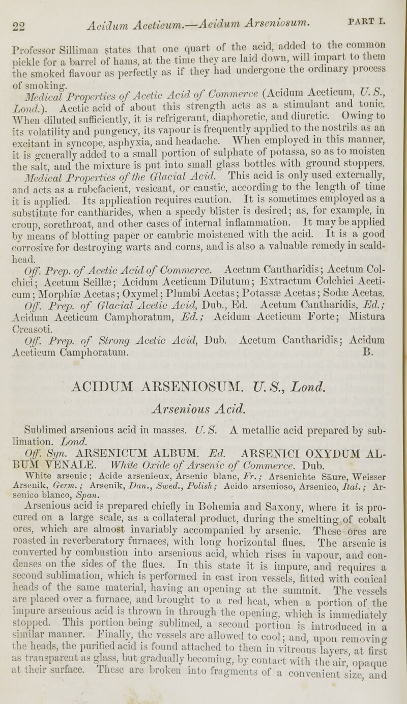 Professor Silliman states that one quart of the acid, added to the common pickle for a barrel of hams, at the time they are laid down, will impart to them the smoked flavour as perfectly as if they had undergone the ordinary process of smoking. ,. . n . ,. rT a Medical Properties of Acetic Acid of Commerce (Acidum Aceticum U. b., Land) Acetic acid of about this strength acts as a stimulant and tonic. When diluted sufficiently, it is refrigerant, diaphoretic, and diuretic. Owing to its volatility and pungency, its vapour is frequently applied to the nostrils as an excitant in syncope, asphyxia, and headache. When employed in this manner, it is generally added to a small portion of sulphate of potassa, so as to moisten the salt, and the mixture is put into small glass bottles with ground stoppers. Medical Properties of the Glacial Acid. This acid is only used externally, and acts as a rubefacient, vesicant, or caustic, according to the length of time it is applied. Its application requires caution. It is sometimes employed as a substitute for cantharides, when a speedy blister is desired; as, for example, in croup, sorethroat, and other cases of internal inflammation. It may be applied by means of blotting paper or cambric moistened with the acid. It is a good corrosive for destroying warts and corns, and is also a valuable remedy in scald- head. Off. Prep, of Acetic Acid of Commerce. Acetum Cantharidis; Acetum Col- chici; Acetum Scillos; Acidum Aceticum Dilutum; Extractum Colchici Aceti- cum ; Morphia? Acetas; Oxymel; Plumbi Acetas; Potassse Acetas; Sodse Acetas. Off. Prep, of Glacial Acetic Acid, Dub., Ed. Acetum Cantharidis, Ed,; Acidum Aceticum Camphoratum, Ed.; Acidum Aceticum Forte; Mistura Oreasoti. Off. Prep, of Strong Acetic Acid, Dub. Acetum Cantharidis; Acidum Aceticum Camphoratum. B. ACIDUM ARSENIOSUM. U. &, Lond. Arsenious Acid. Sublimed arsenious acid in masses. U. S. A metallic acid prepared by sub- limation. Lond. Off. Syn. ARSENICUM ALBUM. Ed, ARSENICI OXYDUM AL- BUM YENALE. White Oxide of Arsenic of Commerce. Dub. White arsenic; Acide arsenieux, Arsenic Wane, Fr.; Arseniclite Siiure, Weisser Arsenik, Germ.; Arsenik, Dan., Swed., Polish; Acido arsenioso, Arsenico, Ital.; Ar- senico bianco, Span. Arsenious acid is prepared chiefly in Bohemia and Saxony, where it is pro- cured on a large scale, as a collateral product, during the smelting of cobalt ores, which are almost invariably accompanied by arsenic. These ores are roasted in reverberatory furnaces, with long horizontal flues. The arsenic is converted by combustion into arsenious acid, which rises in vapour, and con- denses on the sides of the flues. In this state it is impure, and requires a second sublimation, which is performed in cast iron vessels, fitted with conical heads of the same material, having an opening at the summit, The vessels are placed over a furnace, and brought to a red heat, when a portion of the inquire arsenious acid is thrown in through the opening, which is immediately stopped. This portion being sublimed, a second portion is introduced in a similar manner. Finally, the vessels are allowed to cool; and, upon removing; the heads, the purified acid is found attached to them in vitreous layers at first as transparent as glass, but gradually becoming, by contact with the air'opaque at their surface. These are broken into fragments of a convenient size and