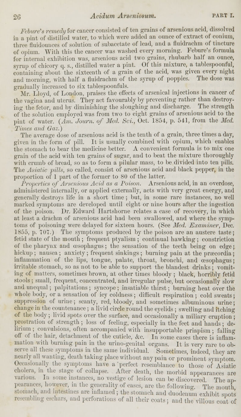 Fcbure's remedy for cancer consisted of ten grains of arsenious acid, dissolved in a pint of distilled water, to which were added an ounce of extract of conium, three fluidomices of solution of subacetate of lead, and a fluidrachni of tincture of opium. With this the cancer was washed every morning. Febure's formula for internal exhibition was, arsenious acid two grains, rhubarb half an ounce, syrup of chicory q. s., distilled water a pint. Of this mixture, a tablespoonful, containing about the sixteenth of a grain of the acid, was given every night and morning, with half a fluidrachni of the syrup of poppies. The dose was gradually increased to six tablespoonfuls. Mr. Lloyd, of London, praises the effects of arsenical injections in cancer of the vagina and uterus. They act favourably by preventing rather than destroy- ing the fetor, and by diminishing the sloughing and discharge. The strength of the solution employed was from two to eight grains of arsenious acid to the pint of water. (Am. Journ. of Med. Set, Oct. 1854, p. 541, from the Med. Times and Gaz.) The average dose of arsenious acid is the tenth of a grain, three times a day, given in the form of pill. It is usually combined with opium, which enables the stomach to bear the medicine better. A convenient formula is to mix one grain of the acid with ten grains of sugar, and to beat the mixture thoroughly with crumb of bread, so as to form a pilular mass, to be divided into ten pills. The Asiatic pills, so called, consist of arsenious acid and black pepper, in the proportion of 1 part of the former to 80 of the latter. Properties of Arsenious Acid as a Poison. Arsenious acid, in an overdose, administered internally, or applied externally, acts with very great energy, and generally destroys life in a short time ; but, in some rare instances, no well marked symptoms are developed until eight or nine hours after the ingestion of the poison. Dr. Edward Hartshorne relates a case of recovery, in which at least a drachm of arsenious acid had been swallowed, and where the symp- toms of poisoning were delayed for sixteen hours. (See Med. Examiner, Dec. 1855, p. 107.) The symptoms produced by the poison are an austere taste; fetid state of the mouth ; frequent ptyalism ; continual hawking ; constriction of the pharynx and oesophagus; the sensation of the teeth being on edge; hickup ; nausea ; anxiety ; frequent sinkings ; burning pain at the praecordia ; inflammation of the lips, tongue, palate, throat, bronchi, and oesophagus; irritable stomach, so as not to be able to support the blandest drinks; vomit- ing of matters, sometimes brown, at other times bloody ; black, horribly fetid stools ; small, frequent, concentrated, and irregular pulse, but occasionally slow and unequal; palpitations ; syncope ; insatiable thirst; burning heat over the whole body, or a sensation of icy coldness ; difficult respiration ; cold sweats; suppression of urine; scanty, red, bloody, and sometimes albuminous urine; change in the countenance ; a livid circle round the eyelids ; swelling and itching of the body ; livid spots over the surface, and occasionally a miliary eruption ; prostration of strength ; loss of feeling, especially in the feet and hands; de- lirium ; convulsions, often accompanied with insupportable priapism ; falling off of the hair, detachment of the cuticle, &c. In some cases there is inflam- mation with burning pain in the urino-genital organs. It is very rare to ob- serve all these symptoms in the same individual. Sometimes, indeed, they are nearly all wanting, death taking place without any pain or prominent symptom. Occasionally the symptoms have a perfect resemblance to those of Asiatic cholera, in the stage of collapse. After death, the morbid appearances are various. In some instances, no vestige of lesion can be discovered The ap- pearances, however, in the generality of cases, are the following The mouth stomach, and intestines are inflamed; the stomach and duodenum exhibit spots resembling eschars, and perforations of all their coats ; and the villous coat of