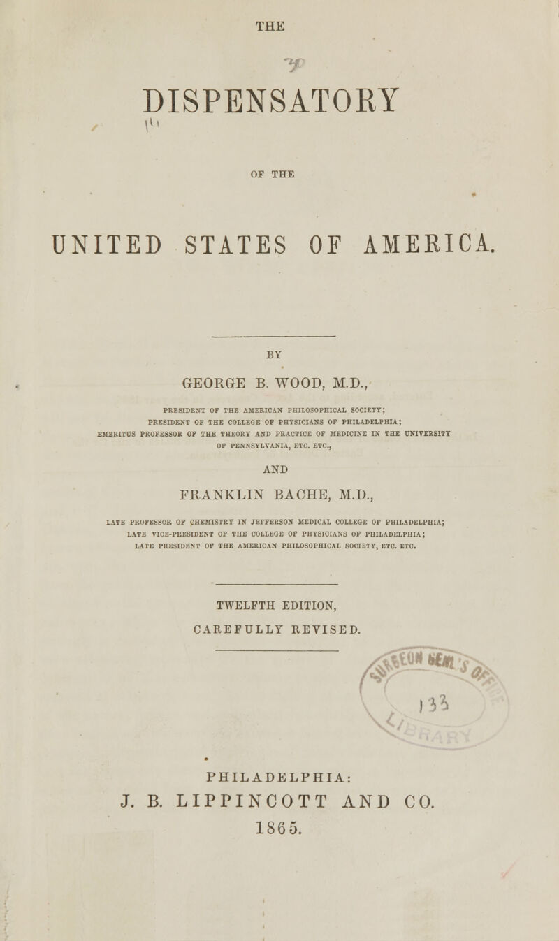 THE DISPENSATORY OP THE UNITED STATES OF AMERICA. BY GEORGE B. WOOD, M.D., PRESIDENT OF THE AMERICAN PHILOSOPHICAL SOCIETY; PRESIDENT OF THE COLLEGE OF PHYSICIANS OF PHILADELPHIA; EMERITUS PROFESSOR OF THE THEORY AND PRACTICE OF MEDICINE IN THE UNIVERSITY OF PENNSYLVANIA, ETC. ETC., AND FRANKLIN BACHE, M.D., LATE PROFESSOR OF CHEMISTRY IN JEFFERSON MEDICAL COLLEGE OF PHILADELPHIA; LATE VICE-PRESIDENT OF THE COLLEGE OF PHYSICIANS OF PHILADELPHIA; LATE PRESIDENT OF THE AMERICAN PHILOSOPHICAL SOCIETY, ETC. ETC. TWELFTH EDITION, CAREFULLY REVISED. #^**^ PHILADELPHIA: J. B. LIPPINCOTT AND CO. 1865.