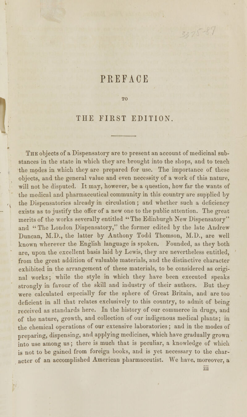 PREFACE TO THE FIRST EDITION The objects of a Dispensatory are to present an account of medicinal sub- stances in tbe state in which they are brought into the shops, and to teach the modes in which they are prepared for use. The importance of these objects, and the general value and even necessity of a work of this nature, will not be disputed. It may, however, be a question, how far the wants of the medical and pharmaceutical community in this country are supplied by the Dispensatories already in circulation; and whether such a deficiency exists as to justify the offer of a new one to the public attention. The great merits of the works severally entitled The Edinburgh New Dispensatory and  The London Dispensatory, the former edited by the late Andrew Duncan, M.D., the latter by Anthony Todd Thomson, M.D., are well known wherever the English language is spoken. Founded, as they both are, upon the excellent basis laid by Lewis, they are nevertheless entitled, from the great addition of valuable materials, and the distinctive character exhibited in the arrangement of these materials, to be considered as origi- nal works; while the style in which they have been executed speaks strongly in favour of the skill and industry of their authors. But they were calculated especially for the sphere of Great Britain, and are too deficient in all that relates exclusively to this country, to admit of being received as standards here. In the history of our commerce in drugs, and of the nature, growth, and collection of our indigenous medical plants; in the chemical operations of our extensive laboratories; and in the modes of preparing, dispensing, and applying medicines, which have gradually grown into use among us; there is much that is peculiar, a knowledge of which is not to be gained from foreign books, and is yet necessary to the char- acter of an accomplished American pharmaceutist. We have, moreover, a