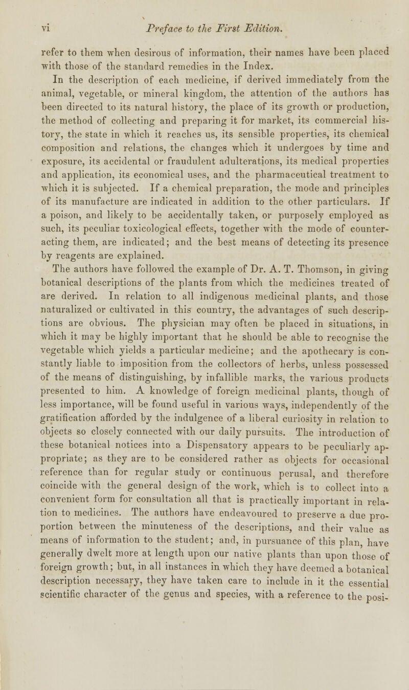 refer to them when desirous of information, their names have been placed with those of the standard remedies in the Index. In the description of each medicine, if derived immediately from the animal, vegetable, or mineral kingdom, the attention of the authors has been directed to its natural history, the place of its growth or production, the method of collecting and preparing it for market, its commercial his- tory, the state in which it reaches us, its sensible properties, its chemical composition and relations, the changes which it undergoes by time and exposure, its accidental or fraudulent adulterations, its medical properties and application, its economical uses, and the pharmaceutical treatment to which it is subjected. If a chemical preparation, the mode and principles of its manufacture are indicated in addition to the other particulars. If a poison, and likely to be accidentally taken, or purposely employed as such, its peculiar toxicological effects, together with the mode of counter- acting them, are indicated; and the best means of detecting its presence by reagents are explained. The authors have followed the example of Dr. A. T. Thomson, in giving botanical descriptions of the plants from which the medicines treated of are derived. In relation to all indigenous medicinal plants, and those naturalized or cultivated in this country, the advantages of such descrip- tions are obvious. The physician may often be placed in situations, in which it may be highly important that he should be able to recognise the vegetable which yields a particular medicine; and the apothecary is con- stantly liable to imposition from the collectors of herbs, unless possessed of the means of distinguishing, by infallible marks, the various products presented to him. A knowledge of foreign medicinal plants, though of less importance, will be found useful in various ways, independently of the gratification afforded by the indulgence of a liberal curiosity in relation to objects so closely connected with our daily pursuits. The introduction of these botanical notices into a Dispensatory appears to be peculiarly ap- propriate; as they are to be considered rather as objects for occasional reference than for regular study or continuous perusal, and therefore coincide with the general design of the work, which is to collect into a convenient form for consultation all that is practically important in rela- tion to medicines. The authors have endeavoured to preserve a due pro- portion between the minuteness of the descriptions, and their value as means of information to the student; and, in pursuance of this plan have generally dwelt more at length upon our native plants than upon those of foreign growth; but, in all instances in which they have deemed a botanical description necessary, they have taken care to include in it the essential scientific character of the genus and species, with a reference to the posi-