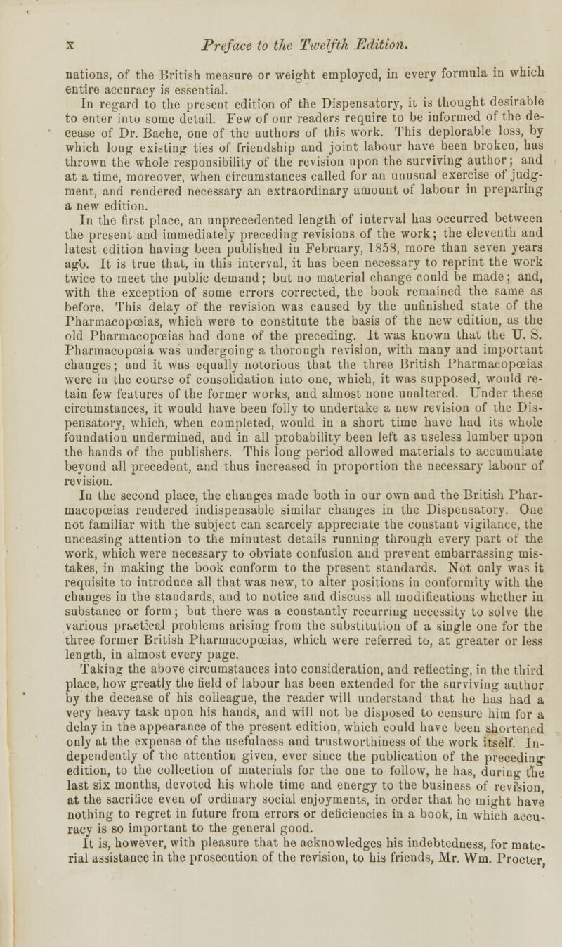 nations, of the British measure or weight employed, in every formula in which entire accuracy is essential. In regard to the present edition of the Dispensatory, it is thought desirable to enter into some detail. Few of our readers require to be informed of the de- cease of Dr. Bache, one of the authors of this work. This deplorable loss, by which loug existing ties of friendship and joint labour have been broken, has thrown the whole responsibility of the revision upon the surviving author; and at a time, moreover, when circumstances called for an unusual exercise of judg- ment, and rendered necessary an extraordinary amount of labour in preparing a new edition. In the first place, an unprecedented length of interval has occurred between the present and immediately preceding revisions of the work; the eleventh and latest edition having been published in February, 1858, more than seven years agb. It is true that, in this interval, it has been necessary to reprint the work twice to meet the public demand; but no material change could be made; and, with the exception of some errors corrected, the book remained the same as before. This delay of the revision was caused by the unfinished state of the Pharmacopoeias, which were to constitute the basis of the new edition, as the old Pharmacopoeias had done of the preceding. It was known that the U. S. Pharmacopoeia was undergoing a thorough revision, with many and important changes; and it was equally notorious that the three British Pharmacopoeias were in the course of consolidation into one, which, it was supposed, would re- tain few features of the former works, and almost none unaltered. Under these circumstances, it would have been folly to undertake a new revision of the Dis- pensatory, which, when completed, would in a short time have had its whole foundation undermined, and in all probability been left as useless lumber upon the hands of the publishers. This long period allowed materials to accumulate beyond all precedent, and thus increased in proportion the necessary labour of revision. In the second place, the changes made both in our own and the British Phar- macopoeias rendered indispensable similar changes in the Dispensatory. One not familiar with the subject can scarcely appreciate the constant vigilance, the unceasing attention to the minutest details running through every part of the work, which were necessary to obviate confusion and prevent embarrassing mis- takes, in making the book conform to the present standards. Not only was it requisite to introduce all that was new, to alter positions in conformity with the changes in the standards, and to notice and discuss all modifications whether in substance or form; but there was a constantly recurring necessity to solve the various practical problems arising from the substitution of a single one for the three former British Pharmacopoeias, which were referred to, at greater or less length, in almost every page. Taking the above circumstances into consideration, and reflecting, in the third place, how greatly the field of labour has been extended for the surviving author by the decease of his colleague, the reader will understand that he has had a very heavy task upon his hands, and will not be disposed to censure him for a delay in the appearance of the present edition, which could have been shortened only at the expense of the usefulness and trustworthiness of the work itself In- dependently of the attention given, ever siuce the publication of the preceding edition, to the collection of materials for the one to follow, he has, during the last six months, devoted his whole time and energy to the business of revision at the sacrifice eveu of ordinary social enjoyments, in order that he might have nothing to regret in future from errors or deficiencies in a book, in which accu- racy is so important to the general good. It is, however, with pleasure that he acknowledges his indebtedness, for mate- rial assistance in the prosecution of the revision, to his friends, Mr. Wm. Procter